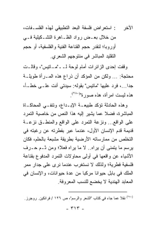 ‫: ﺍﺴﺘﻌﺭﺍﺽ ﻓﻠﺴﻔﺔ ﺍﻟﺒﻌﺩ ﺍﻟﺘﻁﺒﻴﻘﻲ ﻟﻬﺫﻩ ﺍﻟﻔﻠﺴـﻔﺎﺕ،‬           ‫ﺍﻵﺨﺭ‬
‫ﻤﻥ ﺨﻼل ﺒﻌـﺽ ﺭﻭﺍﺩ ﺍﻟﻅـﺎﻫﺭﺓ ﺍﻟﺘﺸـﻜﻴﻠﻴﺔ ﻓـﻲ‬
‫ﺃﻭﺭﻭﺒﺎ؛ ﻟﻨﻘﺩﺭ ﺤﺠﻡ ﺍﻟﻘﻨﺎﻋﺔ ﺍﻟﻔﻨﻴﺔ ﻭﺍﻟﻔﻠﺴﻔﻴﺔ، ﺃﻭ ﺤﺠﻡ‬
               ‫ﺍﻟﺘﻘﻠﻴﺩ ﺍﻟﻤﺒﺎﺸﺭ ﻓﻲ ﻤﻨﺘﻭﺠﻬﻡ ﺍﻟﺸﻌﺭﻱ.‬
‫ﻭﻗﻔﺕ ﺇﺤﺩﻯ ﺍﻟﺯﺍﺌﺭﺍﺕ ﺃﻤﺎﻡ ﻟﻭﺤﺔ ﻟــ"ﻤـﺎﺘﻴﺱ"، ﻭﻗﺎﻟـﺕ‬
‫ﻤﺤﺘﺠﺔ: ... ﻭﻟﻜﻥ ﻤﻥ ﺍﻟﻤﺅﻜﺩ ﺃﻥ ﺫﺭﺍﻉ ﻫﺫﻩ ﺍﻟﻤـﺭﺃﺓ ﻁﻭﻴﻠـﺔ‬
‫ﺠﺩﺍ...، ﻓﺭﺩ ﻋﻠﻴﻬﺎ "ﻤﺎﺘﻴﺱ" ﺒﻘﻭﻟﻪ: ﺴﻴﺩﺘﻲ ﺃﻨﺕ ﻋﻠـﻰ ﺨﻁـﺄ،‬
                                                   ‫‪‬‬
                          ‫ﻫﺫﻩ ﻟﻴﺴﺕ ﺍﻤﺭﺃﺓ، ﻫﺫﻩ ﺼﻭﺭﺓ")٠٨٢(.‬
‫ﻭﻫﺫﻩ ﺍﻟﺤﺎﺩﺜﺔ ﺘﺅﻜﺩ ﻁﺒﻴﻌـﺔ ﺍﻹﺒـﺩﺍﻉ، ﻭﺘﻨﻔـﻲ ﺍﻟﻤﺤﺎﻜـﺎﺓ‬
‫ﺍﻟﻤﺒﺎﺸﺭﺓ، ﻓﻀﻼ ﻋﻤﺎ ﻴﺸﻴﺭ ﺇﻟﻴﻪ ﻫﺫﺍ ﺍﻟﻨﺹ ﻤﻥ ﺨﺎﺼﻴﺔ ﺍﻟﺘﻤﺭﺩ‬
                                         ‫ﹰ‬
‫ﻋﻠﻰ ﺍﻟﻭﺍﻗﻊ... ﻭﻨﺯﻋﺔ ﺍﻟﺘﻤﺭﺩ ﻋﻠﻰ ﺍﻟﻭﺍﻗﻊ ﻭﺍﻟﻤﻨﻁـﻕ ﻨﺯﻋـﺔ‬
‫ﻗﺩﻴﻤﺔ ﻗﺩﻡ ﺍﻹﻨﺴﺎﻥ ﺍﻷﻭل، ﻋﻨﺩﻤﺎ ﻋﺒﺭ ﺒﻔﻁﺭﺘﻪ ﻋﻥ ﺭﻏﺒﺘﻪ ﻓﻲ‬
‫ﺍﻟﺘﺨﻠﺹ ﻤﻥ ﻤﻤﺎﺭﺴﺎﺘﻪ ﺍﻷﺭﻀﻴﺔ ﺒﻁﺭﻴﻘﺔ ﻤﺸﺒﻌﺔ ﺒﺎﻟﺤﻠﻡ، ﻓﻜﺎﻥ‬
‫ﻴﺭﺴﻡ ﻤﺎ ﻴﺘﻤﻨﻰ ﺃﻥ ﻴﺭﺍﻩ.. ﻻ ﻤﺎ ﻴﺭﺍﻩ ﻓﻌ ﹰ؛ ﻭﻤﻥ ﺜـﻡ ﺤـ ‪‬ﻑ‬
  ‫ﺭ‬                ‫ﻼ‬
‫ﺍﻷﺸﻴﺎﺀ ﻋﻥ ﻭﺍﻗﻌﻬﺎ ﻓﻲ ﺃﻭﻟﻰ ﻤﺤﺎﻭﻻﺕ ﺍﻟﺘﻤﺭﺩ ﺍﻟﻤﺩﻓﻭﻉ ﺒﻘﻨﺎﻋﺔ‬
‫ﻓﻠﺴﻔﻴﺔ ﻓﻁﺭﻴﺔ؛ ﻭﻟﺫﻟﻙ ﻻ ﻨﺴﺘﻐﺭﺏ ﻋﻨﺩﻤﺎ ﻨﺭﻯ ﻋﻠﻰ ﺠﺩﺍﺭ ﻤﻤﺭ‬
‫ﺍﻟﻤﻠﻙ ﻓﻲ ﺒﺎﺒل ﺤﻴﻭﺍ ﹰﺎ ﻤﺭﻜ ‪‬ﺎ ﻤﻥ ﻋﺩﺓ ﺤﻴﻭﺍﻨﺎﺕ، ﻭﺍﻹﻨﺴﺎﻥ ﻓﻲ‬
                              ‫ﺒ‬     ‫ﻨ‬
                  ‫ﺍﻟﻤﻌﺎﺒﺩ ﺍﻟﻬﻨﺩﻴﺔ ﻻ ﻴﺨﻀﻊ ﻟﻠﻨﺴﺏ ﺍﻟﻤﻌﺭﻭﻓﺔ.‬

                                                              ‫)٠٨٢(‬
‫ﻨﻘﻼ ﻋﻤﺎ ﺠﺎﺀ ﻓﻲ ﻜﺘﺎﺏ "ﺍﻟﺸﻌﺭ ﻭﺍﻟﺭﺴﻡ"، ﺹ ٦٢١ / ﻓﺭﺍﻨﻜﻴﻥ. ﺭﻭﺠﺭﺯ.‬
                                                        ‫ﹰ‬

                        ‫- ٣١٣ -‬
 