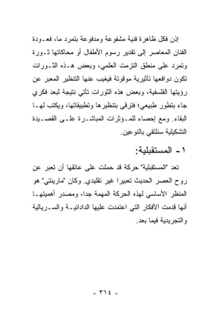 ‫ﺇﺫﻥ ﻓﻜل ﻅﺎﻫﺭﺓ ﻓﻨﻴﺔ ﻤﺸﻔﻭﻋﺔ ﻭﻤﺩﻓﻭﻋﺔ ﺒﺘﻤﺭﺩ ﻤﺎ، ﻓﻌـﻭﺩﺓ‬
‫ﺍﻟﻔﻨﺎﻥ ﺍﻟﻤﻌﺎﺼﺭ ﺇﻟﻰ ﺘﻘﺩﻴﺭ ﺭﺴﻭﻡ ﺍﻷﻁﻔﺎل ﺃﻭ ﻤﺤﺎﻜﺎﺘﻬﺎ ﺜـﻭﺭﺓ‬
‫ﻭﺘﻤﺭﺩ ﻋﻠﻰ ﻤﻨﻁﻕ ﺍﻟﺘﺯﻤﺕ ﺍﻟﻌﻠﻤﻲ، ﻭﺒﻌﺽ ﻫـﺫﻩ ﺍﻟﺜـﻭﺭﺍﺕ‬
‫ﺘﻜﻭﻥ ﺩﻭﺍﻓﻌﻬﺎ ﺘﺄﺜﻴﺭﻴﺔ ﻤﻭﻗﻭﺘﺔ ﻓﻴﻐﻴﺏ ﻋﻨﻬﺎ ﺍﻟﺘﻨﻅﻴﺭ ﺍﻟﻤﻌﺒﺭ ﻋﻥ‬
‫ﺭﺅﻴﺘﻬﺎ ﺍﻟﻔﻠﺴﻔﻴﺔ، ﻭﺒﻌﺽ ﻫﺫﻩ ﺍﻟﺜﻭﺭﺍﺕ ﺘﺄﺘﻲ ﻨﺘﻴﺠﺔ ﻟﺒﻌﺩ ﻓﻜﺭﻱ‬
‫ﺠﺎﺀ ﺒﺘﻁﻭﺭ ﻁﺒﻴﻌﻲ؛ ﻓﺘﺭﻗﻰ ﺒﺘﻨﻅﻴﺭﻫﺎ ﻭﺘﻁﺒﻴﻘﺎﺘﻬﺎ، ﻭﻴﻜﺘﺏ ﻟﻬـﺎ‬
‫ﺍﻟﺒﻘﺎﺀ. ﻭﻤﻊ ﺇﺤﺼﺎﺀ ﻟﻠﻤـﺅﺜﺭﺍﺕ ﺍﻟﻤﺒﺎﺸـﺭﺓ ﻋﻠـﻰ ﺍﻟﻘﺼـﻴﺩﺓ‬
                                ‫ﺍﻟﺘﺸﻜﻴﻠﻴﺔ ﺴﻨﻠﺘﻘﻲ ﺒﺎﻟﻨﻭﻋﻴﻥ.‬

                                     ‫١- ﺍﻟﻤﺴﺘﻘﺒﻠﻴﺔ:‬
‫ﺘﻌﺩ "ﺍﻟﻤﺴﺘﻘﺒﻠﻴﺔ" ﺤﺭﻜﺔ ﻗﺩ ﺤﻤﻠﺕ ﻋﻠﻰ ﻋﺎﺘﻘﻬﺎ ﺃﻥ ﺘﻌﺒﺭ ﻋﻥ‬
‫ﺭﻭﺡ ﺍﻟﻌﺼﺭ ﺍﻟﺤﺩﻴﺙ ﺘﻌﺒﻴ ‪‬ﺍ ﻏﻴﺭ ﺘﻘﻠﻴﺩﻱ. ﻭﻜﺎﻥ "ﻤﺎﺭﻴﻨﺘﻲ" ﻫﻭ‬
                               ‫ﺭ‬
‫ﺍﻟﻤﻨﻅﺭ ﺍﻷﺴﺎﺴﻲ ﻟﻬﺫﻩ ﺍﻟﺤﺭﻜﺔ ﺍﻟﻤﻬﻤﺔ ﺠﺩﺍ، ﻭﻤﺼﺩﺭ ﺃﻫﻤﻴﺘﻬـﺎ‬
                 ‫‪‬‬
‫ﺃﻨﻬﺎ ﻗﺩﻤﺕ ﺍﻷﻓﻜﺎﺭ ﺍﻟﺘﻲ ﺍﻋﺘﻤﺩﺕ ﻋﻠﻴﻬﺎ ﺍﻟﺩﺍﺩﺍﺌﻴـﺔ ﻭﺍﻟﺴـﺭﻴﺎﻟﻴﺔ‬
                                      ‫ﻭﺍﻟﺘﺠﺭﻴﺩﻴﺔ ﻓﻴﻤﺎ ﺒﻌﺩ.‬




                      ‫- ٤١٣ -‬
 