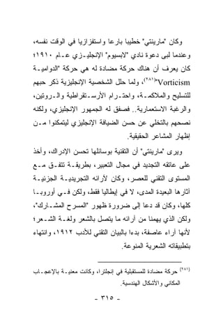 ‫ﻭﻜﺎﻥ "ﻤﺎﺭﻴﻨﺘﻲ" ﺨﻁﻴ ‪‬ﺎ ﺒﺎﺭ ‪‬ﺎ ﻭﺍﺴﺘﻔﺯﺍﺯﻴﺎ ﻓﻲ ﺍﻟﻭﻗﺕ ﻨﻔﺴﻪ،‬
                ‫‪‬‬          ‫ﻋ‬      ‫ﺒ‬
‫ﻭﻋﻨﺩﻤﺎ ﻟﺒﻰ ﺩﻋﻭﺓ ﻨﺎﺩﻱ "ﻻﺒﺴﻴﻭﻡ" ﺍﻹﻨﺠﻠﻴـﺯﻱ ﻋـﺎﻡ ٠١٩١؛‬
‫ﻜﺎﻥ ﻴﻌﺭﻑ ﺃﻥ ﻫﻨﺎﻙ ﺤﺭﻜﺔ ﻤﻀﺎﺩﺓ ﻟﻪ ﻫﻲ ﺤﺭﻜﺔ "ﺍﻟﺩﻭﺍﻤﻴـﺔ‬
‫‪ ،(٢٨١)"Vorticism‬ﻭﻟﻤﺎ ﺤﻠل ﺍﻟﺸﺨﺼﻴﺔ ﺍﻹﻨﺠﻠﻴﺯﻴﺔ ﺫﻜﺭ ﺤﺒﻬﻡ‬
‫ﻟﻠﺘﺴﻠﻴﺢ ﻭﺍﻟﻤﻼﻜﻤـﺔ، ﻭﺍﺤﺘـﺭﺍﻡ ﺍﻷﺭﺴـﺘﻘﺭﺍﻁﻴﺔ ﻭﺍﻟـﺭﻭﺘﻴﻥ،‬
‫ﻭﺍﻟﺭﻏﺒﺔ ﺍﻻﺴﺘﻌﻤﺎﺭﻴﺔ.. ﻓﺼﻔﻕ ﻟﻪ ﺍﻟﺠﻤﻬﻭﺭ ﺍﻹﻨﺠﻠﻴﺯﻱ، ﻭﻟﻜﻨﻪ‬
‫ﻨﺼﺤﻬﻡ ﺒﺎﻟﺘﺨﻠﻲ ﻋﻥ ﺤﺴﻥ ﺍﻟﻀﻴﺎﻓﺔ ﺍﻹﻨﺠﻠﻴﺯﻱ ﻟﻴﺘﻤﻜﻨﻭﺍ ﻤـﻥ‬
                                   ‫ﺇﻅﻬﺎﺭ ﺍﻟﻤﺸﺎﻋﺭ ﺍﻟﺤﻘﻴﻘﻴﺔ.‬
‫ﻭﻴﺭﻯ "ﻤﺎﺭﻴﻨﺘﻲ" ﺃﻥ ﺍﻟﺘﻘﻨﻴﺔ ﺒﻭﺴﺎﺌﻠﻬﺎ ﹸﺤﺴﻥ ﺍﻹﺩﺭﺍﻙ، ﻭﺃﺨﺫ‬
              ‫ﺘ ‪‬‬
‫ﻋﻠﻰ ﻋﺎﺘﻘﻪ ﺍﻟﺘﺠﺩﻴﺩ ﻓﻲ ﻤﺠﺎل ﺍﻟﺘﻌﺒﻴﺭ، ﺒﻁﺭﻴﻘـﺔ ﺘﺘﻔـﻕ ﻤـﻊ‬
‫ﺍﻟﻤﺴﺘﻭﻯ ﺍﻟﺘﻘﻨﻲ ﻟﻠﻌﺼﺭ، ﻭﻜﺎﻥ ﻵﺭﺍﺌﻪ ﺍﻟﺘﺠﺭﻴﺩﻴـﺔ ﺍﻟﺠﺯﺌﻴـﺔ‬
‫ﺁﺜﺎﺭﻫﺎ ﺍﻟﺒﻌﻴﺩﺓ ﺍﻟﻤﺩﻯ، ﻻ ﻓﻲ ﺇﻴﻁﺎﻟﻴﺎ ﻓﻘﻁ، ﻭﻟﻜﻥ ﻓـﻲ ﺃﻭﺭﻭﺒـﺎ‬
‫ﻜﻠﻬﺎ، ﻭﻜﺎﻥ ﻗﺩ ﺩﻋﺎ ﺇﻟﻰ ﻀﺭﻭﺭﺓ ﻅﻬﻭﺭ "ﺍﻟﻤﺴﺭﺡ ﺍﻟﻤﺸـﺎﺭﻙ"،‬
‫ﻭﻟﻜﻥ ﺍﻟﺫﻱ ﻴﻬﻤﻨﺎ ﻤﻥ ﺁﺭﺍﺌﻪ ﻤﺎ ﻴﺘﺼل ﺒﺎﻟﺸﻌﺭ ﻭﻟﻐـﺔ ﺍﻟﺸـﻌﺭ؛‬
‫ﻷﻨﻬﺎ ﺁﺭﺍﺀ ﻋﺎﺼﻔﺔ، ﺒﺩ ‪‬ﺍ ﺒﺎﻟﺒﻴﺎﻥ ﺍﻟﺘﻘﻨﻲ ﻟﻸﺩﺏ ٢١٩١، ﻭﺍﻨﺘﻬﺎﺀ‬
                                   ‫ﺀ‬
                                 ‫ﺒﺘﻁﺒﻴﻘﺎﺘﻪ ﺍﻟﺸﻌﺭﻴﺔ ﺍﻟﻤﻨﻭﻋﺔ.‬

                                                          ‫)١٨٢(‬
‫ﺤﺭﻜﺔ ﻤﻀﺎﺩﺓ ﻟﻠﻤﺴﺘﻘﺒﻠﻴﺔ ﻓﻲ ﺇﻨﺠﻠﺘﺭﺍ، ﻭﻜﺎﻨﺕ ﻤﻌﻨﻴـﺔ ﺒﺎﻹﻋﺠـﺎﺏ‬
                                 ‫ﺍﻟﻤﻜﺎﻨﻲ ﻭﺍﻷﺸﻜﺎل ﺍﻟﻬﻨﺩﺴﻴﺔ.‬

                       ‫- ٥١٣ -‬
 