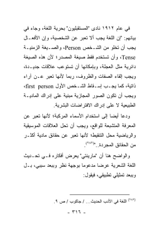 ‫ﻓﻲ ﻋﺎﻡ ٢١٩١ ﻨﺎﺩﻯ "ﺍﻟﻤﺴﺘﻘﺒﻠﻴﻭﻥ" ﺒﺤﺭﻴﺔ ﺍﻟﻠﻐﺔ، ﻭﺠﺎﺀ ﻓﻲ‬
‫ﺒﻴﺎﻨﻬﻡ: "ﺇﻥ ﺍﻟﻠﻐﺔ ﻴﺠﺏ ﺃﻻ ﺘﻌﺒﺭ ﻋﻥ ﺍﻟﺸﺨﺼﻴﺔ، ﻭﺇﻥ ﺍﻷﻓﻌـﺎل‬
‫ﻴﺠﺏ ﺃﻥ ﺘﺨﻠﻭ ﻤﻥ ﺍﻟﺸـﺨﺹ ‪ ،Person‬ﻭﺍﻟﺼـﻴﻐﺔ ﺍﻟﺯﻤﻨﻴـﺔ‬
‫‪ ،Tense‬ﻭﺃﻥ ﺘﺴﺘﺨﺩﻡ ﻓﻘﻁ ﺼﻴﻐﺔ ﺍﻟﻤﺼﺩﺭ؛ ﻷﻥ ﻫﺫﻩ ﺍﻟﺼﻴﻐﺔ‬
‫ﺩﺍﺌﺭﻴﺔ ﻤﺜل ﺍﻟﻌﺠﻠﺔ، ﻭﺒﺈﻤﻜﺎﻨﻬﺎ ﺃﻥ ﺘﺴﺘﻭﻋﺏ ﻋﻼﻗﺎﺕ ﺠﺩﻴـﺩﺓ،‬
‫ﻭﻴﺠﺏ ﺇﻟﻘﺎﺀ ﺍﻟﺼﻔﺎﺕ ﻭﺍﻟﻅﺭﻭﻑ، ﺭﺒﻤﺎ ﻷﻨﻬﺎ ﺘﻌﺒﺭ ﻋـﻥ ﺁﺭﺍﺀ‬
‫ﺫﺍﺘﻴﺔ، ﻜﻤﺎ ﻴﺠـﺏ ﺇﺴـﻘﺎﻁ ﺍﻟﺸـﺨﺹ ﺍﻷﻭل ‪،first person‬‬
‫ﻭﻴﺠﺏ ﺃﻥ ﺘﻜﻭﻥ ﺍﻟﺼﻭﺭ ﺍﻟﻤﺠﺎﺯﻴﺔ ﻤﺒﻨﻴﺔ ﻋﻠﻰ ﺇﺩﺭﺍﻙ ﺍﻟﻤﺎﺩﻴـﺔ‬
              ‫ﺍﻟﻁﺒﻴﻌﻴﺔ ﻻ ﻋﻠﻰ ﺇﺩﺭﺍﻙ ﺍﻻﻓﺘﺭﺍﻀﺎﺕ ﺍﻟﺒﺸﺭﻴﺔ.‬
‫ﻭﺩﻋﺎ ﺃﻴ ‪‬ﺎ ﺇﻟﻰ ﺍﺴﺘﺨﺩﺍﻡ ﺍﻷﺴﻤﺎﺀ ﺍﻟﻤﺭﻜﺒﺔ؛ ﻷﻨﻬﺎ ﺘﻌﺒﺭ ﻋﻥ‬
                                          ‫ﻀ‬
‫ﺍﻟﻤﻌﺭﻓﺔ ﺍﻟﻤﺘﺸﺒﻌﺔ ﻟﻠﻭﺍﻗﻊ، ﻭﻴﺠﺏ ﺃﻥ ﺘﺤل ﺍﻟﻌﻼﻗﺎﺕ ﺍﻟﻤﻭﺴﻴﻘﻴﺔ‬
‫ﻭﺍﻟﺭﻴﺎﻀﻴﺔ ﻤﺤل ﺍﻟﺘﻨﻘﻴﻁ؛ ﻷﻨﻬﺎ ﺘﻌﺒﺭ ﻋﻥ ﺤﻘﺎﺌﻕ ﻤﺎﺩﻴﺔ ﺃﻜﺜـﺭ‬
                             ‫ﻤﻥ ﺍﻟﺤﻘﺎﺌﻕ ﺍﻟﻤﺠﺭﺩﺓ..")٢٨٢(.‬
‫ﻭﺍﻟﻭﺍﻀﺢ ﻫﻨﺎ ﺃﻥ "ﻤﺎﺭﻴﻨﺘﻲ" ﻴﻌﺭﺽ ﺃﻓﻜﺎﺭﻩ ﻓـﻲ ﺘﺤـﺩﻴﺙ‬
‫ﺍﻟﻠﻐﺔ ﺍﻟﺸﻌﺭﻴﺔ ﻋﺭ ‪‬ﺎ ﻤﺩﻋﻭ ‪‬ﺎ ﺒﻭﺠﻬﺔ ﻨﻅﺭ ﻭﺒﺒﻌﺩ ﺴﺒﺒﻲ، ﺒـل‬
                           ‫ﻤ‬       ‫ﻀ‬
                             ‫ﻭﺒﺒﻌﺩ ﺘﻤﺜﻴﻠﻲ ﺘﻁﺒﻴﻘﻲ، ﻓﻴﻘﻭل:‬



                                                       ‫)٢٨٢(‬
              ‫ﺍﻟﻠﻐﺔ ﻓﻲ ﺍﻷﺩﺏ ﺍﻟﺤﺩﻴﺙ... / ﺠﺎﻜﻭﺏ / ﺹ ٩.‬

                    ‫- ٦١٣ -‬
 