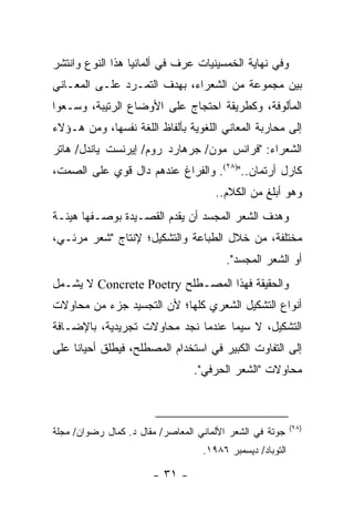 ‫ﻭﻓﻲ ﻨﻬﺎﻴﺔ ﺍﻟﺨﻤﺴﻴﻨﻴﺎﺕ ﻋﺭﻑ ﻓﻲ ﺃﻟﻤﺎﻨﻴﺎ ﻫﺫﺍ ﺍﻟﻨﻭﻉ ﻭﺍﻨﺘﺸﺭ‬
‫ﺒﻴﻥ ﻤﺠﻤﻭﻋﺔ ﻤﻥ ﺍﻟﺸﻌﺭﺍﺀ، ﺒﻬﺩﻑ ﺍﻟﺘﻤـﺭﺩ ﻋﻠـﻰ ﺍﻟﻤﻌـﺎﻨﻲ‬
‫ﺍﻟﻤﺄﻟﻭﻓﺔ، ﻭﻜﻁﺭﻴﻘﺔ ﺍﺤﺘﺠﺎﺝ ﻋﻠﻰ ﺍﻷﻭﻀﺎﻉ ﺍﻟﺭﺘﻴﺒﺔ، ﻭﺴـﻌﻭﺍ‬
‫ﺇﻟﻰ ﻤﺤﺎﺭﺒﺔ ﺍﻟﻤﻌﺎﻨﻲ ﺍﻟﻠﻐﻭﻴﺔ ﺒﺄﻟﻔﺎﻅ ﺍﻟﻠﻐﺔ ﻨﻔﺴﻬﺎ، ﻭﻤﻥ ﻫـﺅﻻﺀ‬
‫ﺍﻟﺸﻌﺭﺍﺀ: "ﻓﺭﺍﻨﺱ ﻤﻭﻥ/ ﺠﺭﻫﺎﺭﺩ ﺭﻭﻡ/ ﺇﻴﺭﻨﺴﺕ ﻴﺎﻨﺩل/ ﻫﺎﺘﺭ‬
‫ﻜﺎﺭل ﺃﺭﺘﻤﺎﻥ..")٨٢(. ﻭﺍﻟﻔﺭﺍﻍ ﻋﻨﺩﻫﻡ ﺩﺍل ﻗﻭﻱ ﻋﻠﻰ ﺍﻟﺼﻤﺕ،‬
                                      ‫ﻭﻫﻭ ﺃﺒﻠﻎ ﻤﻥ ﺍﻟﻜﻼﻡ..‬
‫ﻭﻫﺩﻑ ﺍﻟﺸﻌﺭ ﺍﻟﻤﺠﺴﺩ ﺃﻥ ﻴﻘﺩﻡ ﺍﻟﻘﺼـﻴﺩﺓ ﺒﻭﺼـﻔﻬﺎ ﻫﻴﺌـﺔ‬
‫ﻤﺨﺘﻠﻔﺔ، ﻤﻥ ﺨﻼل ﺍﻟﻁﺒﺎﻋﺔ ﻭﺍﻟﺘﺸﻜﻴل؛ ﻹﻨﺘﺎﺝ "ﺸﻌﺭ ﻤﺭﺌـﻲ،‬
                                         ‫ﺃﻭ ﺍﻟﺸﻌﺭ ﺍﻟﻤﺠﺴﺩ".‬
‫ﻭﺍﻟﺤﻘﻴﻘﺔ ﻓﻬﺫﺍ ﺍﻟﻤﺼـﻁﻠﺢ ‪ Concrete Poetry‬ﻻ ﻴﺸـﻤل‬
‫ﺃﻨﻭﺍﻉ ﺍﻟﺘﺸﻜﻴل ﺍﻟﺸﻌﺭﻱ ﻜﻠﻬﺎ؛ ﻷﻥ ﺍﻟﺘﺠﺴﻴﺩ ﺠﺯﺀ ﻤﻥ ﻤﺤﺎﻭﻻﺕ‬
‫ﺍﻟﺘﺸﻜﻴل، ﻻ ﺴﻴﻤﺎ ﻋﻨﺩﻤﺎ ﻨﺠﺩ ﻤﺤﺎﻭﻻﺕ ﺘﺠﺭﻴﺩﻴﺔ، ﺒﺎﻹﻀـﺎﻓﺔ‬
‫ﺇﻟﻰ ﺍﻟﺘﻔﺎﻭﺕ ﺍﻟﻜﺒﻴﺭ ﻓﻲ ﺍﺴﺘﺨﺩﺍﻡ ﺍﻟﻤﺼﻁﻠﺢ، ﻓﻴﻁﻠﻕ ﺃﺤﻴﺎ ﹰﺎ ﻋﻠﻰ‬
     ‫ﻨ‬
                                 ‫ﻤﺤﺎﻭﻻﺕ "ﺍﻟﺸﻌﺭ ﺍﻟﺤﺭﻓﻲ".‬



                                                           ‫)٨٢(‬
‫ﺠﻭﺘﺔ ﻓﻲ ﺍﻟﺸﻌﺭ ﺍﻷﻟﻤﺎﻨﻲ ﺍﻟﻤﻌﺎﺼﺭ/ ﻤﻘﺎل ﺩ. ﻜﻤﺎل ﺭﻀﻭﺍﻥ/ ﻤﺠﻠﺔ‬
                                   ‫ﺍﻟﺘﻭﺒﺎﺩ/ ﺩﻴﺴﻤﺒﺭ ٦٨٩١.‬

                       ‫- ١٣ -‬
 