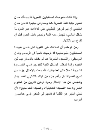 ‫ﻭﺇﺫﺍ ﻜﺎﻨﺕ ﻁﻤﻭﺤﺎﺕ ﺍﻟﻤﺴﺘﻘﺒﻠﻴﻴﻥ ﺍﻟﺸﻌﺭﻴﺔ ﻗﺩ ﺒـﺩﺃﺕ ﻤـﻥ‬
‫ﺘﺼﻭﺭ ﺠﺩﻴﺩ ﻟﻠﻐﺔ ﺍﻟﺸﻌﺭﻴﺔ ﻜﻤﺎ ﻭﻀﺢ ﻓﻲ ﺒﻴﺎﻨﻬﻡ؛ ﻓﻜـﺎﻥ ﻤـﻥ‬
‫ﺍﻟﻁﺒﻴﻌﻲ ﺃﻥ ﻴﺘﻡ ﺍﻟﺘﺭﻜﻴﺯ ﺍﻟﺘﻁﺒﻴﻘﻲ ﻋﻠﻰ ﺍﻟﺩﻻﻻﺕ ﻏﻴﺭ ﺍﻟﻠﻐﻭﻴـﺔ‬
‫ﺒﺸﻜل ﺃﺴﺎﺴﻲ، ﺘﺘﻬﻤﺵ ﻤﻌﻪ ﺍﻟﻠﻐﺔ ﻭ ﹸﺤﺠﻡ ﺩﺍﺨل ﺍﻟﻨﺹ ﻗﺒل ﺃﻥ‬
                    ‫ﺘ‬
                                        ‫ﹸﻔﺭﻍ ﻤﻥ ﺩﻻﻟﺘﻬﺎ.‬
                                                      ‫ﺘ‬
‫ﻭﻤﻥ ﺍﻟﻭﺍﻀﺢ ﺃﻥ ﺍﻟﺩﻻﻻﺕ ﻏﻴﺭ ﺍﻟﻠﻐﻭﻴﺔ ﺍﻟﺘﻲ ﺒﻨـﻰ ﻋﻠﻴﻬـﺎ‬
‫ﺍﻟﻤﺴﺘﻘﺒﻠﻴﻭﻥ ﻁﻤﻭﺤﺎﺘﻬﻡ؛ ﻗﺩ ﺘﻭﺠﻬﺕ ﻨﺎﺤﻴﺔ ﻓﻥ ﺍﻟﺭﺴـﻡ ﻭﻓـﻥ‬
‫ﺍﻟﻤﻭﺴﻴﻘﻰ، ﻭﺍﻟﻘﺼﻴﺩﺓ ﺍﻟﺸﻌﺭﻴﺔ ﻫﻨﺎ ﻟﻡ ﺘﻜﺘﻑ ﺒﺎﻟﺘـﺄﺜﺭ ﺒﻬـﺫﻴﻥ‬
‫ﺍﻟﻔﻨﻴﻥ؛ ﻭﺇﻨﻤﺎ ﺘﺩﺨﻠﺕ ﺍﻟﻭﺴﺎﺌل ﺍﻟﻔﻨﻴﺔ ﻟﻠﻔﻨﻴـﻴﻥ ﻓـﻲ ﺍﻟﻘﺼـﻴﺩﺓ‬
‫ﺍﻟﺸﻌﺭﻴﺔ ﺘﺩﺨﻼ ﻤﻜﻥ ﻟﻌﻀﻭﻨﺘﻬﺎ، ﻓﺄﺼﺒﺤﺕ ﺒﺎﻹﺤﻼل ﺠﺯ ‪‬ﺍ ﻤﻥ‬
    ‫ﺀ‬                             ‫ﹰ ﹼ‬
‫ﻨﺴﻴﺞ ﺍﻟﻘﺼﻴﺩﺓ؛ ﺒل ﻭﺃﻫﻡ ﺠﺯﺀ ﻤﻥ ﺍﻟﺒﻨﺎﺀ ﺍﻟﺘﺸﻜﻴﻠﻲ ﻟﻠﻘﺼـﻴﺩﺓ.‬
‫ﻭﺘﻤﺨﺽ ﻋﻥ ﻫﺫﺍ ﺍﻹﺤﻼل ﻭﺠﻭﺩ ﻨﻭﻋﻴﻥ ﺜﺎﻨﻭﻴﻴﻥ ﻤﻥ ﺍﻟﻤﻨﺘﻭﺝ‬
‫ﺍﻟﺸﻌﺭﻱ؛ ﻫﻤﺎ "ﺍﻟﻘﺼﻴﺩﺓ ﺍﻟﺘﺸﻜﻴﻠﻴﺔ"، ﻭ"ﻗﺼﻴﺩﺓ ﺍﻟﻀـﺠﻴﺞ"؛ ﻷﻥ‬
‫ﺘﺨﻠﻲ ﺍﻟﺸﻌﺭ ﻋﻥ ﺍﻟﻜﻠﻤﺔ ﻗﺩ ﺩﻓﻌﻬﻡ ﺇﻟﻰ ﺍﻟﺘﻔﻜﻴﺭ ﻓـﻲ ﻋﻨﺎﺼـﺭ‬
                                                 ‫ﺃﺨﺭﻯ:‬




                     ‫- ٩١٣ -‬
 