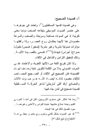 ‫ﺃ- ﻗﺼﻴﺩﺓ ﺍﻟﻀﺠﻴﺞ:‬
‫ﻭﻫﻲ ﻗﺼﻴﺩﺓ ﻗﺩﻤﻬﺎ ﺍﻟﻤﺴﺘﻘﺒﻠﻴﻭﻥ)*(، ﻭﺘﻌﺘﻤﺩ ﻓﻲ ﺠﻭﻫﺭﻫـﺎ‬
‫ﻋﻠﻰ ﻋﻨﺼﺭ ﺍﻟﺼﻭﺕ ﺍﻟﻤﻭﺴﻴﻘﻲ ﺒﺈﻴﻘﺎﻋﻪ ﺍﻟﺼﺨﺏ ﺩﻭﻨﻤﺎ ﻤﻌﻨﻰ‬
‫ﺘﻘﺭﻴ ‪‬ﺎ؛ ﺇﺫ ﻫﻲ ﺃﺼﻭﺍﺕ ﺼﺎﺨﺒﺔ ﻭﺴﺭﻴﻌﺔ، ﻭﺍﻟﺼﺨﺏ ﻭﺍﻟﺴﺭﻋﺔ‬
                                           ‫ﺒ‬
‫ﻤﻘﺼﻭﺩﺍﻥ ﻫﻨﺎ ﻷﻨﻬﻤﺎ ﻴﻌﻜﺴﺎﻥ ﺭﻭﺡ ﺍﻟﻌﺼـﺭ، ﻭﺇﺫﺍ ﺭﺍﻓﻘﺘﻬـﺎ‬
‫ﻤﺅﺜﺭﺍﺕ ﺼﻭﺘﻴﺔ ﺒﺸﺭﻴﺔ ﻭﻏﻴﺭ ﺒﺸﺭﻴﺔ )ﺼﻔﻴﺭ/ ﻫﺴﻴﺱ/ ﻁﺒﻭل/‬
‫ﺼﺭﺍﺥ/ ﺃﺠﺭﺍﺱ/ ﺘﻨﻬﺩﺍﺕ()٧٨٢(؛ ﻓﺘﺴﻤﻰ ﺒﺎﻟﻘﺼـﻴﺩﺓ ﺍﻵﺘﻴـﺔ..‬
                   ‫ﻭﺫﻟﻙ ﻟﺘﺤﻘﻴﻕ ﺍﻟﺘﺯﺍﻤﻥ ﻭﺍﻟﺘﺩﺍﺨل ﻓﻲ ﺍﻹﻟﻘﺎﺀ.‬
‫ﻭﺇﺫﺍ ﻜﺎﻥ ﺘﻔﺭﻴﻎ ﺍﻟﻠﻐﺔ ﻤﻥ ﺩﻻﻟﺘﻬﺎ ﺍﻟﻠﻐﻭﻴﺔ، ﻭﺍﻻﻋﺘﻤﺎﺩ ﻋﻠـﻰ‬
‫ﺍﻟﺤﺭﻑ ﺍﻟﺼﻭﺘﻲ ﺒﺩﻻ ﻤﻥ ﺍﻟﻜﻠﻤﺔ ﻟﺘﻜﻭﻴﻥ ﻏﺎﻴﺔ ﻭﻫـﺩﻑ ﻟﻬـﺫﻩ‬
                                    ‫ﹰ‬
‫ﺍﻟﻘﺼﻴﺩﺓ؛ ﻓﺈﻥ ﺍﻟﻀﺠﻴﺞ ﻓﻲ ﺍﻹﻟﻘﺎﺀ ﺃﻭ ﺍﻟﻀـﺠﻴﺞ ﺍﻟﻤﺼـﺎﺤﺏ‬
‫ﻟﻺﻟﻘﺎﺀ ﻤﻘﺼﻭﺩ ﻟﺫﺍﺘـﻪ ﺃﻴ ‪‬ـﺎ؛ ﻷﻨـﻪ ﻫـﻭ ﺼـﻭﺕ ﺍﻵﻻﺕ‬
                               ‫ﻀ‬
‫ﻭﺍﻟﻤﺼﺎﻨﻊ. "ﻭﻗﺩ ﺃﻟﻘﻰ "ﻤﺎﺭﻴﻨﺘﻲ" ﺸﺎﻋﺭ ﺍﻟﺤﺭﻜـﺔ ﺍﻟﻤﺴـﺘﻘﺒﻠﻴﺔ‬
                         ‫ﻗﺼﻴﺩﺓ ﻀﺠﻴﺞ ﻓﻲ ﻟﻨﺩﻥ ﺠﺎﺀ ﻓﻴﻬﺎ:‬

                                                             ‫)*(‬
‫ﺭﺒﻤﺎ ﻫﺫﺍ ﺍﺒﺘﻜﺎﺭ ﻋﻠﻰ ﻤﺴﺘﻭﻯ ﺍﻷﻭﺭﻭﺒﻴﻴﻥ، ﻟﻜﻥ ﻓﻲ ﺃﺩﺒﻨـﺎ ﺍﻟﻌﺭﺒـﻲ‬
‫ﺍﻟﻘﺩﻴﻡ ﻭﺠﺩﻨﺎ ﻨﻤﺎﺫﺝ ﻤﺘﺸﺒﻬﺔ ﻋﺩﻴﺩﺓ ﻟﻠﻨﻭﺍﺱ ﻭﺍﻷﻋﺸﻰ ﻭﻏﻴﺭﻫﻤـﺎ...‬
                            ‫ﺴﻴﺭﺩ ﺘﻔﺼﻴل ﻟﺫﻟﻙ ﻓﻲ ﻫﺫﺍ ﺍﻟﺒﺤﺙ.‬
                                                        ‫)٧٨٢(‬
‫ﻗﺩ ﻋﺒﺭ ﺍﻟﺼﻭﺕ ﺒﺸﻜل ﻜﺘﺎﺒﻲ ﻭﺘﺤﺭﻴـﺭﻱ ﻤﺘﻤﻴـﺯ ﻴﻌﻁـﻲ ﻫـﺫﺍ‬
                                  ‫ﺍﻻﻨﻁﺒﺎﻉ )ﺭﺍﺠﻊ ﺸﻜل١٥(.‬

                       ‫- ٠٢٣ -‬
 