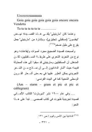 ‫‪Uzzzzzzzaaaaaaaa‬‬
  ‫‪Goia goia goia goia goia goia oncore oncora‬‬
‫‪Vendetta‬‬
  ‫..………… ‪Ta ta ta ta ta ta ta‬‬
‫ﻭﻋﻨﺩﻤﺎ ﻜﺎﻥ "ﻤﺎﺭﻴﻨﻴﺘﻲ" ﻴﻠﻘـﻲ ﻫـﺫﻩ ﺍﻟﻘﺼـﻴﺩﺓ؛ ﻨﻬـﺽ‬
‫"ﻨﻴﻔﻨﺴﻭﻥ" )ﻤﺴﺘﻘﺒﻠﻲ ﺇﻨﺠﻠﻴﺯﻱ(، ﻭﺒﺈﺸﺎﺭﺓ ﻤﻥ "ﻤﺎﺭﻴﻨﻴﺘﻲ" ﺠﻌل‬
                               ‫ﻴﻘﺭﻉ ﻋﻠﻰ ﻁﺒل ﻀﺨﻡ")٨٨٢(.‬
‫ﻭﺃﺼﺒﺤﺕ ﻗﺼﻴﺩﺓ ﺍﻟﻀﺠﻴﺞ ﻤﺠﺭﺩ ﺃﺼﻭﺍﺕ ﻭﺇﻴﻘﺎﻋﺎﺕ؛ ﻭﻫﻭ‬
‫ﻨﻭﻉ ﻤﻥ ﺍﻟﺘﺠﺭﻴﺩ ﺍﻟﺸﻌﺭﻱ ﻋﻠﻰ ﻁﺭﻴﻘـﺔ ﺍﻟﻤﺴـﺘﻘﺒﻠﻴﻴﻥ، ﻟﻜـﻥ‬
‫ﺍﻟﻤﺩﻫﺵ ﺃﻥ ﺍﻟﻤﺴﺘﻘﺒﻠﻴﻴﻥ ﻭﻤﺎﺭﻴﻨﻴﺘﻲ ﻗﺩ ﺴﺒﻘﻭﺍ ﺇﻟﻰ ﻫﺫﻩ ﺍﻟﻤﺤﺎﻭﻟﺔ‬
‫ﻗﺩﻴ ‪‬ﺎ؛ ﺤﻴﺙ "ﺃﺸﺎﺭ ﺍﻟﺩﺍﺩﺍﺌﻴﻭﻥ ﺇﻟـﻰ ﺃﻥ ﻨﻤـﺎﺫﺝ ﻤـﻥ ﺍﻟﺸـﻌﺭ‬
                                                 ‫ﻤ‬
‫ﺍﻟﺘﺠﺭﻴﺩﻱ ﻴﻤﻜﻥ ﺍﻟﻌﺜﻭﺭ ﻋﻠﻴﻬﺎ ﻓﻲ ﺒﻌـﺽ ﺃﺸـﻌﺎﺭ ﺍﻟﻘـﺭﻭﻥ‬
                   ‫ﺍﻟﻭﺴﻁﻰ ﺍﻟﺸﻌﺒﻴﺔ ﻜﻤﺎ ﻓﻲ ﺍﻟﺒﻴﺕ ﺍﻟﻔﺭﻨﺴﻲ:‬
  ‫‪(Am – starm – gram et pic et pic et‬‬
‫)‪cablegram‬‬
‫.... ﻭﻓﻲ ﻋﺎﻡ ٠٠٩١ ﻨﺸﺭ "ﺸﻴﺭﺒﺎﺭﺕ" ﺍﻟﻜﺎﺘﺏ ﺍﻷﻟﻤـﺎﻨﻲ‬
‫ﻗﺼﻴﺩﺓ ﺘﺠﺭﻴﺩﻴﺔ ﻅﻬﺭﺕ ﻓﻲ ﻜﺘﺎﺏ ﻗﺼﺼﻲ... ﺘﺒﺩﺃ ﻋﻠﻰ ﻫـﺫﺍ‬
                                                     ‫ﺍﻟﻨﺤﻭ:‬

                                                          ‫)٨٨٢(‬
                     ‫ﺍﻟﺩﺍﺩﺍﺌﻴﺔ ﺒﻴﻥ ﺍﻷﻤﺱ ﻭﺍﻟﻴﻭﻡ / ﺹ ١٣١.‬

                      ‫- ١٢٣ -‬
 
