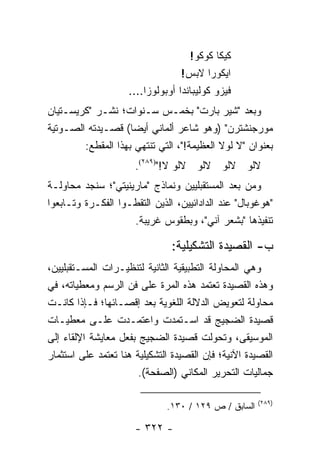 ‫ﻜﻴﻜﺎ ﻜﻭﻜﻭ!‬
                                  ‫ﺍﻴﻜﻭﺭﺍ ﻻﺒﺱ!‬
                    ‫ﻓﻴﺯﻭ ﻜﻭﻟﻴﺒﺎﻨﺩﺍ ﺃﻭﺒﻭﻟﻭﺯﺍ....‬
‫ﻭﺒﻌﺩ "ﺸﻴﺭ ﺒﺎﺭﺕ" ﺒﺨﻤـﺱ ﺴـﻨﻭﺍﺕ؛ ﻨﺸـﺭ "ﻜﺭﻴﺴـﺘﻴﺎﻥ‬
‫ﻤﻭﺭﺠﻨﺸﺘﺭﻥ" )ﻭﻫﻭ ﺸﺎﻋﺭ ﺃﻟﻤﺎﻨﻲ ﺃﻴ ‪‬ﺎ( ﻗﺼـﻴﺩﺘﻪ ﺍﻟﺼـﻭﺘﻴﺔ‬
                     ‫ﻀ‬
        ‫ﺒﻌﻨﻭﺍﻥ "ﻻ ﻟﻭﻻ ﺍﻟﻌﻅﻴﻤﺔ!"، ﺍﻟﺘﻲ ﺘﻨﺘﻬﻲ ﺒﻬﺫﺍ ﺍﻟﻤﻘﻁﻊ:‬
                      ‫ﻻﻟﻭ ﻻﻟﻭ ﻻﻟﻭ ﻻﻟﻭ ﻻ!")٩٨٢(.‬
‫ﻭﻤﻥ ﺒﻌﺩ ﺍﻟﻤﺴﺘﻘﺒﻠﻴﻴﻥ ﻭﻨﻤﺎﺫﺝ "ﻤﺎﺭﻴﻨﻴﺘﻲ"؛ ﺴﻨﺠﺩ ﻤﺤﺎﻭﻟـﺔ‬
‫"ﻫﻭﻏﻭﺒﺎل" ﻋﻨﺩ ﺍﻟﺩﺍﺩﺍﺌﻴﻴﻥ، ﺍﻟﺫﻴﻥ ﺍﻟﺘﻘﻁـﻭﺍ ﺍﻟﻔﻜـﺭﺓ ﻭﺘـﺎﺒﻌﻭﺍ‬
                    ‫ﺘﻨﻔﻴﺫﻫﺎ "ﺒﺸﻌﺭ ﺁﻨﻲ"، ﻭﺒﻁﻘﻭﺱ ﻏﺭﻴﺒﺔ.‬

                               ‫ﺏ- ﺍﻟﻘﺼﻴﺩﺓ ﺍﻟﺘﺸﻜﻴﻠﻴﺔ:‬
‫ﻭﻫﻲ ﺍﻟﻤﺤﺎﻭﻟﺔ ﺍﻟﺘﻁﺒﻴﻘﻴﺔ ﺍﻟﺜﺎﻨﻴﺔ ﻟﺘﻨﻅﻴـﺭﺍﺕ ﺍﻟﻤﺴـﺘﻘﺒﻠﻴﻴﻥ،‬
‫ﻭﻫﺫﻩ ﺍﻟﻘﺼﻴﺩﺓ ﺘﻌﺘﻤﺩ ﻫﺫﻩ ﺍﻟﻤﺭﺓ ﻋﻠﻰ ﻓﻥ ﺍﻟﺭﺴﻡ ﻭﻤﻌﻁﻴﺎﺘﻪ، ﻓﻲ‬
‫ﻤﺤﺎﻭﻟﺔ ﻟﺘﻌﻭﻴﺽ ﺍﻟﺩﻻﻟﺔ ﺍﻟﻠﻐﻭﻴﺔ ﺒﻌﺩ ﺇﻗﺼـﺎﺌﻬﺎ؛ ﻓـﺈﺫﺍ ﻜﺎﻨـﺕ‬
‫ﻗﺼﻴﺩﺓ ﺍﻟﻀﺠﻴﺞ ﻗﺩ ﺍﺴـﺘﻤﺩﺕ ﻭﺍﻋﺘﻤـﺩﺕ ﻋﻠـﻰ ﻤﻌﻁﻴـﺎﺕ‬
‫ﺍﻟﻤﻭﺴﻴﻘﻰ، ﻭﺘﺤﻭﻟﺕ ﻗﺼﻴﺩﺓ ﺍﻟﻀﺠﻴﺞ ﺒﻔﻌل ﻤﻌﺎﻴﺸﺔ ﺍﻹﻟﻘﺎﺀ ﺇﻟﻰ‬
‫ﺍﻟﻘﺼﻴﺩﺓ ﺍﻵﻨﻴﺔ؛ ﻓﺈﻥ ﺍﻟﻘﺼﻴﺩﺓ ﺍﻟﺘﺸﻜﻴﻠﻴﺔ ﻫﻨﺎ ﺘﻌﺘﻤﺩ ﻋﻠﻰ ﺍﺴﺘﺜﻤﺎﺭ‬
                       ‫ﺠﻤﺎﻟﻴﺎﺕ ﺍﻟﺘﺤﺭﻴﺭ ﺍﻟﻤﻜﺎﻨﻲ )ﺍﻟﺼﻔﺤﺔ(.‬

                                                      ‫)٩٨٢(‬
                              ‫ﺍﻟﺴﺎﺒﻕ / ﺹ ٩٢١ / ٠٣١.‬

                      ‫- ٢٢٣ -‬
 