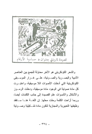 ‫ﻭﺍﻟﺸﻌﺭ ﺍﻟﻜﻭﻨﻜﺭﻴﺘﻲ ﻫﻭ ﺍﻵﺨﺭ ﻤﺤﺎﻭﻟﺔ ﻟﻠﺠﻤﻊ ﺒﻴﻥ ﺍﻟﻌﻨﺎﺼﺭ‬
‫ﺍﻷﺩﺒﻴﺔ ﻭﺍﻟﺒﺼـﺭﻴﺔ ﻭﺍﻟﺼـﻭﺘﻴﺔ، ﻋﻠـﻰ ﻏـﺭﺍﺭ ﺍﻟﻤﻭﺴـﻴﻘﻰ‬
‫ﺍﻟﻜﻭﻨﻜﺭﻴﺘﻴﺔ ﺍﻟﺘﻲ ﺃﺩﺨﻠﺕ ﺍﻷﺼﻭﺍﺕ ﺍﻟﻼ ﻤﻭﺴﻴﻘﻴﺔ، ﻭﺍﻋﺘﺒـﺭﺕ‬
‫ﻜل ﻤﺎﺩﺓ ﺼﻭﺘﻴﺔ ﻓﻲ ﺍﻟﻭﺠﻭﺩ ﻤﺎﺩﺓ ﻤﻭﺴﻴﻘﻴﺔ، ﻭﺩﺨﻠﺕ ﺍﻟﺭﻤـﻭﺯ‬
‫ﻭﺍﻷﺸﻜﺎل ﻭﺍﻷﺼﻭﺍﺕ ﻋﻠﻡ ﺍﻟﻘﺼﻴﺩﺓ ﺇﻟﻰ ﺠﺎﻨﺏ ﺍﻟﻜﻠﻤﺎﺕ ﺃﻴ ‪‬ﺎ،‬
  ‫ﻀ‬
‫ﻭﺭﺒﻤﺎ ﺃﺯﺍﺤﺕ ﺍﻟﻜﻠﻤﺔ ﻭﺤﻠﺕ ﻤﺤﻠﻬﺎ. ﺇﻥ ﺍﻟﻠﻐـﺔ ﻫﻨـﺎ ﺴـﺘﻔﻘﺩ‬
‫ﻭﻅﻴﻔﺘﻬﺎ ﺍﻟﺘﻌﺒﻴﺭﻴﺔ ﻭﺍﻟﻤﺠﺎﺯﻴﺔ ﻟﺘﻜﻭﻥ ﻤﺎﺩﺓ ﺘﺸـﻜﻴﻠﻴﺔ ﻭﺼـﻭﺘﻴﺔ‬




                     ‫- ٤٢٣ -‬
 