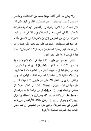 ‫ﻭﻻ ﻴﻌﻨﻲ ﻫﺫﺍ ﺃﻨﻨﻲ ﺃﺘﺨﺫ ﻤﻭﻗ ﹰﺎ ﻤﺴﺒ ﹰﺎ ﻤﻥ "ﺍﻟﺩﺍﺩﺍﺌﻴﺔ"، ﻭﻟﻜﻨـﻲ‬
                        ‫ﻘ‬      ‫ﻔ‬
‫ﺃﻋﺭﺽ ﻟﺤﺠﻡ ﺍﻻﺭﺘﺠﺎﻟﻴﺔ ﻭﻋﺩﻡ ﺍﻟﺘﺨﻁﻴﻁ ﺍﻟﻔﻜﺭﻱ ﻟﻬﺫﻩ ﺍﻟﺤﺭﻜﺔ،‬
‫ﺍﻟﺘﻲ ﺃﻋﻠﻨﺕ ﻤﺒﺩﺃ ﺍﻟﺘﻤﺭﺩ ﻭﺍﻟﺭﻓﺽ، ﻭﺃﺘﺼﻭﺭ ﺃﻨﻬﻡ ﻟﻡ ﻴﺨﻁﻁﻭﺍ ﻟﻪ‬
‫ﺍﻟﺘﺨﻁﻴﻁ ﺍﻟﻜﺎﻓﻲ ﺍﻟﺫﻱ ﻴﻌﻜﺱ ﺍﻟﺒﻌﺩ ﺍﻟﻔﻜﺭﻱ ﻭﺍﻟﻔﻠﺴﻔﻲ ﺍﻟﻤﻤﻴﺯ ﻟﻬﺫﻩ‬
‫ﺍﻟﺤﺭﻜﺔ، ﻭﻜﺎﻥ ﻤﻥ ﺍﻟﻁﺒﻴﻌﻲ ﺇﺫﻥ ﺃﻥ ﻴﺘﺤﺭﻜﻭﺍ ﻓﻲ ﺍﻟﺘﻁﺒﻴﻕ ﺒﺄﻗﺩﺍﻡ‬
‫ﻏﻴﺭﻫﻡ؛ ﻓﻬﻡ ﻤﺴﺘﻁﻴﻌﻭﻥ ﺒﻐﻴﺭﻫﻡ ﻋﻠﻰ ﺤﺩ ﺘﻌﺒﻴﺭ ﻁﻪ ﺤﺴﻴﻥ، ﺃﻤﺎ‬
‫ﻏﻴﺭﻫﻡ ﻫﺫﺍ ﻓﻬﻭ ﺭﺼﻴﺩ ﺍﻟﻤﺴﺘﻘﺒﻠﻴﻴﻥ، ﻭﻤﺤﺎﻭﻻﺕ "ﻤﺎﺭﻴﻨﺘﻲ"؛ ﺤﻴﺙ‬
                             ‫ﺒﺩﺃﻭﺍ ﻓﻲ ﺘﻜﺭﺍﺭﻫﺎ ﻋﻠﻰ ﻨﺤﻭ ﺁﺨﺭ.‬
‫ﻟﻜﻨﻨﻲ ﺃﺘﺼﻭﺭ ﺃﻥ ﻅﻬﻭﺭ "ﺍﻟﺩﺍﺩﺍﺌﻴﺔ" ﻓﻲ ﻫﺫﻩ ﺍﻟﻔﺘﺭﺓ ﺍﻟﺯﻤﻨﻴﺔ‬
‫ﺒﺎﻟﺘﺤﺩﻴﺩ )٦١٩١ ﺒﻌﺩ ﺍﻟﺤﺭﺏ ﺍﻟﻌﺎﻟﻤﻴﺔ( ﻜـﺎﻥ ﺃﻤـ ‪‬ﺍ ﻁﺒﻴﻌ ‪‬ـﺎ‬
   ‫ﻴ‬      ‫ﺭ‬
‫ﻭﻁﺒﻌﻴﺎ ﻭﻤﺘﻭﻗ ‪‬ﺎ ﺇﺯﺍﺀ ﺨﻴﺒﺔ ﺍﻷﻤل ﻓﻲ ﺍﻟﻁﻤﻭﺤﺎﺕ ﺍﻟﺤﻀﺎﺭﻴﺔ،‬
                                            ‫ﻌ‬        ‫‪‬‬
‫ﻭﺍﻷﺤﻼﻡ ﺍﻟﺘﻘﻨﻴﺔ ﺍﻟﺘﻲ ﺤﻁﻤﺘﻬﺎ ﺍﻟﺤﺭﺏ، ﻓﺨﻠﻔﺕ ﺍﻟﻬﻠﻊ ﻭﺍﻟﺒـﺅﺱ‬
                    ‫ﱠ‬
‫ﻭﺍﻟﻔﻘﺭ، ﻭﻜﺎﻥ ﺭﺩ ﺍﻟﻔﻌل ﺍﻻﻨﻔﻌﺎﻟﻲ ﻫﻭ ﻅﻬﻭﺭ "ﺍﻟﺩﺍﺩﺍﺌﻴﺔ"، ﺍﻟﺘـﻲ‬
‫ﺘﺯﻋﻤﻬﺎ ﻓﻲ ﺍﻟﺒﺩﺀ ﺴﻴﺭﻨﺭ ‪ Val Serner‬ﻓﻲ ﺃﻟﻤﺎﻨﻴﺎ، ﺜﻡ ﻜـﺎﻥ‬
‫ﻤﺎﻜﺱ ﺃﺭﻨﺴﺕ ‪ ،Max Ernest‬ﺜﻡ ﻓﻲ ﻓﺭﻨﺴﺎ ﻋﻨـﺩ ﺩﻭﺸـﺎﻥ‬
‫‪ ،Dnchanp‬ﻭﺒﻴﻜﺎﺒﻴﺎ ‪ ،Picabia‬ﻭﺒﺭﻴﺘﻭﻥ ‪ ،Breton‬ﻭﺘـﺯﺍﺭ‬
‫‪ ،Tzara‬ﻭﺇﻴﻠﻴﻭﺍﺭ ‪ ،Eluard‬ﻭﻜﺎﻥ ﻟﻠﺜﻼﺜﺔ ﺍﻷﻭﺍﺨـﺭ ﺩﻭﺭﻫـﻡ‬
‫ﺍﻟﻤﺒﺭﺯ ﻓﻲ ﻫﺫﻩ ﺍﻟﺤﺭﻜﺔ، ﻭﺍﻟﺘﻲ ﻜﺎﻥ ﻤﻥ ﺍﻟﻁﺒﻴﻌﻲ ﺃﻥ ﺘﺒﺩﺃ ﻓـﻲ‬
                           ‫ﺃﻟﻤﺎﻨﻴﺎ ﺒﻌﺩ ﺍﻟﺤﺭﺏ ﺍﻟﻌﺎﻟﻤﻴﺔ ﺍﻷﻭﻟﻰ!‬


                       ‫- ٦٢٣ -‬
 