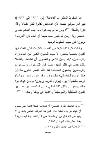 ‫ﺃﻤﺎ ﺍﻟﺴﻘﻭﻁ ﺍﻟﻤﺒﻜﺭ ﻟـ"ﺍﻟﺩﺍﺩﺍﺌﻴﺔ" )ﻤﻥ ٦١٩١ ﺇﻟﻰ ٢٢٩١(؛‬
‫ﻓﻬﻭ ﺃﻤﺭ ﻤﺘﻭﻗﻊ ﺃﻴ ‪‬ﺎ؛ ﻷﻥ ﺍﻟﺩﺍﺩﺍﺌﻴﻴﻥ ﻜﺎﻨﻭﺍ ﺃﻜﺜﺭ ﺍﻨﻔﻌﺎﻻ ﻭﺃﻗل‬
     ‫ﹰ‬                                 ‫ﻀ‬
‫ﻓﻜ ‪‬ﺍ ﻭﻓﻠﺴﻔﺔ)٢٩٢(؛ ﻭﻤﻥ ﺜﻡ ﻟﻡ ﻴﺠـﺩﻭﺍ ﻤـﺎ ﻴﺴـﺎﻋﺩﻫﻡ ﻋﻠـﻰ‬
                                                 ‫ﺭ‬
‫ﺍﻻﺴﺘﻤﺭﺍﺭﻴﺔ؛ ﻭﻤﻥ ﺜﻡ ﻓﻠﻴﺱ ﺼـﺤﻴ ‪‬ﺎ ﺃﻥ ﺍﻨﺸـﻘﺎﻕ "ﺃﻨﺩﺭﻴـﻪ‬
                     ‫ﺤ‬
                             ‫ﺒﺭﺘﻭﻥ" ﻜﺎﻥ ﺴﺒﺏ ﺍﻟﺴﻘﻭﻁ ﺍﻟﻭﺤﻴﺩ.‬
‫ﻭﻜﺎﻨﺕ ﻓﺘﺭﺓ "ﺍﻟﺩﺍﺩﺍﺌﻴﺔ" ﻤﻥ ﺃﺨﺼﺏ ﺍﻟﻔﺘﺭﺍﺕ ﺍﻟﺘﻲ ﺍﻟﺘﻘﺕ ﻓﻴﻬﺎ‬
‫ﺍﻟﻔﻨﻭﻥ ﺒﻌﻀﻬﺎ ﺒﺒﻌﺽ، ﻻ ﺴﻴﻤﺎ ﺍﻟﺘﻌﺎﻭﻥ ﺍﻟﻜﺒﻴﺭ ﺒﻴﻥ ﺍﻟﺸـﻌﺭﺍﺀ‬
‫ﻭﺍﻟﺭﺴﺎﻤﻴﻥ، "ﻭﻟﻡ ﻴﺴﺒﻕ ﻟﻠﺸﻌﺭ ﻭﺍﻟﺘﺼﻭﻴﺭ ﺃﻥ ﺘﻀﺎﻤﻨﺎ ﻭﺘﻔﺎﻋﻼ‬
‫ﻤﺜﻠﻤﺎ ﺤﺩﺙ ﻓﻲ ﺫﻟﻙ ﺍﻟﻌﻬﺩ؛ ﺤﻴﺙ ﻜﺎﻥ ﺍﻟﺸـﻌﺭﺍﺀ ﻴﺭﺴـﻤﻭﻥ،‬
‫ﻭﺍﻟﺭﺴﺎﻤﻭﻥ ﻴﻨﻅﻤﻭﻥ ﺍﻟﻘﺼﺎﺌﺩ؛ ﻓﻘﺩ ﻨﻅﻡ ﺍﻟﺸﻌﺭ ﻓﻨﺎﻨﻭﻥ ﻤﺜـل:‬
‫ﻫﺎﻨﺯ ﺁﺭﺏ/ ﻜﺎﻨﺩﻨﺴﻜﻲ/ ﺒﻴﻜﺎﺴﻭ/ .. ﻭﻗﺩ ﻤﺎﺭﺱ ﺸﻌﺭﺍﺀ ﻭﺃﺩﺒﺎﺀ‬
‫ﺍﻟﺭﺴﻡ ﺒﺎﻟﻤﻘﺎﺒل: ﺒﻭل ﺇﻴﻠﻭﺍﺭ/ ﺃﻨﺩﺭﻴﻪ ﺒﺭﻴﺘﻭﻥ/ ﺠـﺎﻥ ﻜﻭﻜﺘـﻭ/‬
‫ﺠﺎﻙ ﺒﺭﻴﻔﻴﺭ... ﻭﻜﺎﻥ "ﻜﺎﻨﺩﻨﺴﻜﻲ ﻤـﻥ ﺍﻟﻤﺘﺤﻤﺴـﻴﻥ ﻟﺼـﻬﺭ‬
 ‫ﺍﻟﻔﻨﻭﻥ ﺍﻟﺘﺸﻜﻴﻠﻴﺔ ﻭﺍﻟﻤﻭﺴﻴﻘﻴﺔ ﻭﺍﻷﺩﺒﻴﺔ ﻓﻲ ﺒﻭﺘﻘﺔ ﻭﺍﺤﺩﺓ..")٣٩٢(.‬


                                                               ‫)٢٩٢(‬
‫ﻴﺭﻯ ﺍﻟﺒﺎﺤﺙ "ﻁﺭﺍﺩ ﺍﻟﻜﺒﻴﺴﻲ" ﺃﻥ ﻟﻠﺩﺍﺩﺍﺌﻴﺔ ﻓﻠﺴﻔﺔ ﻗﺎﺌﻤﺔ ﻋﻠﻰ ﻤﻔﻬﻭﻡ‬
‫ﺃﻥ ﺍﻟﻬﺩﻡ ﻫﻭ ﺒﻨﺎﺀ ﺃﻴ ‪‬ﺎ. ﻗﺎل: "ﻟﻜﻥ ﻫﺫﺍ ﺍﻟﻤﻭﻗﻑ ﺍﻟﻌﺩﻤﻲ ﻴﻨﺒﻐـﻲ ﺃﻻ‬
                                        ‫ﻀ‬
‫ﻴﻔﻬﻡ ﻋﻠﻰ ﺃﻨﻪ ﺨﺎل ﻤﻥ ﺃﻱ ﻓﻠﺴﻔﺔ"، ﺹ ٦ / ﺍﻟﻘﺼـﻴﺩﺓ ﺍﻟﺒﺼـﺭﻴﺔ /‬
                                        ‫ٍ‬
                              ‫ﺒﻐﺩﺍﺩ ﻤﻁﺒﻭﻋﺎﺕ ﺍﻟﻤﺭﺒﺩ / ٦٨٩١.‬
                                                               ‫)٣٩٢(‬
                            ‫ﺍﻟﺩﺍﺩﺍﺌﻴﺔ ﺒﻴﻥ ﺍﻷﻤﺱ ﻭﺍﻟﻴﻭﻡ / ٦٣١.‬

                         ‫- ٧٢٣ -‬
 