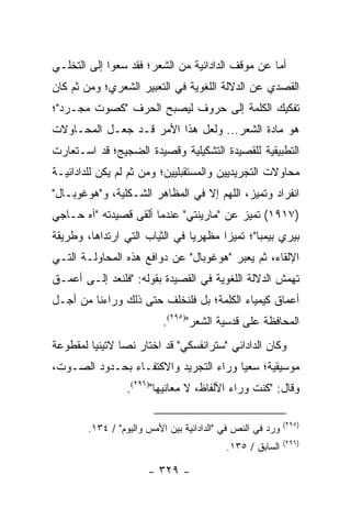 ‫ﺃﻤﺎ ﻋﻥ ﻤﻭﻗﻑ ﺍﻟﺩﺍﺩﺍﺌﻴﺔ ﻤﻥ ﺍﻟﺸﻌﺭ؛ ﻓﻘﺩ ﺴﻌﻭﺍ ﺇﻟﻰ ﺍﻟﺘﺨﻠـﻲ‬
‫ﺍﻟﻘﺼﺩﻱ ﻋﻥ ﺍﻟﺩﻻﻟﺔ ﺍﻟﻠﻐﻭﻴﺔ ﻓﻲ ﺍﻟﺘﻌﺒﻴﺭ ﺍﻟﺸﻌﺭﻱ؛ ﻭﻤﻥ ﺜﻡ ﻜﺎﻥ‬
‫ﺘﻔﻜﻴﻙ ﺍﻟﻜﻠﻤﺔ ﺇﻟﻰ ﺤﺭﻭﻑ ﻟﻴﺼﺒﺢ ﺍﻟﺤﺭﻑ "ﻜﺼﻭﺕ ﻤﺠـﺭﺩ"؛‬
‫ﻫﻭ ﻤﺎﺩﺓ ﺍﻟﺸﻌﺭ... ﻭﻟﻌل ﻫﺫﺍ ﺍﻷﻤﺭ ﻗـﺩ ﺠﻌـل ﺍﻟﻤﺤـﺎﻭﻻﺕ‬
‫ﺍﻟﺘﻁﺒﻴﻘﻴﺔ ﻟﻠﻘﺼﻴﺩﺓ ﺍﻟﺘﺸﻜﻴﻠﻴﺔ ﻭﻗﺼﻴﺩﺓ ﺍﻟﻀﺠﻴﺞ؛ ﻗﺩ ﺍﺴـﺘﻌﺎﺭﺕ‬
‫ﻤﺤﺎﻭﻻﺕ ﺍﻟﺘﺠﺭﻴﺩﻴﻴﻥ ﻭﺍﻟﻤﺴﺘﻘﺒﻠﻴﻴﻥ؛ ﻭﻤﻥ ﺜﻡ ﻟﻡ ﻴﻜﻥ ﻟﻠﺩﺍﺩﺍﺌﻴـﺔ‬
‫ﺍﻨﻔﺭﺍﺩ ﻭﺘﻤﻴﺯ، ﺍﻟﻠﻬﻡ ﺇﻻ ﻓﻲ ﺍﻟﻤﻅﺎﻫﺭ ﺍﻟﺸـﻜﻠﻴﺔ، ﻭ"ﻫﻭﻏﻭﺒـﺎل"‬
‫)٧١٩١( ﺘﻤﻴﺯ ﻋﻥ "ﻤﺎﺭﻴﻨﺘﻲ" ﻋﻨﺩﻤﺎ ﺃﻟﻘﻰ ﻗﺼﻴﺩﺘﻪ "ﺁﻩ ﺤـﺎﺠﻲ‬
‫ﺒﻴﺭﻱ ﺒﻴﻤﺒﺎ"؛ ﺘﻤﻴ ‪‬ﺍ ﻤﻅﻬﺭﻴﺎ ﻓﻲ ﺍﻟﺜﻴﺎﺏ ﺍﻟﺘﻲ ﺍﺭﺘﺩﺍﻫﺎ، ﻭﻁﺭﻴﻘﺔ‬
                                ‫‪‬‬      ‫ﺯ‬
‫ﺍﻹﻟﻘﺎﺀ، ﺜﻡ ﻴﻌﺒﺭ "ﻫﻭﻏﻭﺒﺎل" ﻋﻥ ﺩﻭﺍﻓﻊ ﻫﺫﻩ ﺍﻟﻤﺤﺎﻭﻟـﺔ ﺍﻟﺘـﻲ‬
‫ﺘﻬﻤﺵ ﺍﻟﺩﻻﻟﺔ ﺍﻟﻠﻐﻭﻴﺔ ﻓﻲ ﺍﻟﻘﺼﻴﺩﺓ ﺒﻘﻭﻟﻪ: "ﻓﻠﻨﻌﺩ ﺇﻟـﻰ ﺃﻋﻤـﻕ‬
‫ﺃﻋﻤﺎﻕ ﻜﻴﻤﻴﺎﺀ ﺍﻟﻜﻠﻤﺔ؛ ﺒل ﻓﻠﻨﺨﻠﻑ ﺤﺘﻰ ﺫﻟﻙ ﻭﺭﺍﺀﻨﺎ ﻤﻥ ﺃﺠـل‬
                           ‫ﺍﻟﻤﺤﺎﻓﻅﺔ ﻋﻠﻰ ﻗﺩﺴﻴﺔ ﺍﻟﺸﻌﺭ")٥٩٢(.‬
‫ﻭﻜﺎﻥ ﺍﻟﺩﺍﺩﺍﺌﻲ "ﺴﺘﺭﺍﻨﻔﺴﻜﻲ" ﻗﺩ ﺍﺨﺘﺎﺭ ﻨﺼﺎ ﻻﺘﻴﻨﻴﺎ ﻟﻤﻘﻁﻭﻋﺔ‬
         ‫‪‬‬      ‫‪‬‬
‫ﻤﻭﺴﻴﻘﻴﺔ؛ ﺴﻌ ‪‬ﺎ ﻭﺭﺍﺀ ﺍﻟﺘﺠﺭﻴﺩ ﻭﺍﻻﻜﺘﻔـﺎﺀ ﺒﺤـﺩﻭﺩ ﺍﻟﺼـﻭﺕ،‬
                                       ‫ﻴ‬
                 ‫ﻭﻗﺎل: "ﻜﻨﺕ ﻭﺭﺍﺀ ﺍﻷﻟﻔﺎﻅ، ﻻ ﻤﻌﺎﻨﻴﻬﺎ")٦٩٢(.‬

                                                            ‫)٥٩٢(‬
        ‫ﻭﺭﺩ ﻓﻲ ﺍﻟﻨﺹ ﻓﻲ "ﺍﻟﺩﺍﺩﺍﺌﻴﺔ ﺒﻴﻥ ﺍﻷﻤﺱ ﻭﺍﻟﻴﻭﻡ" / ٤٣١.‬
                                                            ‫)٦٩٢(‬
                                           ‫ﺍﻟﺴﺎﺒﻕ / ٥٣١.‬

                       ‫- ٩٢٣ -‬
 