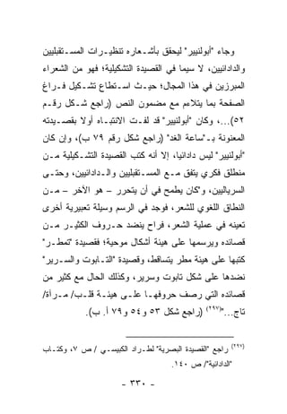 ‫ﻭﺠﺎﺀ "ﺃﺒﻭﻟﻨﻴﻴﺭ" ﻟﻴﺤﻘﻕ ﺒﺄﺸـﻌﺎﺭﻩ ﺘﻨﻅﻴـﺭﺍﺕ ﺍﻟﻤﺴـﺘﻘﺒﻠﻴﻴﻥ‬
‫ﻭﺍﻟﺩﺍﺩﺍﺌﻴﻴﻥ، ﻻ ﺴﻴﻤﺎ ﻓﻲ ﺍﻟﻘﺼﻴﺩﺓ ﺍﻟﺘﺸﻜﻴﻠﻴﺔ؛ ﻓﻬﻭ ﻤﻥ ﺍﻟﺸﻌﺭﺍﺀ‬
‫ﺍﻟﻤﺒﺭﺯﻴﻥ ﻓﻲ ﻫﺫﺍ ﺍﻟﻤﺠﺎل؛ ﺤﻴـﺙ ﺍﺴـﺘﻁﺎﻉ ﺘﺸـﻜﻴل ﻓـﺭﺍﻍ‬
‫ﺍﻟﺼﻔﺤﺔ ﺒﻤﺎ ﻴﺘﻼﺀﻡ ﻤﻊ ﻤﻀﻤﻭﻥ ﺍﻟﻨﺹ )ﺭﺍﺠﻊ ﺸـﻜل ﺭﻗـﻡ‬
‫٢٥(...، ﻭﻜﺎﻥ "ﺃﺒﻭﻟﻨﻴﻴﺭ" ﻗﺩ ﻟﻔـﺕ ﺍﻻﻨﺘﺒـﺎﻩ ﺃﻭﻻ ﺒﻘﺼـﻴﺩﺘﻪ‬
         ‫ﹰ‬
‫ﺍﻟﻤﻌﻨﻭﻨﺔ ﺒـ"ﺴﺎﻋﺔ ﺍﻟﻐﺩ" )ﺭﺍﺠﻊ ﺸﻜل ﺭﻗﻡ ٩٧ ﺏ(، ﻭﺇﻥ ﻜﺎﻥ‬
‫"ﺃﺒﻭﻟﻨﻴﻴﺭ" ﻟﻴﺱ ﺩﺍﺩﺍﺌﻴﺎ، ﺇﻻ ﺃﻨﻪ ﻜﺘﺏ ﺍﻟﻘﺼﻴﺩﺓ ﺍﻟﺘﺸـﻜﻴﻠﻴﺔ ﻤـﻥ‬
                                    ‫‪‬‬
‫ﻤﻨﻁﻠﻕ ﻓﻜﺭﻱ ﻴﺘﻔﻕ ﻤـﻊ ﺍﻟﻤﺴـﺘﻘﺒﻠﻴﻴﻥ ﻭﺍﻟـﺩﺍﺩﺍﺌﻴﻴﻥ، ﻭﺤﺘـﻰ‬
‫ﺍﻟﺴﺭﻴﺎﻟﻴﻴﻥ، ﻭ"ﻜﺎﻥ ﻴﻁﻤﺢ ﻓﻲ ﺃﻥ ﻴﺘﺤﺭﺭ – ﻫﻭ ﺍﻵﺨﺭ – ﻤـﻥ‬
‫ﺍﻟﻨﻁﺎﻕ ﺍﻟﻠﻐﻭﻱ ﻟﻠﺸﻌﺭ، ﻓﻭﺠﺩ ﻓﻲ ﺍﻟﺭﺴﻡ ﻭﺴﻴﻠﺔ ﺘﻌﺒﻴﺭﻴﺔ ﺃﺨﺭﻯ‬
‫ﺘﻌﻴﻨﻪ ﻓﻲ ﻋﻤﻠﻴﺔ ﺍﻟﺸﻌﺭ، ﻓﺭﺍﺡ ﻴﻨﻀﺩ ﺤـﺭﻭﻑ ﺍﻟﻜﺜﻴـﺭ ﻤـﻥ‬
‫ﻗﺼﺎﺌﺩﻩ ﻭﻴﺭﺴﻤﻬﺎ ﻋﻠﻰ ﻫﻴﺌﺔ ﺃﺸﻜﺎل ﻤﻭﺤﻴﺔ؛ ﻓﻘﺼﻴﺩﺓ "ﺘﻤﻁـﺭ"‬
‫ﻜﺘﺒﻬﺎ ﻋﻠﻰ ﻫﻴﺌﺔ ﻤﻁﺭ ﻴﺘﺴﺎﻗﻁ، ﻭﻗﺼﻴﺩﺓ "ﺍﻟﺘـﺎﺒﻭﺕ ﻭﺍﻟﺴـﺭﻴﺭ"‬
‫ﻨﻀﺩﻫﺎ ﻋﻠﻰ ﺸﻜل ﺘﺎﺒﻭﺕ ﻭﺴﺭﻴﺭ، ﻭﻜﺫﻟﻙ ﺍﻟﺤﺎل ﻤﻊ ﻜﺜﻴﺭ ﻤﻥ‬
‫ﻗﺼﺎﺌﺩﻩ ﺍﻟﺘﻲ ﺭﺼﻑ ﺤﺭﻭﻓﻬـﺎ ﻋﻠـﻰ ﻫﻴﺌـﺔ ﻗﻠـﺏ/ ﻤـﺭﺁﺓ/‬
            ‫)ﺭﺍﺠﻊ ﺸﻜل ٣٥ ﻭ٤٥ ﻭ٩٧ ﺃ. ﺏ(.‬       ‫)٧٩٢(‬
                                                      ‫ﺘﺎﺝ..."‬


                                                         ‫)٧٩٢(‬
‫ﺭﺍﺠﻊ "ﺍﻟﻘﺼﻴﺩﺓ ﺍﻟﺒﺼﺭﻴﺔ" ﻟﻁـﺭﺍﺩ ﺍﻟﻜﺒﻴﺴـﻲ / ﺹ ٧، ﻭﻜﺘـﺎﺏ‬
                                    ‫"ﺍﻟﺩﺍﺩﺍﺌﻴﺔ"/ ﺹ ٠٤١.‬

                      ‫- ٠٣٣ -‬
 