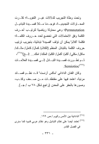 ‫ﻭﺘﺤﺕ ﻭﻁﺄﺓ ﺍﻟﺘﺠﺭﻴﺏ ﻟﻠﺩﻻﻻﺕ ﻏﻴـﺭ ﺍﻟﻠﻐﻭﻴـﺔ؛ ﻜﺜـﺭﺕ‬
‫ﺍﻟﻤﺤـﺎﻭﻻﺕ ﺍﻟﺘﺠﺩﻴﺩﻴـﺔ، ﻓﻭﺠـﺩﻨﺎ ﻤـﺜﻼ ﻗﺼـﻴﺩﺓ ﺍﻟﺘﺒﺎﺩﻴـل‬
 ‫ـ‬           ‫ـ ﹰ ـ‬       ‫ـ‬      ‫ـ‬             ‫ـ‬
‫‪Permnutation‬؛ ﻭﻫﻲ ﻤﺤﺎﻭﻟﺔ ﺭﻴﺎﻀﻴﺔ ﻟﺘﺭﺘﻴـﺏ ﺃﺤـﺭﻑ‬
‫ﺍﻟﻜﻠﻤﺔ ﻭﻓﻕ ﺍﻻﺤﺘﻤﺎﻻﺕ ﺍﻟﺘﻲ ﺘﺨﻀﻊ ﻟﻌﺩﺩ ﺤـﺭﻭﻑ ﺍﻟﻜﻠﻤـﺔ؛‬
‫ﻓﻜﻠﻤﺔ "ﻜﻼﻡ" ﻴﻤﻜﻥ ﺃﻥ ﺘﺅﻟﻑ "ﻗﺼﻴﺩﺓ" ﺘﺒﺎﺩﻟﻴﺔ، ﺒﺘﺠﺭﻴﺏ ﺘﺭﺘﻴﺏ‬
‫ﺤﺭﻭﻑ ﺍﻟﻜﻠﻤﺔ ﺒﺎﻟﺘﺒﺎﺩل ﺍﻟﻤﻨﻅﻡ )ﺍﻟﻜﻼﻡ/ ﻜﻤﺎل/ ﻜﺎﻤل/ ﻤﺎﻟـﻙ/‬
 ‫ﻤﺎﻜل/ ﻤﻜﻠﻲ/ ﺃﻜﻠﻡ/ ﺃﻜﻤل/ ﺍﻟﻜﻠﻡ/ ﺍﻟﻤﻠﻙ/ ﺍﻤﻠﻙ... ﺇﻟـﺦ()٨٩٢(،‬
‫ﺜـﻡ ﺘﻁـﻭﺭﺕ ﻗﺼـﻴﺩﺓ ﺍﻟﺘﺒـﺎﺩل ﺇﻟـﻰ ﻗﺼـﻴﺩﺓ ﺍﻟﻌﻼﻤ ـﺎﺕ‬
  ‫ـ‬          ‫ـ‬    ‫ـ‬      ‫ـ‬        ‫ـ‬      ‫ـ‬    ‫ـ‬
                                            ‫)٩٩٢(‪.Semiotioc‬‬
‫ﻭﻜﺎﻥ ﺍﻟﻔﻨﺎﻥ ﺍﻟﺩﺍﺩﺍﺌﻲ "ﻤﺎﻜﺱ ﺃﺭﻨﺴﺕ" ﻗـﺩ ﻨﻅـﻡ ﻗﺼـﺎﺌﺩ‬
‫ﻤﺭﺌﻴﺔ، ﺍﻋﺘﻤﺩ ﻓﻴﻬﺎ ﻋﻠﻰ ﻤﻘﺘﻁﻔـﺎﺕ ﻤـﻥ ﺼـﺤﻑ ﻭﻜﺘـﺏ،‬
  ‫ﻭﺼﻭﺭﻫﺎ ﺒﺎﻟﺤﻔﺭ ﻋﻠﻰ ﺍﻟﻤﻌﺩﻥ )ﺭﺍﺠﻊ ﺸﻜل ٨٧ ﺏ / ﺠـ(.‬




                                                             ‫)٨٩٢(‬
                       ‫ﺍﻟﺩﺍﺩﺍﺌﻴﺔ ﺒﻴﻥ ﺍﻷﻤﺱ ﻭﺍﻟﻴﻭﻡ / ﺹ ٩٩١.‬
                                                             ‫)٩٩٢(‬
‫ﺘﻌﺘﻤﺩ ﺃﻴ ‪‬ﺎ ﻋﻠﻰ ﻨﻅﺎﻡ ﺍﻟﺘﺒﺎﺩﻴل ﻭﻫﻭ ﻨﻅﺎﻡ ﻋﺭﺒﻲ ﻗﺩﻴﻡ؛ ﻜﻤﺎ ﺴﻨﺭﻯ‬
                                                ‫ﻀ‬
                                           ‫ﻓﻲ ﺍﻟﻔﺼل ﺍﻟﻘﺎﺩﻡ.‬

                        ‫- ١٣٣ -‬
 