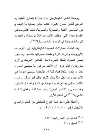 ‫ﻭﻭﺠﺩﻨﺎ ﺍﻟﺸﻌﺭ ﺍﻟﻜﻭﻨﻜﺭﻴﺘﻲ ‪ Concrete‬ﻴﺘﺠﺎﻭﺯ ﺍﻟﻤﻔﻬـﻭﻡ‬
‫ﺍﻟﻨﻭﻋﻲ ﻟﻠﺸﻌﺭ ﺘﺠﺎﻭ ‪‬ﺍ ﻜﺒﻴ ‪‬ﺍ، ﻋﻨﺩﻤﺎ ﻴﻐﺎﻤﺭ ﺒﻤﺤﺎﻭﻟـﺔ ﺍﻟﺠﻤـﻊ‬
                              ‫ﺯ ﺭ‬
‫ﺒﻴﻥ ﺍﻟﻌﻨﺎﺼﺭ ﺍﻷﺩﺒﻴﺔ ﻭﺍﻟﺒﺼﺭﻴﺔ ﻭﺍﻟﺼﻭﺘﻴﺔ، ﺘﻤﺎ ‪‬ﺎ ﻜﺎﻟﻤﻭﺴـﻴﻘﻰ‬
            ‫ﻤ‬
‫ﺍﻟﻜﻭﻨﻜﺭﻴﺘﻴﺔ، "ﺍﻟﺘﻲ ﺃﺩﺨﻠﺕ ﺍﻷﺼﻭﺍﺕ ﺍﻟﻼ ﻤﻭﺴﻴﻘﻴﺔ، ﻭﺍﻋﺘﺒﺭﺕ‬
            ‫ﻜل ﻤﺎﺩﺓ ﺼﻭﺘﻴﺔ ﻓﻲ ﺍﻟﻭﺠﻭﺩ ﻤﺎﺩﺓ ﻤﻭﺴﻴﻘﻴﺔ")٠٠٣(.‬
‫ﻭﻗﺩ ﺘﻤﺩﺩﺕ ﻤﺤﺎﻭﻻﺕ ﺍﻟﻘﺼﻴﺩﺓ ﺍﻟﻜﻭﻨﻜﺭﻴﺘﻴﺔ ﺇﻟﻰ ﺍﻷﺭﺠـﺎﺀ‬
‫ﺍﻷﻭﺭﻭﺒﻴﺔ، ﻭﻜﺜﺭﺕ ﻜﺜﺭﺓ ﻭﺍﻀﺤﺔ ﻟﺴﻬﻭﻟﺘﻬﺎ ﺒﺎﻟﻁﺒﻊ، ﻭﺤـﺎﻭل‬
‫ﺒﻌﺽ ﺍﻟﺸﻌﺭﺍﺀ ﻓﻠﺴﻔﺔ ﺍﻟﺘﺠﺭﺒﺔ؛ ﻤﺜل ﺍﻟﺸﺎﻋﺭ ﺍﻷﻤﺭﻴﻜـﻲ "ﺁﺭﺍﻡ‬
‫ﺴﺎﺭﻭﻴﺎﻥ"، ﺍﻟﺫﻱ ﻴﺭﻯ "ﺃﻥ ﺍﻷﺩﺏ ﺴﺭﻋﺎﻥ ﻤﺎ ﺴﻴﻨﺘﻬﻲ ﺃﻤـﺭﻩ،‬
‫ﺨﻼ ﺃﻥ ﻴﻜﻭﻥ ﺸﻜﻼ ﻓﻨﻴﺎ، ﻜﻤﺎ ﺃﻥ ﺍﻷﺒﺠﺩﻴﺔ ﺴﻴﻨﺘﻬﻲ ﺃﻤﺭﻫﺎ ﻫﻲ‬
                                 ‫ﹰ ‪‬‬
‫ﺍﻷﺨﺭﻯ، ﻭﻤﻥ ﺃﺠل ﻫﺫﺍ ﻴﻨﻅﻡ ﺍﻟﺸﻌﺭ ﺒﺄﻗل ﻗﺩﺭ ﻤﻤﻜـﻥ ﻤـﻥ‬
‫ﺍﻟﻜﻠﻤﺎﺕ؛ ﻜﺄﻥ ﻴﺼﻨﻊ ﻗﺼﻴﺩﺓ ﻤﺅﻟﻔﺔ ﻤﻥ ﻜﻠﻤﺔ ﻭﺍﺤﺩﺓ ﺃﻭ ﻜﻠﻤﺘﻴﻥ،‬
‫ﻭﻫﺫﺍ ﻴﺴﻤﻰ ﺒـ"ﺍﻟﺸﻌﺭ ﺍﻟﻤﻴﻨﻲ"؛ ﻭﻫﻭ ﻤﺤﺎﻭﻟﺔ ﻟـﺭﻓﺽ ﺍﻟﻠﻐـﺔ‬
                            ‫ﻓﻲ ﺍﻟﻤﻘﺎﻡ ﺍﻷﻭل.‬    ‫)١٠٣(‬
                                                       ‫ﺍﻟﺸﻌﺭﻴﺔ"‬
‫ﻭﺍﻷﻤﺜﻠﺔ ﻜﺜﻴﺭﺓ ﺠﺩﺍ ﻟﻬﺫﺍ ﺍﻟﻨﻭﻉ ﺍﻟﺘﺸﻜﻴﻠﻲ ﻤﻥ ﺍﻟﻨﻅﻡ )ﺭﺍﺠـﻊ‬
                                     ‫‪‬‬
                    ‫ﺍﻷﺸﻜﺎل ﺃﺭﻗﺎﻡ: ٥٥/ ٦٥/ ٧٥/ ٩٥..(.‬

                                                           ‫)٠٠٣(‬
                        ‫ﺍﻟﺩﺍﺩﺍﺌﻴﺔ ﺒﻴﻥ ﺍﻷﻤﺱ ﻭﺍﻟﻴﻭﻡ / ٥٩١.‬
                                                           ‫)١٠٣(‬
                                         ‫ﺍﻟﺴﺎﺒﻕ / ٠٠٢.‬

                     ‫- ٢٣٣ -‬
 