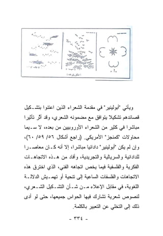 ‫ﻭﻴﺄﺘﻲ "ﺃﺒﻭﻟﻴﻨﻴﺭ" ﻓﻲ ﻤﻘﺩﻤﺔ ﺍﻟﺸﻌﺭﺍﺀ ﺍﻟﺫﻴﻥ ﺍﻋﺘﻨﻭﺍ ﺒﺘﺸـﻜﻴل‬
‫ﻗﺼﺎﺌﺩﻫﻡ ﺘﺸﻜﻴﻼ ﻴﺘﻭﺍﻓﻕ ﻤﻊ ﻤﻀﻤﻭﻨﻪ ﺍﻟﺸﻌﺭﻱ، ﻭﻗﺩ ﺃﺜﺭ ﺘﺄﺜﻴ ‪‬ﺍ‬
 ‫ﺭ‬       ‫ﱠ‬                               ‫ﹰ‬
‫ﻤﺒﺎﺸ ‪‬ﺍ ﻓﻲ ﻜﺜﻴﺭ ﻤﻥ ﺍﻟﺸﻌﺭﺍﺀ ﺍﻷﻭﺭﻭﺒﻴﻴﻥ ﻤﻥ ﺒﻌﺩﻩ، ﻻ ﺴـﻴﻤﺎ‬
                                               ‫ﺭ‬
‫ﻤﺤﺎﻭﻻﺕ "ﻜﻤﻨﺠﺯ" ﺍﻷﻤﺭﻴﻜﻲ. )ﺭﺍﺠﻊ ﺃﺸﻜﺎل ٦٥/ ٩٥/ ٠٦(،‬
‫ﻭﺇﻥ ﻟﻡ ﻴﻜﻥ "ﺃﺒﻭﻟﻴﻨﻴﺭ" ﺩﺍﺩﺍﺌﻴﺎ ﻤﺒﺎﺸ ‪‬ﺍ، ﺇﻻ ﺃﻨﻪ ﻜـﺎﻥ ﻤﻌﺎﺼـ ‪‬ﺍ‬
 ‫ﺭ‬                     ‫ﺭ‬       ‫‪‬‬
‫ﻟﻠﺩﺍﺩﺍﺌﻴﺔ ﻭﺍﻟﺴﺭﻴﺎﻟﻴﺔ ﻭﺍﻟﺘﺠﺭﻴﺩﻴﺔ، ﻭﺃﻓﺎﺩ ﻤﻥ ﻫـﺫﻩ ﺍﻻﺘﺠﺎﻫـﺎﺕ‬
‫ﺍﻟﻔﻜﺭﻴﺔ ﻭﺍﻟﻔﻠﺴﻔﻴﺔ ﻓﻴﻤﺎ ﻴﺨﺹ ﺍﺘﺠﺎﻫﻪ ﺍﻟﻔﻨﻲ، ﺍﻟﺫﻱ ﺍﺨﺘﺭﻕ ﻫﺫﻩ‬
‫ﺍﻻﺘﺠﺎﻫﺎﺕ ﻭﺍﻟﻔﻠﺴﻔﺎﺕ ﺍﻟﺴﺎﻋﻴﺔ ﺇﻟﻰ ﺘﻨﺤﻴﺔ ﺃﻭ ﺘﻬﻤـﻴﺵ ﺍﻟﺩﻻﻟـﺔ‬
‫ﺍﻟﻠﻐﻭﻴﺔ، ﻓﻲ ﻤﻘﺎﺒل ﺍﻹﻋﻼﺀ ﻤـﻥ ﺸـﺄﻥ ﺍﻟﺘﺸـﻜﻴل ﺍﻟﺸـﻌﺭﻱ،‬
‫ﻟﻨﺼﻭﺹ ﺸﻌﺭﻴﺔ ﺘﺸﺎﺭﻙ ﻓﻴﻬﺎ ﺍﻟﺤﻭﺍﺱ ﺠﻤﻴﻌﻬﺎ، ﺤﺘﻰ ﻟﻭ ﺃﺩﻯ‬
                        ‫ﺫﻟﻙ ﺇﻟﻰ ﺍﻟﺘﺨﻠﻲ ﻋﻥ ﺍﻟﺘﻌﺒﻴﺭ ﺒﺎﻟﻜﻠﻤﺔ.‬

                      ‫- ٤٣٣ -‬
 