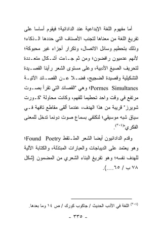 ‫ﺃﻤﺎ ﻤﻔﻬﻭﻡ ﺍﻟﻠﻐﺔ ﺍﻹﺒﺩﺍﻋﻴﺔ ﻋﻨﺩ ﺍﻟﺩﺍﺩﺍﺌﻴﺔ؛ ﻓﻴﻘﻭﻡ ﺃﺴﺎ ‪‬ﺎ ﻋﻠﻰ‬
     ‫ﺴ‬
‫ﺘﻔﺭﻴﻎ ﺍﻟﻠﻐﺔ ﻤﻥ ﻤﻌﻨﺎﻫﺎ ﻟﺘﺠﻨﺏ ﺍﻷﺼﻨﺎﻑ ﺍﻟﺘﻲ ﺤﺩﺩﻫﺎ ﺍﻟـﺫﻜﺎﺀ؛‬
‫ﻭﺫﻟﻙ ﺒﺘﺤﻁﻴﻡ ﻭﺴﺎﺌل ﺍﻻﺘﺼﺎل، ﻭﺘﻜﺭﺍﺭ ﺃﺠﺯﺍﺀ ﻏﻴﺭ ﻤﺤﺒﻭﻜﺔ؛‬
‫ﻷﻨﻬﻡ ﻋﺩﻤﻴﻭﻥ ﺭﺍﻓﻀﻭﻥ؛ ﻭﻤﻥ ﺜﻡ ﺠـﺎﺀﺕ ﺃﺸـﻜﺎل ﻤﺘﻌـﺩﺩﺓ‬
‫ﻟﺘﺤﺭﻴﻑ ﺍﻟﺼﻴﻎ ﺍﻷﺩﺒﻴﺔ، ﻭﻋﻠﻰ ﻤﺴﺘﻭﻯ ﺍﻟﺸﻌﺭ ﺭﺃﻴﻨﺎ ﺍﻟﻘﺼـﻴﺩﺓ‬
‫ﺍﻟﺘﺸﻜﻴﻠﻴﺔ ﻭﻗﺼﻴﺩﺓ ﺍﻟﻀﺠﻴﺞ، ﻓﻀـﻼ ﻋـﻥ ﺍﻟﻘﺼـﺎﺌﺩ ﺍﻵﺘﻴـﺔ‬
                    ‫ﹰ‬
‫‪Pormes Simultanes‬؛ ﻭﻫﻲ "ﺍﻟﻘﺼﺎﺌﺩ ﺍﻟﺘﻲ ﺘﻘﺭﺃ ﺒﺼـﻭﺕ‬
         ‫ﹸ‬
‫ﻤﺭﺘﻔﻊ ﻓﻲ ﻭﻗﺕ ﻭﺍﺤﺩ ﺘﺤﻁﻴ ‪‬ﺎ ﻟﻠﻔﻬﻡ، ﻭﻜﺎﻨﺕ ﻤﺤﺎﻭﻟﺔ "ﻜـﻭﺭﺕ‬
                            ‫ﻤ‬
‫ﺸﻭﻴﺭﺯ" ﻗﺭﻴﺒﺔ ﻤﻥ ﻫﺫﺍ ﺍﻟﻬﺩﻑ، ﻋﻨﺩﻤﺎ ﺃﻟﻘﻰ ﻤﻘﺎﻁﻊ ﺘﺎﻓﻬﺔ ﻓـﻲ‬
‫ﺴﻴﺎﻕ ﺸﺒﻪ ﻤﻭﺴﻴﻘﻲ؛ ﻟﻨﻜﺘﻔﻲ ﺒﺴﻤﺎﻉ ﺼﻭﺕ ﺩﻭﻨﻤﺎ ﺘﺩﺨل ﻟﻠﻤﻌﻨﻰ‬
                                              ‫ﺍﻟﻔﻜﺭﻱ")٤٠٣(.‬
‫ﻭﻗﺩﻡ ﺍﻟﺩﺍﺩﺍﺌﻴﻭﻥ ﺃﻴﻀﺎ ﺍﻟﺸﻌﺭ ﺍﻟﻤﻠـﺘﻘﻁ ‪Found Poetry‬؛‬
                              ‫‪‬‬
‫ﻭﻫﻭ ﻴﻌﺘﻤﺩ ﻋﻠﻰ ﺍﻟﺩﻴﺒﺎﺠﺎﺕ ﻭﺍﻟﻌﺒﺎﺭﺍﺕ ﺍﻟﻤﺒﺘﺫﻟﺔ، ﻭﺍﻟﻜﺘﺎﺒﺔ ﺍﻵﻟﻴﺔ‬
‫ﻟﻠﻬﺩﻑ ﻨﻔﺴﻪ؛ ﻭﻫﻭ ﺘﻔﺭﻴﻎ ﺍﻟﺒﻨﺎﺀ ﺍﻟﺸﻌﺭﻱ ﻤﻥ ﺍﻟﻤﻀﻤﻭﻥ )ﺸﻜل‬
                                        ‫٨٧ ﺏ / ٥٦....(.‬




                                                        ‫)٤٠٣(‬
  ‫ﺍﻟﻠﻐﺔ ﻓﻲ ﺍﻷﺩﺏ ﺍﻟﺤﺩﻴﺙ / ﺠﺎﻜﻭﺏ ﻜﻭﺭﻙ / ﺹ ٤١ ﻭﻤﺎ ﺒﻌﺩﻫﺎ.‬

                      ‫- ٥٣٣ -‬
 