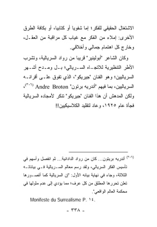 ‫ﺍﻻﺸﺘﻐﺎل ﺍﻟﺤﻘﻴﻘﻲ ﻟﻠﻔﻜﺭ؛ ﺇﻤﺎ ﺸﻔﻭﻴﺎ ﺃﻭ ﻜﺘﺎﺒﻴﺎ، ﺃﻭ ﺒﻜﺎﻓﺔ ﺍﻟﻁﺭﻕ‬
                 ‫‪‬‬         ‫‪‬‬
‫ﺍﻷﺨﺭﻯ: ﺇﻤﻼﺀ ﻤﻥ ﺍﻟﻔﻜﺭ ﻤﻊ ﻏﻴﺎﺏ ﻜل ﻤﺭﺍﻗﺒﺔ ﻤﻥ ﺍﻟﻌﻘـل،‬
                          ‫ﻭﺨﺎﺭﺝ ﻜل ﺍﻫﺘﻤﺎﻡ ﺠﻤﺎﻟﻲ ﻭﺃﺨﻼﻗﻲ.‬
‫ﻭﻜﺎﻥ ﺍﻟﺸﺎﻋﺭ "ﺃﺒﻭﻟﻴﻨﻴﺭ" ﻗﺭﻴ ‪‬ﺎ ﻤﻥ ﺭﻭﺍﺩ ﺍﻟﺴﺭﻴﺎﻟﻴﺔ، ﻭﺘﺸﺭﺏ‬
                          ‫ﺒ‬
‫ﺍﻷﻁﺭ ﺍﻟﺘﻨﻅﻴﺭﻴﺔ ﻟﻼﺘﺠـﺎﻩ ﺍﻟﺴـﺭﻴﺎﻟﻲ؛ ﺒـل ﻭﻤـﺩﺡ ﺃﺸـﻬﺭ‬
‫ﺍﻟﺴﺭﻴﺎﻟﻴﻴﻥ؛ ﻭﻫﻭ ﺍﻟﻔﻨﺎﻥ "ﺠﻴﺭﻴﻜﻭ"، ﺍﻟﺫﻱ ﺘﻔﻭﻕ ﻋﻠـﻰ ﺃﻗﺭﺍﻨـﻪ‬
‫ﺍﻟﺴﺭﻴﺎﻟﻴﻴﻥ، ﺒﻤﺎ ﻓﻴﻬﻡ "ﺃﻨﺩﺭﻴﻪ ﺒﺭﺘﻭﻥ" ‪،(٣٠٦) Andre Broton‬‬
‫ﻭﻟﻜﻥ ﺍﻟﻤﺩﻫﺵ ﺃﻥ ﻫﺫﺍ ﺍﻟﻔﻨﺎﻥ "ﺠﻴﺭﻴﻜﻭ" ﺘﻨﻜﺭ ﻷﻤﺠﺎﺩﻩ ﺍﻟﺴﺭﻴﺎﻟﻴﺔ‬
                  ‫ﻓﺠﺄﺓ ﻋﺎﻡ ٥٢٩١، ﻭﻋﺎﺩ ﻟﺘﻘﻠﻴﺩ ﺍﻟﻜﻼﺴﻴﻜﻴﻴﻥ!!‬




                                                              ‫)٦٠٣(‬
‫ﺃﻨﺩﺭﻴﻪ ﺒﺭﻴﺘﻭﻥ... ﻜﺎﻥ ﻤﻥ ﺭﻭﺍﺩ ﺍﻟﺩﺍﺩﺍﺌﻴﺔ... ﺜﻡ ﺍﻨﻔﺼل ﻭﺃﺴﻬﻡ ﻓﻲ‬
‫ﺘﺄﺴﻴﺱ ﺍﻟﻔﻜﺭ ﺍﻟﺴﺭﻴﺎﻟﻲ، ﻭﻟﻘﺩ ﺭﺴﻡ ﻤﻌﺎﻟﻡ ﺍﻟﺴـﺭﻴﺎﻟﻴﺔ ﻓـﻲ ﺒﻴﺎﻨﺎﺘـﻪ‬
‫ﺍﻟﺜﻼﺜﺔ، ﻭﺠﺎﺀ ﻓﻲ ﻨﻬﺎﻴﺔ ﺒﻴﺎﻨﻪ ﺍﻷﻭل: "ﺇﻥ ﺍﻟﺴﺭﻴﺎﻟﻴﺔ ﻜﻤﺎ ﺃﺘﺼـﻭﺭﻫﺎ‬
‫ﺘﻌﻠﻥ ﺘﺤﺭﺭﻫﺎ ﺍﻟﻤﻁﻠﻕ ﻤﻥ ﻜل ﻋﺭﻑ؛ ﻤﻤﺎ ﻴﺅﺩﻱ ﺇﻟﻰ ﻋﺩﻡ ﻤﺜﻭﻟﻬﺎ ﻓﻲ‬
                                       ‫ﻤﺤﻜﻤﺔ ﺍﻟﻌﺎﻟﻡ ﺍﻟﻭﺍﻗﻌﻲ".‬
    ‫.٤١ .‪Monifeste du Surrealisme P‬‬

                        ‫- ٨٣٣ -‬
 