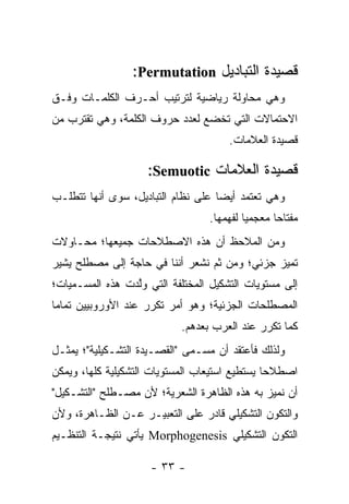 ‫ﻗﺼﻴﺩﺓ ﺍﻟﺘﺒﺎﺩﻴل ‪:Permutation‬‬
‫ﻭﻫﻲ ﻤﺤﺎﻭﻟﺔ ﺭﻴﺎﻀﻴﺔ ﻟﺘﺭﺘﻴﺏ ﺃﺤـﺭﻑ ﺍﻟﻜﻠﻤـﺎﺕ ﻭﻓـﻕ‬
‫ﺍﻻﺤﺘﻤﺎﻻﺕ ﺍﻟﺘﻲ ﺘﺨﻀﻊ ﻟﻌﺩﺩ ﺤﺭﻭﻑ ﺍﻟﻜﻠﻤﺔ، ﻭﻫﻲ ﺘﻘﺘﺭﺏ ﻤﻥ‬
                                       ‫ﻗﺼﻴﺩﺓ ﺍﻟﻌﻼﻤﺎﺕ.‬

                     ‫ﻗﺼﻴﺩﺓ ﺍﻟﻌﻼﻤﺎﺕ ‪:Semuotic‬‬
‫ﻭﻫﻲ ﺘﻌﺘﻤﺩ ﺃﻴ ‪‬ﺎ ﻋﻠﻰ ﻨﻅﺎﻡ ﺍﻟﺘﺒﺎﺩﻴل، ﺴﻭﻯ ﺃﻨﻬﺎ ﺘﺘﻁﻠـﺏ‬
                                    ‫ﻀ‬
                                  ‫ﻤﻔﺘﺎ ‪‬ﺎ ﻤﻌﺠﻤﻴﺎ ﻟﻔﻬﻤﻬﺎ.‬
                                           ‫‪‬‬      ‫ﺤ‬
‫ﻭﻤﻥ ﺍﻟﻤﻼﺤﻅ ﺃﻥ ﻫﺫﻩ ﺍﻻﺼﻁﻼﺤﺎﺕ ﺠﻤﻴﻌﻬﺎ؛ ﻤﺤـﺎﻭﻻﺕ‬
‫ﺘﻤﻴﺯ ﺠﺯﺌﻲ؛ ﻭﻤﻥ ﺜﻡ ﻨﺸﻌﺭ ﺃﻨﻨﺎ ﻓﻲ ﺤﺎﺠﺔ ﺇﻟﻰ ﻤﺼﻁﻠﺢ ﻴﺸﻴﺭ‬
‫ﺇﻟﻰ ﻤﺴﺘﻭﻴﺎﺕ ﺍﻟﺘﺸﻜﻴل ﺍﻟﻤﺨﺘﻠﻔﺔ ﺍﻟﺘﻲ ﻭﻟﺩﺕ ﻫﺫﻩ ﺍﻟﻤﺴـﻤﻴﺎﺕ؛‬
                 ‫ﱠ‬
‫ﺍﻟﻤﺼﻁﻠﺤﺎﺕ ﺍﻟﺠﺯﺌﻴﺔ؛ ﻭﻫﻭ ﺃﻤﺭ ﺘﻜﺭﺭ ﻋﻨﺩ ﺍﻷﻭﺭﻭﺒﻴﻴﻥ ﺘﻤﺎ ‪‬ﺎ‬
 ‫ﻤ‬
                            ‫ﻜﻤﺎ ﺘﻜﺭﺭ ﻋﻨﺩ ﺍﻟﻌﺭﺏ ﺒﻌﺩﻫﻡ.‬
‫ﻭﻟﺫﻟﻙ ﻓﺄﻋﺘﻘﺩ ﺃﻥ ﻤﺴـﻤﻰ "ﺍﻟﻘﺼـﻴﺩﺓ ﺍﻟﺘﺸـﻜﻴﻠﻴﺔ"؛ ﻴﻤﺜـل‬
‫ﺍﺼﻁﻼ ‪‬ﺎ ﻴﺴﺘﻁﻴﻊ ﺍﺴﺘﻴﻌﺎﺏ ﺍﻟﻤﺴﺘﻭﻴﺎﺕ ﺍﻟﺘﺸﻜﻴﻠﻴﺔ ﻜﻠﻬﺎ، ﻭﻴﻤﻜﻥ‬
                                                ‫ﺤ‬
‫ﺃﻥ ﻨﻤﻴﺯ ﺒﻪ ﻫﺫﻩ ﺍﻟﻅﺎﻫﺭﺓ ﺍﻟﺸﻌﺭﻴﺔ؛ ﻷﻥ ﻤﺼـﻁﻠﺢ "ﺍﻟﺘﺸـﻜﻴل"‬
‫ﻭﺍﻟﺘﻜﻭﻥ ﺍﻟﺘﺸﻜﻴﻠﻲ ﻗﺎﺩﺭ ﻋﻠﻰ ﺍﻟﺘﻌﺒﻴـﺭ ﻋـﻥ ﺍﻟﻅـﺎﻫﺭﺓ، ﻭﻷﻥ‬
‫ﺍﻟﺘﻜﻭﻥ ﺍﻟﺘﺸﻜﻴﻠﻲ ‪ Morphogenesis‬ﻴﺄﺘﻲ ﻨﺘﻴﺠـﺔ ﺍﻟﺘﻨﻅـﻴﻡ‬

                     ‫- ٣٣ -‬
 