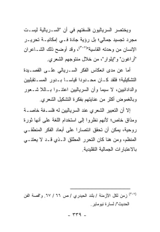 ‫ﻭﻴﺨﺘﺼﺭ ﺍﻟﺴﺭﻴﺎﻟﻴﻭﻥ ﻓﻠﺴﻔﺘﻬﻡ ﻓﻲ ﺃﻥ "ﺍﻟﺴـﺭﻴﺎﻟﻴﺔ ﻟﻴﺴـﺕ‬
‫ﻤﺠﺭﺩ ﺘﺠﺴﻴﺩ ﺠﻤﺎﻟﻲ؛ ﺒل ﺭﺅﻴﺔ ﺠﺎﺩﺓ ﻓـﻲ ﺇﻤﻜﺎﻨﻴـﺔ ﺘﺤﺭﻴـﺭ‬
‫ﺍﻹﻨﺴﺎﻥ ﻤﻥ ﻭﺤﺩﺘﻪ ﺍﻟﻘﺎﺴﻴﺔ")٧٠٣(، ﻭﻗﺩ ﺃﻭﻀﺢ ﺫﻟﻙ ﺍﻟﺸـﺎﻋﺭﺍﻥ‬
           ‫"ﺃﺭﺍﻏﻭﻥ" ﻭ"ﺇﻴﻠﻭﺍﺭ"، ﻤﻥ ﺨﻼل ﻤﻨﺘﻭﺠﻬﻡ ﺍﻟﺸﻌﺭﻱ.‬
‫ﺃﻤﺎ ﻋﻥ ﻤﺩﻯ ﺍﻨﻌﻜﺎﺱ ﺍﻟﻔﻜﺭ ﺍﻟﺴـﺭﻴﺎﻟﻲ ﻋﻠـﻰ ﺍﻟﻘﺼـﻴﺩﺓ‬
‫ﺍﻟﺘﺸﻜﻴﻠﻴﺔ؛ ﻓﻠﻘﺩ ﻜـﺎﻥ ﻤﺤـﺩﻭ ‪‬ﺍ ﻗﻴﺎ ‪‬ـﺎ ﺒـﺩﻭﺭ ﺍﻟﻤﺴـﺘﻘﺒﻠﻴﻴﻥ‬
                     ‫ﺩ ﺴ‬
‫ﻭﺍﻟﺩﺍﺩﺍﺌﻴﻴﻥ، ﻻ ﺴﻴﻤﺎ ﻭﺃﻥ ﺍﻟﺴﺭﻴﺎﻟﻴﻴﻥ ﺍﻋﺘﻨـﻭﺍ ﺒـﺎﻟﻼ ﺸـﻌﻭﺭ‬
        ‫ﻭﺒﺎﻟﻐﻤﻭﺽ ﺃﻜﺜﺭ ﻤﻥ ﻋﻨﺎﻴﺘﻬﻡ ﺒﻔﻜﺭﺓ ﺍﻟﺘﺸﻜﻴل ﺍﻟﺸﻌﺭﻱ.‬
‫ﺇﻻ ﺃﻥ ﺍﻟﺘﻌﺒﻴﺭ ﺍﻟﺸﻌﺭﻱ ﻋﻨﺩ ﺍﻟﺴﺭﻴﺎﻟﻴﻴﻥ ﻟﻪ ﻓﻠﺴـﻔﺔ ﺨﺎﺼـﺔ‬
‫ﻭﻤﺫﺍﻕ ﺨﺎﺹ؛ ﻷﻨﻬﻡ ﻨﻅﺭﻭﺍ ﺇﻟﻰ ﺍﺴﺘﺨﺩﺍﻡ ﺍﻟﻠﻐﺔ ﻋﻠﻰ ﺃﻨﻬﺎ ﺜﻭﺭﺓ‬
‫ﺭﻭﺤﻴﺔ، ﻴﻤﻜﻥ ﺃﻥ ﺘﺤﻘﻕ ﺍﻨﺘﺼﺎ ‪‬ﺍ ﻋﻠﻰ ﺃﺒﻌﺎﺩ ﺍﻟﻔﻜﺭ ﺍﻟﻤﻨﻁﻘـﻲ‬
                          ‫ﺭ‬
‫ﺍﻟﻤﻨﻅﻡ، ﻭﻤﻥ ﻫﻨﺎ ﻜﺎﻥ ﺍﻟﺘﺤﺭﺭ ﺍﻟﻤﻁﻠﻕ ﺍﻟـﺫﻱ ﻗـﺩ ﻻ ﻴﻌﺘﻨـﻲ‬
                             ‫ﺒﺎﻻﻋﺘﺒﺎﺭﺍﺕ ﺍﻟﺠﻤﺎﻟﻴﺔ ﺍﻟﺘﻘﻠﻴﺩﻴﺔ.‬




                                                        ‫)٧٠٣(‬
‫ﺯﻤﻥ ﻟﻜل ﺍﻷﺯﻤﻨﺔ / ﺒﻠﻨﺩ ﺍﻟﺤﻴﺩﺭﻱ / ﺹ ٦٦ / ٧٦. ﻭ"ﻗﺼﺔ ﺍﻟﻔﻥ‬
                                  ‫ﺍﻟﺤﺩﻴﺙ"/ ﻟﺴﺎﺭﺓ ﻨﻴﻭﻤﺎﻴﺭ.‬

                      ‫- ٩٣٣ -‬
 