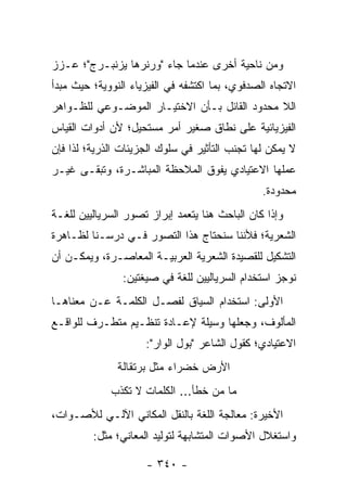 ‫ﻭﻤﻥ ﻨﺎﺤﻴﺔ ﺃﺨﺭﻯ ﻋﻨﺩﻤﺎ ﺠﺎﺀ "ﻭﺭﻨﺭﻫﺎ ﻴﺯﻨﺒـﺭﺝ"؛ ﻋـﺯﺯ‬
‫ﺍﻻﺘﺠﺎﻩ ﺍﻟﺼﺩﻓﻭﻱ، ﺒﻤﺎ ﺍﻜﺘﺸﻔﻪ ﻓﻲ ﺍﻟﻔﻴﺯﻴﺎﺀ ﺍﻟﻨﻭﻭﻴﺔ؛ ﺤﻴﺙ ﻤﺒﺩﺃ‬
‫ﺍﻟﻼ ﻤﺤﺩﻭﺩ ﺍﻟﻘﺎﺌل ﺒـﺄﻥ ﺍﻻﺨﺘﻴـﺎﺭ ﺍﻟﻤﻭﻀـﻭﻋﻲ ﻟﻠﻅـﻭﺍﻫﺭ‬
‫ﺍﻟﻔﻴﺯﻴﺎﺌﻴﺔ ﻋﻠﻰ ﻨﻁﺎﻕ ﺼﻐﻴﺭ ﺃﻤﺭ ﻤﺴﺘﺤﻴل؛ ﻷﻥ ﺃﺩﻭﺍﺕ ﺍﻟﻘﻴﺎﺱ‬
‫ﻻ ﻴﻤﻜﻥ ﻟﻬﺎ ﺘﺠﻨﺏ ﺍﻟﺘﺄﺜﻴﺭ ﻓﻲ ﺴﻠﻭﻙ ﺍﻟﺠﺯﻴﺌﺎﺕ ﺍﻟﺫﺭﻴﺔ؛ ﻟﺫﺍ ﻓﺈﻥ‬
‫ﻋﻤﻠﻬﺎ ﺍﻻﻋﺘﻴﺎﺩﻱ ﻴﻔﻭﻕ ﺍﻟﻤﻼﺤﻅﺔ ﺍﻟﻤﺒﺎﺸـﺭﺓ، ﻭﺘﺒﻘـﻰ ﻏﻴـﺭ‬
                                                ‫ﻤﺤﺩﻭﺩﺓ.‬
‫ﻭﺇﺫﺍ ﻜﺎﻥ ﺍﻟﺒﺎﺤﺙ ﻫﻨﺎ ﻴﺘﻌﻤﺩ ﺇﺒﺭﺍﺯ ﺘﺼﻭﺭ ﺍﻟﺴﺭﻴﺎﻟﻴﻴﻥ ﻟﻠﻐـﺔ‬
‫ﺍﻟﺸﻌﺭﻴﺔ؛ ﻓﻸﻨﻨﺎ ﺴﻨﺤﺘﺎﺝ ﻫﺫﺍ ﺍﻟﺘﺼﻭﺭ ﻓـﻲ ﺩﺭﺴـﻨﺎ ﻟﻅـﺎﻫﺭﺓ‬
‫ﺍﻟﺘﺸﻜﻴل ﻟﻠﻘﺼﻴﺩﺓ ﺍﻟﺸﻌﺭﻴﺔ ﺍﻟﻌﺭﺒﻴـﺔ ﺍﻟﻤﻌﺎﺼـﺭﺓ، ﻭﻴﻤﻜـﻥ ﺃﻥ‬
                ‫ﻨﻭﺠﺯ ﺍﺴﺘﺨﺩﺍﻡ ﺍﻟﺴﺭﻴﺎﻟﻴﻴﻥ ﻟﻠﻐﺔ ﻓﻲ ﺼﻴﻐﺘﻴﻥ:‬
‫ﺍﻷﻭﻟﻰ: ﺍﺴﺘﺨﺩﺍﻡ ﺍﻟﺴﻴﺎﻕ ﻟﻔﺼـل ﺍﻟﻜﻠﻤـﺔ ﻋـﻥ ﻤﻌﻨﺎﻫـﺎ‬
‫ﺍﻟﻤﺄﻟﻭﻑ، ﻭﺠﻌﻠﻬﺎ ﻭﺴﻴﻠﺔ ﻹﻋـﺎﺩﺓ ﺘﻨﻅـﻴﻡ ﻤﺘﻁـﺭﻑ ﻟﻠﻭﺍﻗـﻊ‬
                     ‫ﺍﻻﻋﺘﻴﺎﺩﻱ؛ ﻜﻘﻭل ﺍﻟﺸﺎﻋﺭ "ﺒﻭل ﺍﻟﻭﺍﺭ":‬
               ‫ﺍﻷﺭﺽ ﺨﻀﺭﺍﺀ ﻤﺜل ﺒﺭﺘﻘﺎﻟﺔ‬
             ‫ﻤﺎ ﻤﻥ ﺨﻁﺄ... ﺍﻟﻜﻠﻤﺎﺕ ﻻ ﺘﻜﺫﺏ‬
‫ﺍﻷﺨﻴﺭﺓ: ﻤﻌﺎﻟﺠﺔ ﺍﻟﻠﻐﺔ ﺒﺎﻟﻨﻘل ﺍﻟﻤﻜﺎﻨﻲ ﺍﻵﻟـﻲ ﻟﻸﺼـﻭﺍﺕ،‬
         ‫ﻭﺍﺴﺘﻐﻼل ﺍﻷﺼﻭﺍﺕ ﺍﻟﻤﺘﺸﺎﺒﻬﺔ ﻟﺘﻭﻟﻴﺩ ﺍﻟﻤﻌﺎﻨﻲ؛ ﻤﺜل:‬

                     ‫- ٠٤٣ -‬
 