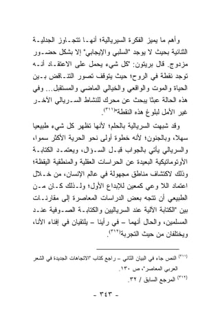 ‫ﻭﺃﻫﻡ ﻤﺎ ﻴﻤﻴﺯ ﺍﻟﻔﻜﺭﺓ ﺍﻟﺴﻴﺭﻴﺎﻟﻴﺔ؛ ﺃﻨﻬـﺎ ﺘﺘﺠـﺎﻭﺯ ﺍﻟﺠﺩﻟﻴـﺔ‬
‫ﺍﻟﺜﻨﺎﺌﻴﺔ ﺒﺤﻴﺙ ﻻ ﻴﻭﺠﺩ "ﺍﻟﺴﻠﺒﻲ ﻭﺍﻹﻴﺠﺎﺒﻲ" ﺇﻻ ﺒﺸﻜل ﺤﻀـﻭﺭ‬
‫ﻤﺯﺩﻭﺝ. ﻗﺎل ﺒﺭﻴﺘﻭﻥ: "ﻜل ﺸﻲﺀ ﻴﺤﻤل ﻋﻠﻰ ﺍﻻﻋﺘﻘـﺎﺩ ﺃﻨـﻪ‬
‫ﺘﻭﺠﺩ ﻨﻘﻁﺔ ﻓﻲ ﺍﻟﺭﻭﺡ؛ ﺤﻴﺙ ﻴﺘﻭﻗﻑ ﺘﺼﻭﺭ ﺍﻟﺘﻨـﺎﻗﺽ ﺒـﻴﻥ‬
‫ﺍﻟﺤﻴﺎﺓ ﻭﺍﻟﻤﻭﺕ ﻭﺍﻟﻭﺍﻗﻌﻲ ﻭﺍﻟﺨﻴﺎﻟﻲ ﺍﻟﻤﺎﻀﻲ ﻭﺍﻟﻤﺴﺘﻘﺒل... ﻭﻓﻲ‬
‫ﻫﺫﻩ ﺍﻟﺤﺎﻟﺔ ﻋﺒ ﹰﺎ ﻴﺒﺤﺙ ﻋﻥ ﻤﺤﺭﻙ ﻟﻠﻨﺸﺎﻁ ﺍﻟﺴـﺭﻴﺎﻟﻲ ﺍﻵﺨـﺭ‬
                                            ‫ﺜ‬
                        ‫ﻏﻴﺭ ﺍﻷﻤل ﻟﺒﻠﻭﻍ ﻫﺫﻩ ﺍﻟﻨﻘﻁﺔ")١١٣(.‬
‫ﻭﻗﺩ ﺸﺒﻬﺕ ﺍﻟﺴﺭﻴﺎﻟﻴﺔ ﺒﺎﻟﺤﻠﻡ؛ ﻷﻨﻬﺎ ﺘﻅﻬﺭ ﻜل ﺸﻲﺀ ﻁﺒﻴﻌﻴﺎ‬
 ‫‪‬‬
‫ﺴﻬ ﹰ، ﻭﺒﺎﻟﺠﻨﻭﻥ؛ ﻷﻨﻪ ﺨﻁﻭﺓ ﺃﻭﻟﻰ ﻨﺤﻭ ﺍﻟﺤﺭﻴﺔ ﺍﻷﻜﺜﺭ ﺴﻤﻭﺍ،‬
   ‫‪‬‬                                                  ‫ﻼ‬
‫ﻭﺍﻟﺴﺭﻴﺎﻟﻲ ﻴﺄﺘﻲ ﺒﺎﻟﺠﻭﺍﺏ ﻗﺒـل ﺍﻟﺴـﺅﺍل، ﻭﻴﻌﺘﻤـﺩ ﺍﻟﻜﺘﺎﺒـﺔ‬
‫ﺍﻷﻭﺘﻭﻤﺎﺘﻴﻜﻴﺔ ﺍﻟﺒﻌﻴﺩﺓ ﻋﻥ ﺍﻟﺤﺭﺍﺴﺎﺕ ﺍﻟﻌﻘﻠﻴﺔ ﻭﺍﻟﻤﻨﻁﻘﻴﺔ ﺍﻟﻴﻘﻅﺔ؛‬
‫ﻭﺫﻟﻙ ﻻﻜﺘﺸﺎﻑ ﻤﻨﺎﻁﻕ ﻤﺠﻬﻭﻟﺔ ﻓﻲ ﻋﺎﻟﻡ ﺍﻹﻨﺴﺎﻥ، ﻤﻥ ﺨـﻼل‬
‫ﺍﻋﺘﻤﺎﺩ ﺍﻟﻼ ﻭﻋﻲ ﻜﻤﻌﻴﻥ ﻟﻺﺒﺩﺍﻉ ﺍﻷﻭل؛ ﻭﻟـﺫﻟﻙ ﻜـﺎﻥ ﻤـﻥ‬
‫ﺍﻟﻁﺒﻴﻌﻲ ﺃﻥ ﺘﺘﺠﻪ ﺒﻌﺽ ﺍﻟﺩﺭﺍﺴﺎﺕ ﺍﻟﻤﻌﺎﺼﺭﺓ ﺇﻟﻰ ﻤﻘﺎﺭﻨـﺎﺕ‬
‫ﺒﻴﻥ "ﺍﻟﻜﺘﺎﺒﺔ ﺍﻵﻟﻴﺔ ﻋﻨﺩ ﺍﻟﺴﺭﻴﺎﻟﻴﻴﻥ ﻭﺍﻟﻜﺘﺎﺒـﺔ ﺍﻟﺼـﻭﻓﻴﺔ ﻋﻨـﺩ‬
‫ﺍﻟﻤﺴﻠﻤﻴﻥ، ﻭﺍﻟﺤﺎل ﺃﻨﻬﻤﺎ – ﻓﻲ ﺭﺃﻴﻨﺎ – ﻴﻠﺘﻘﻴﺎﻥ ﻓﻲ ﺇﻓﻨﺎﺀ ﺍﻷﻨﺎ،‬
                             ‫ﻭﻴﺨﺘﻠﻔﺎﻥ ﻤﻥ ﺤﻴﺙ ﺍﻟﺘﺠﺭﺒﺔ)٢١٣(.‬

                                                                   ‫)١١٣(‬
‫ﺍﻟﻨﺹ ﺠﺎﺀ ﻓﻲ ﺍﻟﺒﻴﺎﻥ ﺍﻟﺜﺎﻨﻲ – ﺭﺍﺠﻊ ﻜﺘﺎﺏ "ﺍﻻﺘﺠﺎﻫﺎﺕ ﺍﻟﺠﺩﻴﺩﺓ ﻓﻲ ﺍﻟﺸﻌﺭ‬
                                      ‫ﺍﻟﻌﺭﺒﻲ ﺍﻟﻤﻌﺎﺼﺭ"، ﺹ ٠٣١.‬
                                                                   ‫)٢١٣(‬
                                          ‫ﺍﻟﻤﺭﺠﻊ ﺍﻟﺴﺎﺒﻕ / ٢٣.‬

                          ‫- ٣٤٣ -‬
 