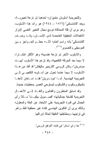 ‫ﻭﻟﻠﺘﺠﺭﻴﺩﻴﺔ ﺃﺴﻠﻭﺒﺎﻥ ﻤﺘﻤﻴﺯﺍﻥ؛ ﺃﺤﺩﻫﻤﺎ ﺫﻭ ﻨﺯﻋﺔ ﺘﻌﺒﻴﺭﻴـﺔ،‬
‫ﻭﻴﻌﺩ "ﻜﺎﻨﺩﻨﺴﻜﻲ" )٦٦٨١ – ٤٤٩١( ﻫﻭ ﺭﺍﺌﺩ ﻫﺫﺍ ﺍﻷﺴﻠﻭﺏ،‬
‫ﻭﻫﻭ ﻴﺭﻯ ﺃﻥ ﻗﻠﺔ ﺍﻟﻤﺤﺎﻜﺎﺓ ﺘﻭﺴﻊ ﻤﺠﺎل ﺍﻟﺘﻌﺒﻴﺭ ﺍﻟﻨﻔﺴﻲ ﻹﺒﺭﺍﺯ‬
‫ﺍﻻﻨﻔﻌﺎﻻﺕ ﺍﻟﺤﻘﻴﻘﻴﺔ ﺍﻟﻐﺎﻤﻀﺔ ﻟﺩﻯ ﺍﻹﻨﺴـﺎﻥ، ﻭﻗـﺩ ‪‬ﺼـﻑ‬
   ‫ﻭ‬
‫"ﻜﺎﻨﺩﻨﺴﻜﻲ" ﺒﺄﻨﻪ ﺭﺍﺴﻡ ﺃﻨﻐﺎﻡ؛ ﻷﻨـﻪ ﺤﻁـﻡ ﺍﻟﺤـﻭﺍﺠﺯ ﺒـﻴﻥ‬
                                   ‫ﺍﻟﻤﻭﺴﻴﻘﻰ ﻭﺍﻟﺘﺼﻭﻴﺭ)٦١٣(.‬
‫ﻭﺍﻷﺴﻠﻭﺏ ﺍﻵﺨﺭ ﺫﻭ ﻨﺯﻋﺔ ﻫﻨﺩﺴﻴﺔ؛ ﻭﻫﻭ ﺍﻷﻜﺜﺭ ﺍﻨﺘﺸـﺎ ‪‬ﺍ،‬
  ‫ﺭ‬
‫ﻻ ﺴﻴﻤﺎ ﺒﻌﺩ ﺍﻟﺤﺭﻜﺔ ﺍﻟﺘﻜﻌﻴﺒﻴﺔ، ﻭﻗﺩ ﺘﺯﻋﻡ ﻫﺫﺍ ﺍﻷﺴﻠﻭﺏ "ﺒﻴﻴـﺕ‬
‫ﻤﻭﻨﺩﺭﻴﺎﻥ"، ﻭﻜﺎﻥ ﺍﻟﺭﻭﺴﻲ "ﻜﺎﺯﻴﻤﻴﺭ ﻤﺎﻟﻴﻔﺘﺵ" ﻗﺩ ﺃﻓﺎﺩ ﻤﻥ ﻫـﺫﺍ‬
‫ﺍﻷﺴﻠﻭﺏ، ﻻ ﺴﻴﻤﺎ ﻋﻨﺩﻤﺎ ﺘﺤﻭل ﻋﻥ ﺃﺴـﻠﻭﺒﻪ ﺍﻟﺘﻜﻌﻴﺒـﻲ ﺇﻟـﻰ‬
‫ﺍﻟﺘﺠﺭﻴﺩﻴﺔ ﺍﻟﻬﻨﺩﺴﻴﺔ. ﺃﻤـﺎ "ﻤﻭﻨـﺩﺭﻴﺎﻥ" ﻓﻘـﺩ ﺍﺴـﺘﻌﺎﻥ ﻻﺤ ﹰـﺎ‬
  ‫ﻘ‬
‫ﺒﺎﻟﻤﻴﻜﺭﻭﺴﻜﻭﺏ ﻭﺍﻟﺘﻠﺴﻜﻭﺏ ﻟﻴﺴﺘﻭﺤﻲ ﺍﻟﻌﺼﺭ ﺒﻤﻌﻁﻴﺎﺕ ﺠﺩﻴﺩﺓ.‬
‫ﻭﻗﺩ ﺘﺴﺎﺒﻕ ﺍﻟﻤﻨﻅﺭﻭﻥ ﻭﺍﻟﻔﻨﺎﻨﻭﻥ ﻭﺍﻟﻨﻘـﺎﺩ ﺇﻟـﻰ ﺍﻷﻋﻤـﺎل‬
‫ﺍﻟﺘﺠﺭﻴﺩﻴﺔ ﻟﻔﻠﺴﻔﺔ ﺠﻤﺎﻟﻴﺎﺘﻬﺎ؛ "ﻓﺼـﻤﻭﻴل ﺒﻴﻜﻴـﺕ" ﻤـﺜﻼ ﺭﺃﻯ‬
    ‫ﹰ‬
‫ﺍﻟﺠﻤﺎل ﻓﻲ ﻗﺩﺭﺓ ﺍﻟﺘﺠﺭﻴﺩﻴﺔ ﻋﻠﻰ ﺍﻻﺒﺘﻌﺎﺩ ﻋﻥ ﺍﻟﻌﻠﺔ ﻭﺍﻟﻤﻌﻠﻭل؛‬
‫ﻭﻟﺫﻟﻙ ﻴﺭﻯ ﺃﻥ ﺍﻟﺘﻜﻭﻴﻥ ﺍﻟﻬﻨﺩﺴﻲ ﺇﻓﺎﺩﺓ ﻏﻴﺭ ﻤﻨﻁﻘﻴﺔ ﻟﻠﻅـﻭﺍﻫﺭ‬
               ‫ﻓﻲ ﺘﺭﺘﻴﺒﻬﺎ، ﻭﻤﻁﺎﺒﻘﺘﻬﺎ ﺍﻟﺩﻗﻴﻘﺔ ﻟﺤﺎﻟﺔ ﺇﺩﺭﺍﻜﻬﺎ.‬

                                                             ‫)٦١٣(‬
                ‫ﻫﺫﺍ ﺭﺃﻱ "ﺴﺎﺩﻟﺭ" ﻓﻲ ﻜﺘﺎﺒﻪ "ﺍﻟﺘﻭﺍﻓﻕ ﺍﻟﺭﻭﺤﻲ".‬

                      ‫- ٥٤٣ -‬
 