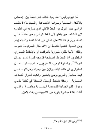 ‫ﺃﻤﺎ "ﺘﻴﻭﺩﻭﺭﻟﻴﺱ"؛ ﻓﻘﺩ ﻭﺠﺩ ﻋﻼﻗﺔ ﺘﻅل ﻗﺎﺌﻤﺔ ﺒﻴﻥ ﺍﻹﺤﺴﺎﺱ‬
‫ﺒﺎﻷﺸﻜﺎل ﺍﻟﻬﻨﺩﺴﻴﺔ ﻭﺨﺒﺭﺍﺘﻨﺎ ﺍﻻﺠﺘﻤﺎﻋﻴﺔ ﻭﺍﻟﺤﻴﺎﺘﻴـﺔ؛ ﻓـﺎﻟﺨﻁ‬
‫ﺍﻟﺭﺃﺴﻲ ﻴﺒﺩﻭ ﺃﻁﻭل ﻤﻥ ﺍﻟﺨﻁ ﺍﻷﻓﻘﻲ ﺍﻟﺫﻱ ﻴﺴﺎﻭﻴﻪ ﻓﻲ ﺍﻟﻁﻭل؛‬
‫ﻷﻥ ﺍﻟﻤﺸﺎﻫﺩ ﺤﻴﻥ ﻴﻨﻅﺭ ﺇﻟﻰ ﺍﻟﺨﻁ ﺍﻟﺭﺃﺴﻲ ﻴﺤﺱ ﺍﻤﺘﺩﺍ ‪‬ﺍ ﻓـﻲ‬
     ‫ﺩ‬
‫ﻨﻔﺴﻪ، ﻭﻴﻔﺭﻍ ﻫﺫﺍ ﺍﻻﻨﻔﻌﺎل ﺍﻟﺫﺍﺘﻲ ﻓﻲ ﺍﻟﺨﻁ ﻨﻔﺴﻪ ﻭﻨﺴﺒﺘﻪ ﺇﻟﻴﻪ.‬
‫ﻭﻤﻥ ﺍﻟﻨﺎﺤﻴﺔ ﺍﻟﻨﻔﺴﻴﺔ ﻨﻼﺤﻅ ﺃﻥ ﺍﻷﺸـﻜﺎل ﺍﻟﻌﻤﻭﺩﻴـﺔ ﺘﺘﻌﺒـﻪ‬
‫ﻭﺘﻘﻠﻘﻪ؛ ﻷﻨﻬﺎ ﺘﺫﻜﺭﻩ ﺸﻌﻭﺭﻴﺎ ﺒﺎﻟﻤﻭﻗﻑ، ﺃﻭ ﺒﺎﻹﺴﻘﺎﻁ ﺍﻟﺠﺒـﺭﻱ‬
                             ‫‪‬‬
‫ﺍﻟﺴﻠﻁﻭﻱ. ﺃﻤﺎ ﺍﻟﺨﻁﻭﻁ ﺍﻟﻤﺴﻁﺤﺔ ﻓﺘﺭﻴﺤﻪ ﻜﻤـﺎ ﻫـﻭ ﺤـﺎل‬
‫ﺍﻟﻨﻭﻡ)٧١٣(. ﻭﺍﻟﺩﺍﺌﺭﺓ ﺘﻭﺤﻲ ﺒﺎﻟﺘﺩﺤﺭﺝ... ﻤﺎ ﻟﻡ ﻴﻤﺴﻜﻬﺎ ﻋﺎﻤـل‬
‫ﺍﺴﺘﻘﺭﺍﺭﻱ ﻓﻲ ﻜﺘﻠﺔ ﺜﺎﺒﺘﺔ، ﻴﻭﺍﺯﻥ ﺒﻴﻥ ﺠﻤﻭﺩﻩ ﻭﺤﺭﻜﺘﻬـﺎ ﻓـﻲ‬
‫ﻗﻴﻤﺔ ﺠﻤﺎﻟﻴﺔ. ﻭﺍﻟﻤﺭﺒﻊ ﻴﻭﺤﻲ ﺒﺎﻟﻀﻴﻕ ﻭﺍﻟﻜﺒﺕ ﻟﺘﻜﺭﺍﺭ ﺃﻀﻼﻋﻪ‬
‫ﺍﻟﻤﺘﺴﺎﻭﻴﺔ... ﻭﻫﻜﺫﺍ ﻨﻼﺤﻅ ﺍﻟﻭﺴﺎﺌل ﺍﻟﻤﺨﺘﻠﻔﺔ ﻓﻲ ﻜﻴﻔﻴﺔ ﺘﻠﻘـﻲ‬
‫ﻭﺇﺒﺭﺍﺯ ﺍﻟﻘﻴﻡ ﺍﻟﺠﻤﺎﻟﻴﺔ ﻟﻠﺘﺠﺭﻴﺩﻴﺔ ﺍﻟﻬﻨﺩﺴـﻴﺔ ﺒﺨﺎﺼـﺔ، ﻭﺍﻟﺘـﻲ‬
     ‫ﺃﻓﺎﺩﺕ ﺇﻓﺎﺩﺓ ﻤﺒﺎﺸﺭﺓ ﻭﺜﺭﻴﺔ ﻤﻥ ﺍﻟﺘﻜﻌﻴﺒﻴﺔ ﻓﻲ ﻭﻗﺕ ﻻﺤﻕ.‬




                                                       ‫)٧١٣(‬
                                ‫ﺯﻤﻥ ﻟﻜل ﺍﻷﺯﻤﻨﺔ / ٠٧.‬

                     ‫- ٦٤٣ -‬
 