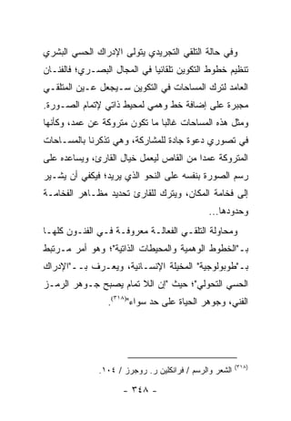 ‫ﻭﻓﻲ ﺤﺎﻟﺔ ﺍﻟﺘﻠﻘﻲ ﺍﻟﺘﺠﺭﻴﺩﻱ ﻴﺘﻭﻟﻰ ﺍﻹﺩﺭﺍﻙ ﺍﻟﺤﺴﻲ ﺍﻟﺒﺸﺭﻱ‬
‫ﺘﻨﻅﻴﻡ ﺨﻁﻭﻁ ﺍﻟﺘﻜﻭﻴﻥ ﺘﻠﻘﺎﺌﻴﺎ ﻓﻲ ﺍﻟﻤﺠﺎل ﺍﻟﺒﺼـﺭﻱ؛ ﻓﺎﻟﻔﻨـﺎﻥ‬
                             ‫‪‬‬
‫ﺍﻟﻌﺎﻤﺩ ﻟﺘﺭﻙ ﺍﻟﻤﺴﺎﺤﺎﺕ ﻓﻲ ﺍﻟﺘﻜﻭﻴﻥ ﺴـﻴﺠﻌل ﻋـﻴﻥ ﺍﻟﻤﺘﻠﻘـﻲ‬
‫ﻤﺠﺒﺭﺓ ﻋﻠﻰ ﺇﻀﺎﻓﺔ ﺨﻁ ﻭﻫﻤﻲ ﻟﻤﺤﻴﻁ ﺫﺍﺘﻲ ﻹﺘﻤﺎﻡ ﺍﻟﺼـﻭﺭﺓ.‬
‫ﻭﻤﺜل ﻫﺫﻩ ﺍﻟﻤﺴﺎﺤﺎﺕ ﻏﺎﻟ ‪‬ﺎ ﻤﺎ ﺘﻜﻭﻥ ﻤﺘﺭﻭﻜﺔ ﻋﻥ ﻋﻤﺩ، ﻭﻜﺄﻨﻬﺎ‬
                               ‫ﺒ‬
‫ﻓﻲ ﺘﺼﻭﺭﻱ ﺩﻋﻭﺓ ﺠﺎﺩﺓ ﻟﻠﻤﺸﺎﺭﻜﺔ، ﻭﻫﻲ ﺘﺫﻜﺭﻨﺎ ﺒﺎﻟﻤﺴـﺎﺤﺎﺕ‬
‫ﺍﻟﻤﺘﺭﻭﻜﺔ ﻋﻤ ‪‬ﺍ ﻤﻥ ﺍﻟﻘﺎﺹ ﻟ ‪‬ﻌﻤل ﺨﻴﺎل ﺍﻟﻘﺎﺭﺉ، ﻭﻴﺴﺎﻋﺩﻩ ﻋﻠﻰ‬
                            ‫ﻴ‬             ‫ﺩ‬
‫ﺭﺴﻡ ﺍﻟﺼﻭﺭﺓ ﺒﻨﻔﺴﻪ ﻋﻠﻰ ﺍﻟﻨﺤﻭ ﺍﻟﺫﻱ ﻴﺭﻴﺩ؛ ﻓﻴﻜﻔﻲ ﺃﻥ ﻴﺸـﻴﺭ‬
‫ﺇﻟﻰ ﻓﺨﺎﻤﺔ ﺍﻟﻤﻜﺎﻥ، ﻭﻴﺘﺭﻙ ﻟﻠﻘﺎﺭﺉ ﺘﺤﺩﻴﺩ ﻤﻅـﺎﻫﺭ ﺍﻟﻔﺨﺎﻤـﺔ‬
                                              ‫ﻭﺤﺩﻭﺩﻫﺎ...‬
‫ﻭﻤﺤﺎﻭﻟﺔ ﺍﻟﺘﻠﻘـﻲ ﺍﻟﻔﻌﺎﻟـﺔ ﻤﻌﺭﻭﻓـﺔ ﻓـﻲ ﺍﻟﻔﻨـﻭﻥ ﻜﻠﻬـﺎ‬
‫ﺒـ"ﺍﻟﺨﻁﻭﻁ ﺍﻟﻭﻫﻤﻴﺔ ﻭﺍﻟﻤﺤﻴﻁﺎﺕ ﺍﻟﺫﺍﺘﻴﺔ"؛ ﻭﻫﻭ ﺃﻤﺭ ﻤـﺭﺘﺒﻁ‬
‫ﺒـ"ﻁﻭﺒﻭﻟﻭﺠﻴﺔ" ﺍﻟﻤﺨﻴﻠﺔ ﺍﻹﻨﺴـﺎﻨﻴﺔ، ﻭﻴﻌـﺭﻑ ﺒــ"ﺍﻹﺩﺭﺍﻙ‬
‫ﺍﻟﺤﺴﻲ ﺍﻟﺘﺤﻭﻟﻲ"؛ ﺤﻴﺙ "ﺇﻥ ﺍﻟﻼ ﺘﻤﺎﻡ ﻴﺼﺒﺢ ﺠـﻭﻫﺭ ﺍﻟﺭﻤـﺯ‬
                 ‫ﺍﻟﻔﻨﻲ، ﻭﺠﻭﻫﺭ ﺍﻟﺤﻴﺎﺓ ﻋﻠﻰ ﺤﺩ ﺴﻭﺍﺀ")٨١٣(.‬




                                                        ‫)٨١٣(‬
              ‫ﺍﻟﺸﻌﺭ ﻭﺍﻟﺭﺴﻡ / ﻓﺭﺍﻨﻜﻠﻴﻥ ﺭ. ﺭﻭﺠﺭﺯ / ٤٠١.‬

                     ‫- ٨٤٣ -‬
 