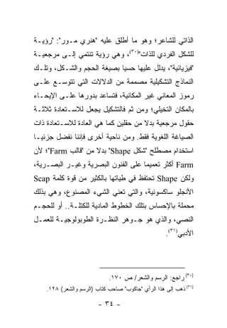 ‫ﺍﻟﺫﺍﺘﻲ ﻟﻠﺸﺎﻋﺭ؛ ﻭﻫﻭ ﻤﺎ ﺃﻁﻠﻕ ﻋﻠﻴﻪ "ﻫﻨﺭﻱ ﻤـﻭﺭ": "ﺭﺅﻴـﺔ‬
‫ﻟﻠﺸﻜل ﺍﻟﻔﺭﺩﻱ ﻟﻠﺫﺍﺕ")٠٣(، ﻭﻫﻲ ﺭﺅﻴﺔ ﺘﻨﺘﻤﻲ ﺇﻟـﻰ ﻤﺭﺠﻌﻴـﺔ‬
‫"ﻓﻴﺯﻴﺎﺌﻴﺔ"، ﻴﺩﻟل ﻋﻠﻴﻬﺎ ﺤﺴﻴﺎ ﺒﺼﻴﻐﺔ ﺍﻟﺤﺠﻡ ﻭﺍﻟﺸـﻜل، ﻭﺘﻠـﻙ‬
                            ‫‪‬‬
‫ﺍﻟﻨﻤﺎﺫﺝ ﺍﻟﺘﺸﻜﻴﻠﻴﺔ ﻤﺼﻤﻤﺔ ﻤﻥ ﺍﻟﺩﻻﻻﺕ ﺍﻟﺘﻲ ﺘﺘﻭﺴـﻊ ﻋﻠـﻰ‬
‫ﺭﻤﻭﺯ ﺍﻟﻤﻌﺎﻨﻲ ﻏﻴﺭ ﺍﻟﻤﻜﺎﻨﻴﺔ، ﻓﺘﺴﺎﻋﺩ ﺒﺩﻭﺭﻫﺎ ﻋﻠـﻰ ﺍﻹﻴﺤـﺎﺀ‬
‫ﺒﺎﻟﻤﻜﺎﻥ ﺍﻟﺘﺨﻴﻠﻲ؛ ﻭﻤﻥ ﺜﻡ ﻓﺎﻟﺘﺸﻜﻴل ﻴﺠﻌل ﻟﻼﺴـﺘﻌﺎﺩﺓ ﺜﻼﺜـﺔ‬
‫ﺤﻘﻭل ﻤﺭﺠﻌﻴﺔ ﺒﺩﻻ ﻤﻥ ﺤﻘﻠﻴﻥ ﻜﻤﺎ ﻫﻲ ﺍﻟﻌﺎﺩﺓ ﻟﻼﺴـﺘﻌﺎﺩﺓ ﺫﺍﺕ‬
                                     ‫ﹰ‬
‫ﺍﻟﺼﻴﺎﻏﺔ ﺍﻟﻠﻐﻭﻴﺔ ﻓﻘﻁ. ﻭﻤﻥ ﻨﺎﺤﻴﺔ ﺃﺨﺭﻯ ﻓﺈﻨﻨﺎ ﻨﻔﻀل ﺠﺯﺌ ‪‬ـﺎ‬
  ‫ﻴ‬
‫ﺍﺴﺘﺨﺩﺍﻡ ﻤﺼﻁﻠﺢ "ﺸﻜل ‪ "Shape‬ﺒﺩﻻ ﻤﻥ "ﻗﺎﻟﺏ ‪"Farm‬؛ ﻷﻥ‬
                   ‫ﹰ‬
‫‪ Farm‬ﺃﻜﺜﺭ ﺘﻌﻤﻴ ‪‬ﺎ ﻋﻠﻰ ﺍﻟﻔﻨﻭﻥ ﺍﻟﺒﺼﺭﻴﺔ ﻭﻏﻴـﺭ ﺍﻟﺒﺼـﺭﻴﺔ،‬
                                    ‫ﻤ‬
‫ﻭﻟﻜﻥ ‪ Shape‬ﺘﺤﺘﻔﻅ ﻓﻲ ﻁﻴﺎﺘﻬﺎ ﺒﺎﻟﻜﺜﻴﺭ ﻤﻥ ﻗﻭﺓ ﻜﻠﻤﺔ ‪Scap‬‬
‫ﺍﻷﻨﺠﻠﻭ ﺴﺎﻜﺴﻭﻨﻴﺔ، ﻭﺍﻟﺘﻲ ﺘﻌﻨﻲ ﺍﻟﺸﻲﺀ ﺍﻟﻤﺼﻨﻭﻉ، ﻭﻫﻲ ﺒﺫﻟﻙ‬
‫ﻤﺤﻤﻠﺔ ﺒﺎﻹﺤﺴﺎﺱ ﺒﺘﻠﻙ ﺍﻟﺨﻁﻭﻁ ﺍﻟﻤﺎﺩﻴﺔ ﻟﻠﻜﺘﻠـﺔ.. ﺃﻭ ﻟﻠﺤﺠـﻡ‬
‫ﺍﻟﻨﺼﻲ، ﻭﺍﻟﺫﻱ ﻫﻭ ﺠـﻭﻫﺭ ﺍﻟﻨﻅـﺭﺓ ﺍﻟﻁﻭﺒﻭﻟﻭﺠﻴـﺔ ﻟﻠﻌﻤـل‬
                                                    ‫ﺍﻷﺩﺒﻲ)١٣(.‬




                             ‫)٠٣( ﺭﺍﺠﻊ: ﺍﻟﺭﺴﻡ ﻭﺍﻟﺸﻌﺭ/ ﺹ ٠٧١.‬
    ‫)١٣( ﺫﻫﺏ ﺇﻟﻰ ﻫﺫﺍ ﺍﻟﺭﺃﻱ "ﺠﺎﻜﻭﺏ" ﺼﺎﺤﺏ ﻜﺘﺎﺏ )ﺍﻟﺭﺴﻡ ﻭﺍﻟﺸﻌﺭ( ٨٢١.‬

                         ‫- ٤٣ -‬
 