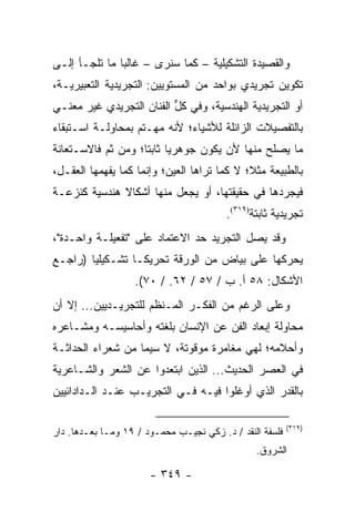 ‫ﻭﺍﻟﻘﺼﻴﺩﺓ ﺍﻟﺘﺸﻜﻴﻠﻴﺔ – ﻜﻤﺎ ﺴﻨﺭﻯ – ﻏﺎﻟ ‪‬ﺎ ﻤﺎ ﺘﻠﺠـﺄ ﺇﻟـﻰ‬
               ‫ﺒ‬
‫ﺘﻜﻭﻴﻥ ﺘﺠﺭﻴﺩﻱ ﺒﻭﺍﺤﺩ ﻤﻥ ﺍﻟﻤﺴﺘﻭﻴﻴﻥ: ﺍﻟﺘﺠﺭﻴﺩﻴﺔ ﺍﻟﺘﻌﺒﻴﺭﻴـﺔ،‬
‫ﺃﻭ ﺍﻟﺘﺠﺭﻴﺩﻴﺔ ﺍﻟﻬﻨﺩﺴﻴﺔ، ﻭﻓﻲ ﻜل ﺍﻟﻔﻨﺎﻥ ﺍﻟﺘﺠﺭﻴﺩﻱ ﻏﻴﺭ ﻤﻌﻨـﻲ‬
                          ‫ﱟ‬
‫ﺒﺎﻟﺘﻔﺼﻴﻼﺕ ﺍﻟﺯﺍﺌﻠﺔ ﻟﻸﺸﻴﺎﺀ؛ ﻷﻨﻪ ﻤﻬـﺘﻡ ﺒﻤﺤﺎﻭﻟـﺔ ﺍﺴـﺘﺒﻘﺎﺀ‬
‫ﻤﺎ ﻴﺼﻠﺢ ﻤﻨﻬﺎ ﻷﻥ ﻴﻜﻭﻥ ﺠﻭﻫﺭﻴﺎ ﺜﺎﺒ ﹰﺎ؛ ﻭﻤﻥ ﺜﻡ ﻓﺎﻻﺴـﺘﻌﺎﻨﺔ‬
                    ‫‪ ‬ﺘ‬
‫ﺒﺎﻟﻁﺒﻴﻌﺔ ﻤﺜ ﹰ؛ ﻻ ﻜﻤﺎ ﺘﺭﺍﻫﺎ ﺍﻟﻌﻴﻥ؛ ﻭﺇﻨﻤﺎ ﻜﻤﺎ ﻴﻔﻬﻤﻬﺎ ﺍﻟﻌﻘـل،‬
                                             ‫ﻼ‬
‫ﻓﻴﺠﺭﺩﻫﺎ ﻓﻲ ﺤﻘﻴﻘﺘﻬﺎ، ﺃﻭ ﻴﺠﻌل ﻤﻨﻬﺎ ﺃﺸﻜﺎﻻ ﻫﻨﺩﺴﻴﺔ ﻜﻨﺯﻋـﺔ‬
              ‫ﹰ‬
                                         ‫ﺘﺠﺭﻴﺩﻴﺔ ﺜﺎﺒﺘﺔ)٩١٣(.‬
‫ﻭﻗﺩ ﻴﺼل ﺍﻟﺘﺠﺭﻴﺩ ﺤﺩ ﺍﻻﻋﺘﻤﺎﺩ ﻋﻠﻰ "ﺘﻔﻌﻴﻠـﺔ ﻭﺍﺤـﺩﺓ"،‬
‫ﻴﺤﺭﻜﻬﺎ ﻋﻠﻰ ﺒﻴﺎﺽ ﻤﻥ ﺍﻟﻭﺭﻗﺔ ﺘﺤﺭﻴ ﹰـﺎ ﺘﺸـﻜﻴﻠﻴﺎ )ﺭﺍﺠـﻊ‬
        ‫‪‬‬         ‫ﻜ‬
                   ‫ﺍﻷﺸﻜﺎل: ٨٥ ﺃ. ﺏ / ٧٥ / ٢٦. / ٠٧(.‬
‫ﻭﻋﻠﻰ ﺍﻟﺭﻏﻡ ﻤﻥ ﺍﻟﻔﻜـﺭ ﺍﻟﻤـﻨﻅﻡ ﻟﻠﺘﺠﺭﻴـﺩﻴﻴﻥ... ﺇﻻ ﺃﻥ‬
‫ﻤﺤﺎﻭﻟﺔ ﺇﺒﻌﺎﺩ ﺍﻟﻔﻥ ﻋﻥ ﺍﻹﻨﺴﺎﻥ ﺒﻠﻐﺘﻪ ﻭﺃﺤﺎﺴﻴﺴـﻪ ﻭﻤﺸـﺎﻋﺭﻩ‬
‫ﻭﺃﺤﻼﻤﻪ؛ ﻟﻬﻲ ﻤﻐﺎﻤﺭﺓ ﻤﻭﻗﻭﺘﺔ، ﻻ ﺴﻴﻤﺎ ﻤﻥ ﺸﻌﺭﺍﺀ ﺍﻟﺤﺩﺍﺜـﺔ‬
‫ﻓﻲ ﺍﻟﻌﺼﺭ ﺍﻟﺤﺩﻴﺙ... ﺍﻟﺫﻴﻥ ﺍﺒﺘﻌﺩﻭﺍ ﻋﻥ ﺍﻟﺸﻌﺭ ﻭﺍﻟﺸـﺎﻋﺭﻴﺔ‬
‫ﺒﺎﻟﻘﺩﺭ ﺍﻟﺫﻱ ﺃﻭﻏﻠﻭﺍ ﻓﻴـﻪ ﻓـﻲ ﺍﻟﺘﺠﺭﻴـﺏ ﻋﻨـﺩ ﺍﻟـﺩﺍﺩﺍﺌﻴﻴﻥ‬

                                                          ‫)٩١٣(‬
‫ﻓﻠﺴﻔﺔ ﺍﻟﻨﻘﺩ / ﺩ. ﺯﻜﻲ ﻨﺠﻴـﺏ ﻤﺤﻤـﻭﺩ / ٩١ ﻭﻤـﺎ ﺒﻌـﺩﻫﺎ. ﺩﺍﺭ‬
                                                ‫ﺍﻟﺸﺭﻭﻕ.‬

                       ‫- ٩٤٣ -‬
 