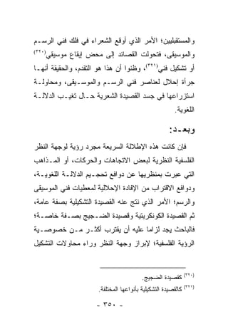 ‫ﻭﺍﻟﻤﺴﺘﻘﺒﻠﻴﻴﻥ؛ ﺍﻷﻤﺭ ﺍﻟﺫﻱ ﺃﻭﻗﻊ ﺍﻟﺸﻌﺭﺍﺀ ﻓﻲ ﻓﻠﻙ ﻓﻨﻲ ﺍﻟﺭﺴـﻡ‬
‫)٠٢٣(‬
        ‫ﻭﺍﻟﻤﻭﺴﻴﻘﻰ، ﻓﺘﺤﻭﻟﺕ ﺍﻟﻘﺼﺎﺌﺩ ﺇﻟﻰ ﻤﺤﺽ ﺇﻴﻘﺎﻉ ﻤﻭﺴﻴﻘﻲ‬
‫ﺃﻭ ﺘﺸﻜﻴل ﻓﻨﻲ)١٢٣(، ﻭﻅﻨﻭﺍ ﺃﻥ ﻫﺫﺍ ﻫﻭ ﺍﻟﺘﻘﺩﻡ، ﻭﺍﻟﺤﻘﻴﻘﺔ ﺃﻨﻬـﺎ‬
‫ﺠﺭﺃﺓ ﺇﺤﻼل ﻟﻌﻨﺎﺼﺭ ﻓﻨﻲ ﺍﻟﺭﺴـﻡ ﻭﺍﻟﻤﻭﺴـﻴﻘﻰ، ﻭﻤﺤﺎﻭﻟـﺔ‬
‫ﺍﺴﺘﺯﺭﺍﻋﻬﺎ ﻓﻲ ﺠﺴﺩ ﺍﻟﻘﺼﻴﺩﺓ ﺍﻟﺸﻌﺭﻴﺔ ﺤـﺎل ﺘﻐﻴـﺏ ﺍﻟﺩﻻﻟـﺔ‬
                                                         ‫ﺍﻟﻠﻐﻭﻴﺔ.‬

                                                       ‫ﻭﺒﻌـﺩ:‬
‫ﻓﺈﻥ ﻜﺎﻨﺕ ﻫﺫﻩ ﺍﻹﻁﻼﻟﺔ ﺍﻟﺴﺭﻴﻌﺔ ﻤﺠﺭﺩ ﺭﺅﻴﺔ ﻟﻭﺠﻬﺔ ﺍﻟﻨﻅﺭ‬
‫ﺍﻟﻔﻠﺴﻔﻴﺔ ﺍﻟﻨﻅﺭﻴﺔ ﻟﺒﻌﺽ ﺍﻻﺘﺠﺎﻫﺎﺕ ﻭﺍﻟﺤﺭﻜﺎﺕ، ﺃﻭ ﺍﻟﻤـﺫﺍﻫﺏ‬
‫ﺍﻟﺘﻲ ﻋﺒﺭﺕ ﺒﻤﻨﻅﺭﻴﻬﺎ ﻋﻥ ﺩﻭﺍﻓﻊ ﺘﺤﺠـﻴﻡ ﺍﻟﺩﻻﻟـﺔ ﺍﻟﻠﻐﻭﻴـﺔ،‬
‫ﻭﺩﻭﺍﻓﻊ ﺍﻻﻗﺘﺭﺍﺏ ﻤﻥ ﺍﻹﻓﺎﺩﺓ ﺍﻹﺤﻼﻟﻴﺔ ﻟﻤﻌﻁﻴﺎﺕ ﻓﻨﻲ ﺍﻟﻤﻭﺴﻴﻘﻰ‬
‫ﻭﺍﻟﺭﺴﻡ؛ ﺍﻷﻤﺭ ﺍﻟﺫﻱ ﻨﺘﺞ ﻋﻨﻪ ﺍﻟﻘﺼﻴﺩﺓ ﺍﻟﺘﺸﻜﻴﻠﻴﺔ ﺒﺼﻔﺔ ﻋﺎﻤﺔ،‬
‫ﺜﻡ ﺍﻟﻘﺼﻴﺩﺓ ﺍﻟﻜﻭﻨﻜﺭﻴﺘﻴﺔ ﻭﻗﺼﻴﺩﺓ ﺍﻟﻀـﺠﻴﺞ ﺒﺼـﻔﺔ ﺨﺎﺼـﺔ؛‬
‫ﻓﺎﻟﺒﺎﺤﺙ ﻴﺠﺩ ﻟﺯﺍ ‪‬ﺎ ﻋﻠﻴﻪ ﺃﻥ ﻴﻘﺘﺭﺏ ﺃﻜﺜـﺭ ﻤـﻥ ﺨﺼﻭﺼـﻴﺔ‬
                                 ‫ﻤ‬
‫ﺍﻟﺭﺅﻴﺔ ﺍﻟﻔﻠﺴﻔﻴﺔ؛ ﻹﺒﺭﺍﺯ ﻭﺠﻬﺔ ﺍﻟﻨﻅﺭ ﻭﺭﺍﺀ ﻤﺤﺎﻭﻻﺕ ﺍﻟﺘﺸﻜﻴل‬


                                                                ‫)٠٢٣(‬
                                           ‫ﻜﻘﺼﻴﺩﺓ ﺍﻟﻀﺠﻴﺞ.‬
                                                                ‫)١٢٣(‬
                        ‫ﻜﺎﻟﻘﺼﻴﺩﺓ ﺍﻟﺘﺸﻜﻴﻠﻴﺔ ﺒﺄﻨﻭﺍﻋﻬﺎ ﺍﻟﻤﺨﺘﻠﻔﺔ.‬

                       ‫- ٠٥٣ -‬
 