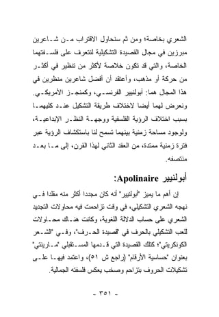 ‫ﺍﻟﺸﻌﺭﻱ ﺒﺨﺎﺼﺔ؛ ﻭﻤﻥ ﺜﻡ ﺴﻨﺤﺎﻭل ﺍﻻﻗﺘﺭﺍﺏ ﻤـﻥ ﺸـﺎﻋﺭﻴﻥ‬
‫ﻤﺒﺭﺯﻴﻥ ﻓﻲ ﻤﺠﺎل ﺍﻟﻘﺼﻴﺩﺓ ﺍﻟﺘﺸﻜﻴﻠﻴﺔ ﻟﻨﺘﻌﺭﻑ ﻋﻠﻰ ﻓﻠﺴـﻔﺘﻬﻤﺎ‬
‫ﺍﻟﺨﺎﺼﺔ، ﻭﺍﻟﺘﻲ ﻗﺩ ﺘﻜﻭﻥ ﺨﻼﺼﺔ ﻷﻜﺜﺭ ﻤﻥ ﺘﻨﻅﻴﺭ ﻓﻲ ﺃﻜﺜـﺭ‬
‫ﻤﻥ ﺤﺭﻜﺔ ﺃﻭ ﻤﺫﻫﺏ، ﻭﺃﻋﺘﻘﺩ ﺃﻥ ﺃﻓﻀل ﺸﺎﻋﺭﻴﻥ ﻤﻨﻅﺭﻴﻥ ﻓﻲ‬
‫ﻫﺫﺍ ﺍﻟﻤﺠﺎل ﻫﻤﺎ: ﺃﺒﻭﻟﻨﻴﻴﺭ ﺍﻟﻔﺭﻨﺴـﻲ، ﻭﻜﻤﻨﺠـﺯ ﺍﻷﻤﺭﻴﻜـﻲ.‬
‫ﻭﻨﻌﺭﺽ ﻟﻬﻤﺎ ﺃﻴ ‪‬ﺎ ﻻﺨﺘﻼﻑ ﻁﺭﻴﻘﺔ ﺍﻟﺘﺸﻜﻴل ﻋﻨـﺩ ﻜﻠﻴﻬﻤـﺎ‬
                                  ‫ﻀ‬
‫ﺒﺴﺒﺏ ﺍﺨﺘﻼﻑ ﺍﻟﺭﺅﻴﺔ ﺍﻟﻔﻠﺴﻔﻴﺔ ﻭﻭﺠﻬـﺔ ﺍﻟﻨﻅـﺭ ﺍﻹﺒﺩﺍﻋﻴـﺔ،‬
‫ﻭﻟﻭﺠﻭﺩ ﻤﺴﺎﺤﺔ ﺯﻤﻨﻴﺔ ﺒﻴﻨﻬﻤﺎ ﺘﺴﻤﺢ ﻟﻨﺎ ﺒﺎﺴﺘﻜﺸﺎﻑ ﺍﻟﺭﺅﻴﺔ ﻋﺒﺭ‬
‫ﻓﺘﺭﺓ ﺯﻤﻨﻴﺔ ﻤﻤﺘﺩﺓ، ﻤﻥ ﺍﻟﻌﻘﺩ ﺍﻟﺜﺎﻨﻲ ﻟﻬﺫﺍ ﺍﻟﻘﺭﻥ، ﺇﻟﻰ ﻤـﺎ ﺒﻌـﺩ‬
                                                      ‫ﻤﻨﺘﺼﻔﻪ.‬

                                 ‫ﺃﺒﻭﻟﻨﻴﻴﺭ ‪:Apolinaire‬‬
‫ﺇﻥ ﺃﻫﻡ ﻤﺎ ﻴﻤﻴﺯ "ﺃﺒﻭﻟﻨﻴﻴﺭ" ﺃﻨﻪ ﻜﺎﻥ ﻤﺠﺩ ‪‬ﺍ ﺃﻜﺜﺭ ﻤﻨﻪ ﻤﻘﻠ ‪‬ﺍ ﻓـﻲ‬
     ‫ﺩ‬               ‫ﺩ‬
‫ﻨﻬﺠﻪ ﺍﻟﺸﻌﺭﻱ ﺍﻟﺘﺸﻜﻴﻠﻲ، ﻓﻲ ﻭﻗﺕ ﺘﺯﺍﺤﻤﺕ ﻓﻴﻪ ﻤﺤﺎﻭﻻﺕ ﺍﻟﺘﺠﺩﻴﺩ‬
‫ﺍﻟﺸﻌﺭﻱ ﻋﻠﻰ ﺤﺴﺎﺏ ﺍﻟﺩﻻﻟﺔ ﺍﻟﻠﻐﻭﻴﺔ، ﻭﻜﺎﻨﺕ ﻫﻨـﺎﻙ ﻤﺤـﺎﻭﻻﺕ‬
‫ﻟﻠﻌﺏ ﺍﻟﺘﺸﻜﻴﻠﻲ ﺒﺎﻟﺤﺭﻑ ﻓﻲ "ﻗﺼﻴﺩﺓ ﺍﻟﺤـﺭﻑ"، ﻭﻓـﻲ "ﺍﻟﺸـﻌﺭ‬
‫ﺍﻟﻜﻭﻨﻜﺭﻴﺘﻲ"؛ ﻜﺘﻠﻙ ﺍﻟﻘﺼﻴﺩﺓ ﺍﻟﺘﻲ ﻗـﺩﻤﻬﺎ ﺍﻟﻤﺴـﺘﻘﺒﻠﻲ "ﻤـﺎﺭﻴﻨﺘﻲ"‬
‫ﺒﻌﻨﻭﺍﻥ "ﺤﺴﺎﺴﻴﺔ ﺍﻷﺭﻗﺎﻡ" )ﺭﺍﺠﻊ ﺵ ١٥(، ﻭﺍﻋﺘﻤﺩ ﻓﻴﻬـﺎ ﻋﻠـﻰ‬
      ‫ﺘﺸﻜﻴﻼﺕ ﺍﻟﺤﺭﻭﻑ ﺒﺘﺯﺍﺤﻡ ﻭﺼﺨﺏ ﻴﻌﻜﺱ ﻓﻠﺴﻔﺘﻪ ﺍﻟﺠﻤﺎﻟﻴﺔ.‬

                        ‫- ١٥٣ -‬
 