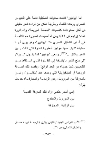 ‫ﺃﻤﺎ "ﺃﺒﻭﻟﻨﻴﻴﺭ" ﻓﻜﺎﻨﺕ ﻤﺤﺎﻭﻟﺘﻪ ﺍﻟﺘﺸﻜﻴﻠﻴﺔ ﻗﺎﺌﻤﺔ ﻋﻠﻰ ﺍﻟﺘﻌﺒﻴـﺭ‬
‫ﺍﻟﺸﻌﺭﻱ ﻭﻭﺤﺩﺓ ﺍﻟﻜﻠﻤﺔ، ﻭﺒﻁﺭﻴﻘﺔ ﺘﻤﻜﻥ ﻤﻥ ﻗﺭﺍﺀﺓ ﺸﻌﺭ ﺤﻘﻴﻘﻲ‬
‫ﻓﻲ ﺃﻜﺜﺭ ﻤﺤﺎﻭﻻﺘﻪ؛ ﻜﻘﺼﻴﺩﺘﻪ "ﺍﻟﺤﻤﺎﻤﺔ ﺍﻟﺠﺭﻴﺤﺔ"، ﻭ"ﻨـﺎﻓﻭﺭﺓ‬
‫ﺍﻟﻤﺎﺀ" )ﺭﺍﺠﻊ ﺵ ٢٥(؛ ﻭﻤﻥ ﺜﻡ ﺃﺼﺒﺤﺕ ﺍﻟﺼﻭﺭﺓ ﻤﻊ ﺍﻟﻜﻠﻤـﺔ‬
‫ﻫﻲ ﺃﺴﺎﺱ ﺍﻟﺘﺸﻜﻴل ﺍﻟﺸﻌﺭﻱ ﻋﻨﺩ "ﺃﺒﻭﻟﻨﻴﻴﺭ"، ﻭﻫﻭ ﻴﺭﻯ ﺃﻨﻬـﺎ‬
‫ﻤﺤﺎﻭﻟﺔ "ﺘﻨﻬﺎﺭ ﻤﻌﻬﺎ ﺤﻭﺍﺠﺯ ﺃﺴﻁﻭﺭﺓ ﺍﻟﻨﻘﺎﻭﺓ ﺍﻟﺘﻲ ﻜﺎﻨﺕ ﺒـﻴﻥ‬
‫ﺍﻟﺸﻌﺭ ﻭﺍﻟﻨﺜﺭ...")٢٢٣(. ﻭﺴﻌﻰ "ﺃﺒﻭﻟﻨﻴﻴﺭ" ﻜﻤﺎ ﻴﻘـﻭل "ﺒـﻭﺭﺍ":‬
‫"ﺇﻟﻰ ﻤﻨﺢ ﺍﻟﺸﻌﺭ ﺒﺎﻹﻀﺎﻓﺔ ﺇﻟﻰ ﺍﻟﻨﻘـﺎﻭﺓ ﺍﻟﺘـﻲ ﺍﺴـﺘﻘﺎﻫﺎ ﻤـﻥ‬
‫ﺍﻟﺘﻜﻌﻴﺒﻴﻴﻥ ﺸﻴ ًﺎ ﺠﺩﻴ ‪‬ﺍ؛ ﻫﻭ ﺍﻟﺒﻌﺩ ﺍﻟﺭﺍﺒﻊ"؛ ﻭﻴﻘﺼﺩ ﺘﻠﻙ ﺍﻟﺼـﻔﺔ‬
                                     ‫ﺩ‬      ‫ﺌ‬
‫ﺍﻟﺭﻭﺤﻴﺔ ﺃﻭ ﺍﻟﻤﻴﺘﺎﻓﻴﺯﻴﻘﻴﺔ ﺍﻟﺘﻲ ﻭﺠﺩﻫﺎ ﻋﻨﺩ "ﺒﻴﻜﺎﺴـﻭ"، ﻭﺁﻤـﻥ‬
‫ﺒﺎﻟﻤﻌﺭﻜﺔ ﺒﻴﻥ ﺍﻟﻤﻭﺭﻭﺙ، ﻭﺒﻴﻥ ﺍﻟﺭﺘﺎﺒـﺔ ﻭﺍﻟﻤﺠﺎﺯﻓـﺔ؛ ﺤﻴـﺙ‬
                                                      ‫ﻴﻘﻭل:‬
       ‫ﺇﻨﻨﻲ ﺃﺼﺩﺭ ﺤﻜﻤﻲ ﺇﺯﺍﺀ ﺘﻠﻙ ﺍﻟﻤﻌﺭﻜﺔ ﺍﻟﻘﺩﻴﻤﺔ‬
                           ‫ﺒﻴﻥ ﺍﻟﻤﻭﺭﻭﺙ ﻭﺍﻟﻤﺒﺘﺩﻉ‬
                            ‫ﺒﻴﻥ ﺍﻟﺭﺘﺎﺒﺔ ﻭﺍﻟﻤﺠﺎﺯﻓﺔ‬



                                                         ‫)٢٢٣(‬
‫ﺍﻷﺩﺏ ﺍﻟﻔﺭﻨﺴﻲ ﺍﻟﺠﺩﻴﺩ / ﻏﺎﻴﻨﺎﻥ ﺒﻴﻜﻭﻥ / ﺘﺭﺠﻤـﺔ ﻨﺒﻴـﻪ ﺼـﻘﺭ‬
                                 ‫ﻭﺃﻨﻁﻭﺍﻥ ﺍﻟﺸﻤﺎﻟﻲ/ ﺹ ٦٣.‬

                       ‫- ٢٥٣ -‬
 