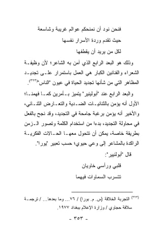 ‫ﻓﻨﺤﻥ ﻨﻭﺩ ﺃﻥ ﻨﻤﻨﺤﻜﻡ ﻋﻭﺍﻟﻡ ﻏﺭﻴﺒﺔ ﻭﺸﺎﺴﻌﺔ‬
                    ‫ﺤﻴﺙ ﺘﻘﺩﻡ ﻭﺭﺩﺓ ﺍﻷﺴﺭﺍﺭ ﻨﻔﺴﻬﺎ‬
                            ‫ﻟﻜل ﻤﻥ ﻴﺭﻴﺩ ﺃﻥ ﻴﻘﻁﻔﻬﺎ‬
‫ﻭﺫﻟﻙ ﻫﻭ ﺍﻟﺒﻌﺩ ﺍﻟﺭﺍﺒﻊ ﺍﻟﺫﻱ ﺁﻤﻥ ﺒﻪ ﺍﻟﺸﺎﻋﺭ؛ ﻷﻥ ﻭﻅﻴﻔـﺔ‬
‫ﺍﻟﺸﻌﺭﺍﺀ ﻭﺍﻟﻔﻨﺎﻨﻴﻥ ﺍﻟﻜﺒﺎﺭ ﻫﻲ ﺍﻟﻌﻤل ﺒﺎﺴﺘﻤﺭﺍﺭ ﻋﻠـﻰ ﺘﺠﺩﻴـﺩ‬
 ‫ﺍﻟﻤﻅﺎﻫﺭ ﺍﻟﺘﻲ ﻤﻥ ﺸﺄﻨﻬﺎ ﺘﺠﺩﻴﺩ ﺍﻟﺤﻴﺎﺓ ﻓﻲ ﻋﻴﻭﻥ "ﺍﻟﻨﺎﺱ")٣٢٣(.‬
‫ﻭﺍﻟﺒﻌﺩ ﺍﻟﺭﺍﺒﻊ ﻋﻨﺩ "ﺃﺒﻭﻟﻴﻨﻴﺭ" ﻴﺘﻤﻴﺯ ﺒـﺄﻤﺭﻴﻥ ﻜﻤـﺎ ﻓﻬﻤﻨـﺎ؛‬
‫ﺍﻷﻭل ﺃﻨﻪ ﻴﺅﻤﻥ ﺒﺎﻟﺜﻨﺎﺌﻴـﺎﺕ ﺍﻟﻀـﺩﻴﺔ ﻭﺍﻟﺘﻌـﺎﺭﺽ ﺍﻟﺜﻨـﺎﺌﻲ،‬
‫ﻭﺍﻷﺨﻴﺭ ﺃﻨﻪ ﻴﺅﻤﻥ ﺒﺭﻏﺒﺔ ﺠﺎﻤﺤﺔ ﻓﻲ ﺍﻟﺘﺠﺩﻴﺩ، ﻭﻗﺩ ﻨﺠﺢ ﺒﺎﻟﻔﻌل‬
‫ﻓﻲ ﻤﺤﺎﻭﻟﺔ ﺍﻟﺘﺠﺩﻴﺩ، ﺒﺩ ‪‬ﺍ ﻤﻥ ﺍﺴﺘﺨﺩﺍﻡ ﺍﻟﻜﻠﻤﺔ ﻭﺘﺼﻭﺭ ﺍﻟـﺯﻤﻥ‬
                                ‫ﺀ‬
‫ﺒﻁﺭﻴﻘﺔ ﺨﺎﺼﺔ، ﻴﻤﻜﻥ ﺃﻥ ﺘﺘﺤﻭل ﻤﻌﻬـﺎ ﺍﻟﺤـﺎﻻﺕ ﺍﻟﻔﻜﺭﻴـﺔ‬
     ‫ﺍﻟﺭﺍﻜﺩﺓ ﺒﺎﻟﻤﺸﺎﻋﺭ ﺇﻟﻰ ﻭﻋﻲ ﺤﻴﻭﻱ؛ ﺤﺴﺏ ﺘﻌﺒﻴﺭ "ﻴﻭﺭﺍ".‬
                                           ‫ﻗﺎل "ﺃﺒﻭﻟﻨﻴﻴﺭ":‬
                               ‫ﻗﻠﺒﻲ ﻭﺭﺃﺴﻲ ﺨﺎﻭﻴﺎﻥ‬
                           ‫ﺘﺘﺴﺭﺏ ﺍﻟﺴﻤﺎﻭﺍﺕ ﻓﻴﻬﻤﺎ‬


                                                             ‫)٣٢٣(‬
‫ﺍﻟﺘﺠﺭﺒﺔ ﺍﻟﺨﻼﻗﺔ )ﺱ. ﻡ. ﺒﻭﺭﺍ( / ٦٧... ﻭﻤﺎ ﺒﻌﺩﻫﺎ... / ﺘﺭﺠﻤـﺔ‬
                 ‫ﺴﻼﻓﺔ ﺤﺠﺎﻭﻱ / ﻭﺯﺍﺭﺓ ﺍﻹﻋﻼﻡ ﺒﺒﻐﺩﺍﺩ ٧٧٩١.‬

                        ‫- ٣٥٣ -‬
 