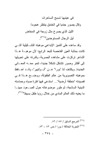 ‫ﻓﻲ ﻋﻴﻨﻴﻬﺎ ﺘﺴﺒﺢ ﺍﻟﺴﺎﺤﺭﺍﺕ‬
            ‫ﻭﻗﺎل ﻴﺼﻭﺭ ﺠﻨﺩﻴﺎ ﻓﻲ ﺍﻟﺨﻨﺩﻕ ﻴﻨﺘﻅﺭ ﻫﺠﻭ ‪‬ﺎ:‬
              ‫ﻤ‬                      ‫‪‬‬
        ‫ﺍﻟﻠﻴل ﺍﻟﺫﻱ ﻴﺼﺭﺥ ﻤﺜل ﺯﻭﺠﺔ ﻓﻲ ﺍﻟﻤﺨﺎﺽ‬
                   ‫ﻟﻴل ﺍﻟﺭﺠﺎل ﺍﻟﻤﺴﺘﻭﺤﺩﻴﻥ)٤٢٣(.‬
‫ﻭﻗﺩ ﺴﺎﻋﺩﻩ ﻋﻠﻰ ﺍﻟﺘﻤﻴﺯ ﺍﻹﺒﺩﺍﻋﻲ ﻤﻭﻫﺒﺘﻪ ﺍﻟﺘﺸـﻜﻴﻠﻴﺔ ﺍﻟﺘـﻲ‬
‫ﻜﺎﻨﺕ ﺒﻤﺜﺎﺒﺔ ﺍﻟﻌﻴﻥ ﺍﻟﻔﺎﺤﺼﺔ ﻟﻠﺒﻌﺩ ﺍﻟﺭﺍﺒﻊ؛ ﻷﻥ ﻤﻭﻫﺒـﺔ ﻫـﺫﺍ‬
‫ﺍﻟﺸﺎﻋﺭ ﺘﺭﻜﺯﺕ ﻋﻠﻰ ﻤﺸﺎﻫﺩﻩ ﺍﻟﺒﺼﺭﻴﺔ، ﻭﻗﺩﺭﺘﻪ ﻋﻠﻰ ﺘﺤﻭﻴﻠﻬﺎ‬
‫ﺇﻟﻰ ﺃﻓﻜﺎﺭ ﻭﺼﻭﺭ ﺘﺘﺸﻜل ﺘﺸﻜﻼ ﺠﺩﻴ ‪‬ﺍ، ﺘﻨﻤﻭ ﻤﻌـﻪ ﺍﻟﻤﻌـﺎﻨﻲ‬
                     ‫ﹰ ﺩ‬
‫ﺍﻟﺠﺩﻴﺩﺓ. ﻭﻴﻜﺸﻑ ﻟﻨﺎ "ﺒﻭﺭﺍ" ﻋـﻥ "ﺃﺒـﻭﻟﻨﻴﻴﺭ"، ﻭﻗـﺩ ﺍﺤـﺘﻔﻅ‬
‫ﺒﻤﻭﻫﺒﺘﻪ ﺍﻟﺘﺼﻭﻴﺭﻴﺔ ﻤﻥ ﻋﺎﻟﻡ ﺍﻟﻁﻔﻭﻟﺔ، ﻭﻭﻀـﺢ ﻫـﺫﺍ ﻓـﻲ‬
‫ﻗﺼﻴﺩﺘﻪ "ﻤﻨﻁﻘﺔ ﺃﺭﻀﻴﺔ"... ﺍﺴﺘﺩﻋﻰ ﻓﻴﻬﺎ ﻓﺘﺭﺓ ﺼﺒﺎﻩ ﻭﺤﻤﺎﺴﺘﻪ‬
‫ﺍﻟﺩﻴﻨﻴﺔ ﺍﻟﺴﺎﺫﺠﺔ، ﺜﻡ ﻁﻭﺭ ﻤﻭﻀﻭﻋﺎﺘﻪ ﺤﻭل ﺍﻟﺼـﻌﻭﺩ ﻤﺒﻴ ﹰـﺎ‬
  ‫ﻨ‬
 ‫ﻤﺎ ﻴﻌﻨﻴﻪ ﺫﻟﻙ ﺍﻟﻌﺎﻟﻡ ﺍﻟﻤﺎﺩﻱ ﻤﻥ ﺨﻼل ﺭﺅﻴﺎ ﻁﻔل ﺒﺴﻴﻁ")٥٢٣(.‬




                                                       ‫)٤٢٣(‬
                            ‫ﺍﻟﻤﺭﺠﻊ ﺍﻟﺴﺎﺒﻕ / ٥٨ / ٦٨.‬
                                                       ‫)٥٢٣(‬
                  ‫ﺍﻟﺘﺠﺭﺒﺔ ﺍﻟﺨﻼﻗﺔ / ﺒﻭﺭﺍ / ﺹ ٢٨ – ٣٨.‬

                     ‫- ٤٥٣ -‬
 