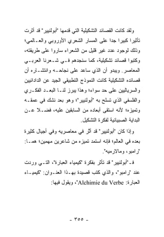 ‫ﻭﻟﻘﺩ ﻜﺎﻨﺕ ﺍﻟﻘﺼﺎﺌﺩ ﺍﻟﺘﺸﻜﻴﻠﻴﺔ ﺍﻟﺘﻲ ﻗﺩﻤﻬﺎ "ﺃﺒﻭﻟﻨﻴﻴﺭ" ﻗﺩ ﺃﺜﺭﺕ‬
‫ﺘﺄﺜﻴ ‪‬ﺍ ﻜﺒﻴ ‪‬ﺍ ﺠﺩﺍ ﻋﻠﻰ ﺍﻟﻤﺴﺎﺭ ﺍﻟﺸﻌﺭﻱ ﺍﻷﻭﺭﻭﺒﻲ ﻭﺍﻟﻌـﺎﻟﻤﻲ؛‬
                                      ‫ﺭ ﺭ ‪‬‬
‫ﻭﺫﻟﻙ ﻟﻭﺠﻭﺩ ﻋﺩﺩ ﻏﻴﺭ ﻗﻠﻴل ﻤﻥ ﺍﻟﺸﻌﺭﺍﺀ ﺴﺎﺭﻭﺍ ﻋﻠﻰ ﻁﺭﻴﻘﺘﻪ،‬
‫ﻭﻜﺘﺒﻭﺍ ﻗﺼﺎﺌﺩ ﺘﺸﻜﻴﻠﻴﺔ، ﻜﻤﺎ ﺴﻨﺠﺩﻫﻡ ﻓـﻲ ﺸـﻌﺭﻨﺎ ﺍﻟﻌﺭﺒـﻲ‬
‫ﺍﻟﻤﻌﺎﺼﺭ. ﻭﻴﺒﺩﻭ ﺃﻥ ﺍﻟﺫﻱ ﺴﺎﻋﺩ ﻋﻠﻰ ﻨﺠﺎﺤـﻪ ﻭﺍﻨﺘﺸـﺎﺭﻩ ﺃﻥ‬
‫ﻗﺼﺎﺌﺩﻩ ﺍﻟﺘﺸﻜﻴﻠﻴﺔ ﻜﺎﻨﺕ ﺍﻟﻨﻤﻭﺫﺝ ﺍﻟﺘﻁﺒﻴﻘﻲ ﺍﻟﺠﻴﺩ ﻋﻥ ﺍﻟﺩﺍﺩﺍﺌﻴﻴﻥ‬
‫ﻭﺍﻟﺴﺭﻴﺎﻟﻴﻴﻥ ﻋﻠﻰ ﺤﺩ ﺴﻭﺍﺀ؛ ﻭﻫﺫﺍ ﻴﺒﺭﺯ ﻟﻨـﺎ ﺍﻟﺒﻌـﺩ ﺍﻟﻔﻜـﺭﻱ‬
‫ﻭﺍﻟﻔﻠﺴﻔﻲ ﺍﻟﺫﻱ ﺘﺴﻠﺢ ﺒﻪ "ﺃﺒﻭﻟﻨﻴﻴﺭ"؛ ﻭﻫﻭ ﺒﻌﺩ ﻨﺸﻙ ﻓﻲ ﻋﻤﻘـﻪ‬
‫ﻭﺘﻤﻴﺯﻩ؛ ﻷﻨﻪ ﺍﺴﺘﻘﻰ ﺃﺒﻌﺎﺩﻩ ﻤﻥ ﺍﻟﺴﺎﺒﻘﻴﻥ ﻋﻠﻴﻪ، ﻓﻀـﻼ ﻋـﻥ‬
    ‫ﹰ‬
                             ‫ﺍﻟﺒﺩﺍﻴﺔ ﺍﻟﺼﺒﻴﺎﻨﻴﺔ ﻟﻔﻜﺭﺓ ﺍﻟﺘﺸﻜﻴل.‬
‫ﻭﺇﺫﺍ ﻜﺎﻥ "ﺃﺒﻭﻟﻨﻴﻴﺭ" ﻗﺩ ﺃﺜﺭ ﻓﻲ ﻤﻌﺎﺼﺭﻴﻪ ﻭﻓﻲ ﺃﺠﻴﺎل ﻜﺜﻴﺭﺓ‬
                            ‫ﱠ‬
‫ﺒﻌﺩﻩ ﻓﻲ ﺍﻟﻌﺎﻟﻡ؛ ﻓﺈﻨﻪ ﺍﺴﺘﻤﺩ ﺘﻤﻴﺯﻩ ﻤﻥ ﺸﺎﻋﺭﻴﻥ ﻤﻬﻤﻴﻥ؛ ﻫﻤـﺎ:‬
                                        ‫"ﺭﺍﻤﺒﻭ، ﻭﻤﺎﻻﺭﻤﻴﻪ".‬
‫ﻓـ"ﺃﺒﻭﻟﻨﻴﻴﺭ" ﻗﺩ ﺘﺄﺜﺭ ﺒﻔﻜﺭﺓ "ﻜﻴﻤﻴﺎﺀ ﺍﻟﻌﺒﺎﺭﺓ"، ﺍﻟﺘـﻲ ﻭﺭﺩﺕ‬
‫ﻋﻨﺩ "ﺭﺍﻤﺒﻭ"، ﻭﺍﻟﺫﻱ ﻜﺘﺏ ﻗﺼﻴﺩﺓ ﺒﻬـﺫﺍ ﺍﻟﻌﻨـﻭﺍﻥ: "ﻜﻴﻤﻴـﺎﺀ‬
             ‫ﺍﻟﻌﺒﺎﺭﺓ: ‪ ،"Alchimie du Verbe‬ﻭﻴﻘﻭل ﻓﻴﻬﺎ:‬




                       ‫- ٥٥٣ -‬
 