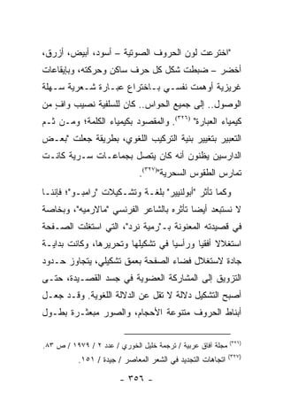 ‫"ﺍﺨﺘﺭﻋﺕ ﻟﻭﻥ ﺍﻟﺤﺭﻭﻑ ﺍﻟﺼﻭﺘﻴﺔ – ﺃﺴﻭﺩ، ﺃﺒﻴﺽ، ﺃﺯﺭﻕ،‬
‫ﺃﺨﻀﺭ – ﻀﺒﻁﺕ ﺸﻜل ﻜل ﺤﺭﻑ ﺴﺎﻜﻥ ﻭﺤﺭﻜﺘﻪ، ﻭﺒﺈﻴﻘﺎﻋﺎﺕ‬
‫ﻏﺭﻴﺯﻴﺔ ﺃﻭﻫﻤﺕ ﻨﻔﺴـﻲ ﺒـﺎﺨﺘﺭﺍﻉ ﻋﺒـﺎﺭﺓ ﺸـﻌﺭﻴﺔ ﺴـﻬﻠﺔ‬
‫ﺍﻟﻭﺼﻭل.. ﺇﻟﻰ ﺠﻤﻴﻊ ﺍﻟﺤﻭﺍﺱ.. ﻜﺎﻥ ﻟﻠﺴﻠﻔﻴﺔ ﻨﺼﻴﺏ ﻭﺍﻑ ﻤﻥ‬
   ‫ٍ‬
‫ﻜﻴﻤﻴﺎﺀ ﺍﻟﻌﺒﺎﺭﺓ" )٦٢٣(. ﻭﺍﻟﻤﻘﺼﻭﺩ ﺒﻜﻴﻤﻴﺎﺀ ﺍﻟﻜﻠﻤﺔ؛ ﻭﻤـﻥ ﺜـﻡ‬
‫ﺍﻟﺘﻌﺒﻴﺭ ﺒﺘﻐﻴﻴﺭ ﺒﻨﻴﺔ ﺍﻟﺘﺭﻜﻴﺏ ﺍﻟﻠﻐﻭﻱ، ﺒﻁﺭﻴﻘﺔ ﺠﻌﻠﺕ "ﺒﻌـﺽ‬
‫ﺍﻟﺩﺍﺭﺴﻴﻥ ﻴﻅﻨﻭﻥ ﺃﻨﻪ ﻜﺎﻥ ﻴﺘﺼل ﺒﺠﻤﺎﻋـﺎﺕ ﺴـﺭﻴﺔ ﻜﺎﻨـﺕ‬
                              ‫ﺘﻤﺎﺭﺱ ﺍﻟﻁﻘﻭﺱ ﺍﻟﺴﺤﺭﻴﺔ")٧٢٣(.‬
‫ﻭﻜﻤﺎ ﺘﺄﺜﺭ "ﺃﺒﻭﻟﻨﻴﻴﺭ" ﺒﻠﻐـﺔ ﻭﺘﺸـﻜﻴﻼﺕ "ﺭﺍﻤﺒـﻭ"؛ ﻓﺈﻨﻨـﺎ‬
‫ﻻ ﻨﺴﺘﺒﻌﺩ ﺃﻴ ‪‬ﺎ ﺘﺄﺜﺭﻩ ﺒﺎﻟﺸﺎﻋﺭ ﺍﻟﻔﺭﻨﺴﻲ "ﻤﺎﻻﺭﻤﻴﻪ"، ﻭﺒﺨﺎﺼﺔ‬
                                         ‫ﻀ‬
‫ﻓﻲ ﻗﺼﻴﺩﺘﻪ ﺍﻟﻤﻌﻨﻭﻨﺔ ﺒـ"ﺭﻤﻴﺔ ﻨﺭﺩ"، ﺍﻟﺘﻲ ﺍﺴﺘﻐﻠﺕ ﺍﻟﺼـﻔﺤﺔ‬
‫ﺍﺴﺘﻐﻼﻻ ﺃﻓﻘﻴﺎ ﻭﺭﺃﺴﻴﺎ ﻓﻲ ﺘﺸﻜﻴﻠﻬﺎ ﻭﺘﺤﺭﻴﺭﻫﺎ، ﻭﻜﺎﻨﺕ ﺒﺩﺍﻴـﺔ‬
                                   ‫‪‬‬      ‫ﹰ ‪‬‬
‫ﺠﺎﺩﺓ ﻻﺴﺘﻐﻼل ﻓﻀﺎﺀ ﺍﻟﺼﻔﺤﺔ ﺒﻌﻤﻕ ﺘﺸﻜﻴﻠﻲ، ﻴﺘﺠﺎﻭﺯ ﺤـﺩﻭﺩ‬
‫ﺍﻟﺘﺯﻭﻴﻕ ﺇﻟﻰ ﺍﻟﻤﺸﺎﺭﻜﺔ ﺍﻟﻌﻀﻭﻴﺔ ﻓﻲ ﺠﺴﺩ ﺍﻟﻘﺼـﻴﺩﺓ، ﺤﺘـﻰ‬
‫ﺃﺼﺒﺢ ﺍﻟﺘﺸﻜﻴل ﺩﻻﻟﺔ ﻻ ﺘﻘل ﻋﻥ ﺍﻟﺩﻻﻟﺔ ﺍﻟﻠﻐﻭﻴﺔ. ﻭﻗـﺩ ﺠﻌـل‬
‫ﺃﺒﻨﺎﻁ ﺍﻟﺤﺭﻭﻑ ﻤﺘﻨﻭﻋﺔ ﺍﻷﺤﺠﺎﻡ، ﻭﺍﻟﺼﻭﺭ ﻤﺒﻌﺜـﺭﺓ ﺒﻁـﻭل‬

                                                             ‫)٦٢٣(‬
‫ﻤﺠﻠﺔ ﺁﻓﺎﻕ ﻋﺭﺒﻴﺔ / ﺘﺭﺠﻤﺔ ﺨﻠﻴل ﺍﻟﺨﻭﺭﻱ / ﻋﺩﺩ ٢ / ٩٧٩١ / ﺹ ٣٨.‬
                                                             ‫)٧٢٣(‬
           ‫ﺍﺘﺠﺎﻫﺎﺕ ﺍﻟﺘﺠﺩﻴﺩ ﻓﻲ ﺍﻟﺸﻌﺭ ﺍﻟﻤﻌﺎﺼﺭ / ﺠﻴﺩﺓ / ١٥١.‬

                        ‫- ٦٥٣ -‬
 