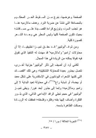 ‫ﺍﻟﺼﻔﺤﺔ ﻭﻋﺭﻀﻬﺎ، ﺒﻨﻭﻉ ﻤـﻥ ﺍﻟﺴـﻘﻭﻁ ﺍﻟﺤـﺭ ﺍﻟﻤﺤﻜـﻭﻡ‬
‫ﺒﺎﻟﻤﺼﺎﺩﻓﺔ ﺍﻟﺘﻲ ﺘﻨﺸﺄ ﻋﻥ ﻀﺭﺒﺔ ﺍﻟﻨﺭﺩ. ﻭﻫﺩﻑ ﻤﺎﻻﺭﻤﻴﻪ ﻫﻨـﺎ‬
‫ﻫﻭ ﺘﺠﻨﺏ ﺍﻟﺴﺭﺩ، ﻭﺘﻭﺯﻴﻊ ﻗﺭﺍﺀﺓ ﺍﻟﻘﺼـﻴﺩﺓ ﻋﻠـﻰ ﻤﺴـﺎﻓﺎﺕ؛‬
‫ﺒﺤﻴﺙ ﺘﻜﻭﻥ ﺍﻟﺼﻔﺤﺔ ﻜﻠﻬﺎ ﻭﻟﻴﺱ ﺍﻟﺴﻁﺭ ﻫﻲ ﻭﺤـﺩﺓ ﺍﻟﺸـﻌﺭ‬
                                             ‫ﻜﺼﻭﺭﺓ ﻜﻠﻴﺔ.‬
‫ﻭﻤﻥ ﺜﻡ ﻓـ"ﺃﺒﻭﻟﻨﻴﻴﺭ" ﻗـﺩ ﺤﻘـﻕ ﺘﻤﻴـ ‪‬ﺍ ﺘﻁﺒﻴﻘ ‪‬ـﺎ، ﺇﻻ ﺃﻥ‬
         ‫ﻴ‬        ‫ﺯ‬
‫ﻤﺤﺎﻭﻻﺕ "ﺭﺍﻤﺒﻭ" ﻭ"ﻤﺎﻻﺭﻤﻴﻪ" ﻗﺩ ﻤﻬﺩﺕ ﻟﻪ ﺍﻟﺘﻨﻔﻴﺫ ﺍﻟﺫﻱ ﺘﻔﻭﻕ‬
                 ‫ﻓﻴﻪ ﺘﻔﻭ ﹰﺎ ﻴﻤﻜﻨﻪ ﻤﻥ ﺍﻟﺭﻴﺎﺩﺓ ﻓﻲ ﻫﺫﺍ ﺍﻟﻤﺠﺎل.‬
                                                  ‫ﻗ‬
‫ﻟﻜﻨﻨﻲ ﺃﻭﺩ ﺃﻥ ﺃﻀﻴﻑ ﺇﻟﻰ ﺘﺄﺜﺭ "ﺃﺒﻭﻟﻨﻴﻴﺭ" ﺠﺯﺌﻴﺔ ﺃﺨـﺭﻯ،‬
‫ﺘﺘﺼل ﺒﺠﺫﻭﺭ ﺒﻌﻴﺩﺓ ﻟﻠﻤﺤﺎﻭﻟﺔ ﺍﻟﺘﺸﻜﻴﻠﻴﺔ؛ ﻭﻫﻲ ﺘﻠﻙ "ﺍﻟﻘﺼـﺎﺌﺩ‬
‫ﺍﻟﺘﻲ ﻜﺘﺒﻬﺎ ﺍﻟﺸﻌﺭﺍﺀ ﺍﻟﻴﻭﻨﺎﻨﻴﻭﻥ ﻓﻲ ﺍﻹﺴﻜﻨﺩﺭﻴﺔ ﻋﻠﻰ ﺸﻜل ﻤﻌﺒﺩ‬
‫ﺃﻭ ﺒﻴﻀﺔ، ﺃﻭ ﺸﺒﺎﺒﺔ ﺭﺍﻉ")٨٢٣(، ﻓﻲ ﻤﺤﺎﻭﻟﺔ ﺘﻌﻴﺩ ﺍﻟﺒﺩﺍﻴﺔ ﻻ ﺇﻟﻰ‬
‫ﺭﺍﻤﺒﻭ ﻭﻤﺎﻻﺭﻤﻴﻪ؛ ﻭﺇﻨﻤﺎ ﺇﻟﻰ ﺠﺫﻭﺭ ﺃﺒﻌﺩ ﻏﻭ ‪‬ﺍ. ﻭﻴﺒﻘﻰ ﺘﻤﻴـﺯ‬
              ‫ﺭ‬
‫"ﺃﺒﻭﻟﻨﻴﻴﺭ" ﻓﻲ ﺤﺠﻡ ﺘﺠﻠﻲ ﺍﻟﺭﺍﻓﺩ ﺍﻹﺒﺩﺍﻋﻲ ﺍﻟﺫﺍﺘﻲ، ﺍﻟﺫﻱ ﺒﻠـﻭﺭ‬
‫ﺍﻟﻔﻜﺭﺓ ﻭﺃﻀﺎﻑ ﺇﻟﻴﻬﺎ ﺒﻔﻨﻪ ﻭﻓﻜﺭﻩ ﻭﻓﻠﺴﻔﺘﻪ؛ ﻓﺤﻘﻘﺕ ﻟﻪ ﺍﻟﺭﻴـﺎﺩﺓ‬
                                   ‫ﻭﺼﻜﺕ ﺍﻟﻅﺎﻫﺭﺓ ﺒﺎﺴﻤﻪ.‬



                                                          ‫)٨٢٣(‬
                            ‫ﺍﻟﺘﺠﺭﺒﺔ ﺍﻟﺨﻼﻗﺔ / ﺒﻭﺭﺍ / ٥٧.‬

                      ‫- ٧٥٣ -‬
 