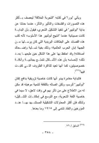 ‫ﻭﻴﺄﺘﻲ "ﺒﻭﺭﺍ" ﻓﻲ ﻜﺘﺎﺒﻪ "ﺍﻟﺘﺠﺭﺒﺔ ﺍﻟﺨﻼﻗﺔ" ﻟﻴﻌﺼﻑ ﺒـﺄﻜﺜﺭ‬
‫ﻫﺫﻩ ﺍﻟﺘﺼﻭﺭﺍﺕ ﻭﺍﻟﻔﻠﺴﻔﺎﺕ ﻭﺍﻟﺘﺄﺜﻴﺭ ﻭﺍﻟﺘﺄﺜﺭ، ﻋﻨﺩﻤﺎ ﺤﺩﺜﻨﺎ ﻋﻥ‬
‫ﺒﺩﺍﻴﺔ "ﺃﺒﻭﻟﻨﻴﻴﺭ" ﻓﻲ ﺘﻨﻔﻴﺫ ﺍﻟﺘﺸﻜﻴل ﺍﻟﺸﻌﺭﻱ، ﻓﻴﻘﻭل ﺒﺄﻥ ﺍﻟﺒﺩﺍﻴـﺔ‬
‫ﻜﺎﻨﺕ ﺼﺒﻴﺎﻨﻴﺔ ﻋﻨﺩﻤﺎ "ﺍﻨﺘﻬﺞ ﺃﺒﻭﻟﻨﻴﻴﺭ ﻫﺫﺍ ﺍﻷﺴﻠﻭﺏ؛ ﻷﻨﻪ ﻜﺘﺏ‬
‫ﻫﺫﻩ ﺍﻟﻘﺼﺎﺌﺩ ﻋﻠﻰ ﺍﻟﺒﻁﺎﻗﺎﺕ ﺍﻟﺒﺭﻴﺩﻴﺔ ﺍﻟﺘﻲ ﻜﺎﻥ ﻴﺭﺴـﻠﻬﺎ ﻤـﻥ‬
‫ﺍﻟﺠﺒﻬﺔ ﺇﺒﺎﻥ ﺍﻟﺤﺭﺏ ﺍﻟﻌﺎﻟﻤﻴﺔ؛ ﻭﺫﻟﻙ ﺒﻐﻴﺔ ﺘﺴـﻠﻴﺔ ﻭﺇﻀـﺤﺎﻙ‬
‫ﺃﺼﺩﻗﺎﺌﻪ! ﻭﻗﺩ ﺍﺤﺘﻔﻅ ﺒﻬﺎ ﻋﻠﻰ ﻫﺫﺍ ﺍﻟﺸﻜل ﺤﻴﻥ ﻁﺒﻌﻬـﺎ ﺒﻌـﺩ‬
‫ﺫﻟﻙ؛ ﻹﺤﺴﺎﺴﻪ ﺒﺄﻥ ﻫﺫﻩ ﺍﻷﺸـﻜﺎل ﺘﺘﻤﺘـﻊ ﺒﺠﺎﺫﺒﻴـﺔ ﻭﺃﻨﺎﻗـﺔ‬
‫ﺨﺼﻭﺼﻴﺘﻴﻥ، ﻜﻤﺎ ﺃﻨﻬﺎ ﺘﻌﻴﺩ ﻟﻠﺫﺍﻜﺭﺓ ﺍﻟﻅﺭﻭﻑ ﺍﻟﺘـﻲ ﻜﺘﺒـﺕ‬
                                                  ‫ﻓﻴﻬﺎ)٩٢٣(.‬
‫ﻓﺎﻟﺒﺩﺍﻴﺔ ﻤﻐﺎﻤﺭﺓ ﻴﺒﺩﻭ ﺃﻨﻬﺎ ﻜﺎﻨﺕ ﺨﺎﺼﻴﺔ ﺘﺯﻭﻴﻘﻴﺔ ﺒﺩﺍﻓﻊ ﺇﺘﻘﺎﻥ‬
‫"ﺃﺒﻭﻟﻨﻴﻴﺭ" ﻟﻠﺭﺴﻡ، ﻭﻟﻜﻥ ﺍﺘﺼﺎﻟﻪ ﺒﺎﻟﺜﻘﺎﻓﺔ ﻟﺘﻨﻤﻴﺔ ﻤﻭﻫﺒﺘﻪ ﻗﺩ ﻤ ﹼﻥ‬
 ‫ﻜ‬
‫ﻟﻪ ﻤﻥ ﺍﻻﻁﻼﻉ ﻋﻠﻰ ﻤﻥ ﺘﺄﺜﺭ ﺒﻬﻡ ﻓﻲ ﻭﻗﺕ ﻻﺤﻕ، ﻻ ﺴﻴﻤﺎ ﻓﻲ‬
‫ﺨﺎﺼﻴﺔ ﺍﻟﻠﻐﺔ ﺍﻟﺸﻌﺭﻴﺔ، ﻤﻊ ﺍﻟﺘﻭﺴﻊ ﻓﻲ ﺇﻤﻜﺎﻨـﺎﺕ ﺍﻟﺘﺸـﻜﻴل؛‬
‫ﻭﻟﺫﻟﻙ ﻓﺈﻥ ﺃﻜﺜﺭ ﺍﻟﻤﺤﺎﻭﻻﺕ ﺍﻟﺘﺸﻜﻴﻠﻴﺔ ﺍﻟﻤﺴﺘﺸـﻬﺩ ﺒﻬـﺎ ﻋﻨـﺩ‬
              ‫ﺍﻟﻤﺅﺭﺨﻴﻥ ﻭﺍﻟﻨﻘﺎﺩ ﺘﻨﺘﻤﻲ ﺇﻟﻰ ٥١٩١ ﻭﻤﺎ ﺒﻌﺩﻫﺎ.‬



                                                          ‫)٩٢٣(‬
                                           ‫ﺍﻟﺴﺎﺒﻕ / ٦٧.‬

                       ‫- ٨٥٣ -‬
 