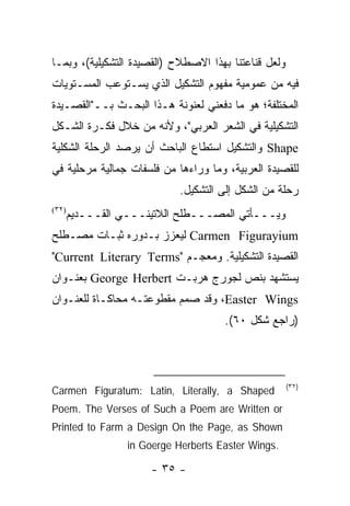 ‫ﻭﻟﻌل ﻗﻨﺎﻋﺘﻨﺎ ﺒﻬﺫﺍ ﺍﻻﺼﻁﻼﺡ )ﺍﻟﻘﺼﻴﺩﺓ ﺍﻟﺘﺸﻜﻴﻠﻴﺔ(، ﻭﺒﻤـﺎ‬
‫ﻓﻴﻪ ﻤﻥ ﻋﻤﻭﻤﻴﺔ ﻤﻔﻬﻭﻡ ﺍﻟﺘﺸﻜﻴل ﺍﻟﺫﻱ ﻴﺴـﺘﻭﻋﺏ ﺍﻟﻤﺴـﺘﻭﻴﺎﺕ‬
‫ﺍﻟﻤﺨﺘﻠﻔﺔ؛ ﻫﻭ ﻤﺎ ﺩﻓﻌﻨﻲ ﻟﻌﻨﻭﻨﺔ ﻫـﺫﺍ ﺍﻟﺒﺤـﺙ ﺒــ"ﺍﻟﻘﺼـﻴﺩﺓ‬
‫ﺍﻟﺘﺸﻜﻴﻠﻴﺔ ﻓﻲ ﺍﻟﺸﻌﺭ ﺍﻟﻌﺭﺒﻲ"، ﻭﻷﻨﻪ ﻤﻥ ﺨﻼل ﻓﻜـﺭﺓ ﺍﻟﺸـﻜل‬
‫‪ Shape‬ﻭﺍﻟﺘﺸﻜﻴل ﺍﺴﺘﻁﺎﻉ ﺍﻟﺒﺎﺤﺙ ﺃﻥ ﻴﺭﺼﺩ ﺍﻟﺭﺤﻠﺔ ﺍﻟﺸﻜﻠﻴﺔ‬
‫ﻟﻠﻘﺼﻴﺩﺓ ﺍﻟﻌﺭﺒﻴﺔ، ﻭﻤﺎ ﻭﺭﺍﺀﻫﺎ ﻤﻥ ﻓﻠﺴﻔﺎﺕ ﺠﻤﺎﻟﻴﺔ ﻤﺭﺤﻠﻴﺔ ﻓﻲ‬
                            ‫ﺭﺤﻠﺔ ﻤﻥ ﺍﻟﺸﻜل ﺇﻟﻰ ﺍﻟﺘﺸﻜﻴل.‬
‫)٢٣(‬
       ‫ﻭﻴـــﺄﺘﻲ ﺍﻟﻤﺼـــﻁﻠﺢ ﺍﻟﻼﺘﻴﻨـــﻲ ﺍﻟﻘـــﺩﻴﻡ‬
‫‪ Carmen Figurayium‬ﻟﻴﻌﺯﺯ ﺒـﺩﻭﺭﻩ ﺜﺒـﺎﺕ ﻤﺼـﻁﻠﺢ‬
‫ﺍﻟﻘﺼﻴﺩﺓ ﺍﻟﺘﺸﻜﻴﻠﻴﺔ. ﻭﻤﻌﺠـﻡ "‪"Current Literary Terms‬‬
‫ﻴﺴﺘﺸﻬﺩ ﺒﻨﺹ ﻟﺠﻭﺭﺝ ﻫﺭﺒـﺕ ‪ George Herbert‬ﺒﻌﻨـﻭﺍﻥ‬
‫‪ ،Easter Wings‬ﻭﻗﺩ ﺼﻤﻡ ﻤﻘﻁﻭﻋﺘـﻪ ﻤﺤﺎﻜـﺎﺓ ﻟﻠﻌﻨـﻭﺍﻥ‬
                                      ‫)ﺭﺍﺠﻊ ﺸﻜل ٠٦(.‬




                                                      ‫)٢٣(‬
‫‪Carmen Figuratum: Latin, Literally, a Shaped‬‬
‫‪Poem. The Verses of Such a Poem are Written or‬‬
‫‪Printed to Farm a Design On the Page, as Shown‬‬
                  ‫.‪in Goerge Herberts Easter Wings‬‬

                      ‫- ٥٣ -‬
 