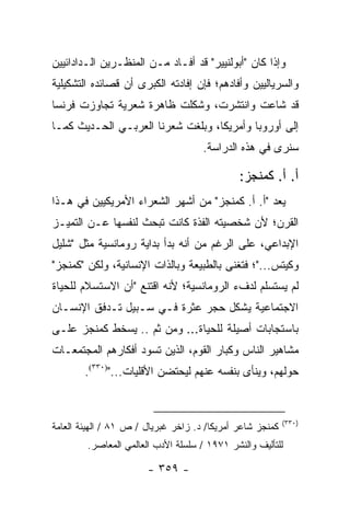 ‫ﻭﺇﺫﺍ ﻜﺎﻥ "ﺃﺒﻭﻟﻨﻴﻴﺭ" ﻗﺩ ﺃﻓـﺎﺩ ﻤـﻥ ﺍﻟﻤﻨﻅـﺭﻴﻥ ﺍﻟـﺩﺍﺩﺍﺌﻴﻴﻥ‬
‫ﻭﺍﻟﺴﺭﻴﺎﻟﻴﻴﻥ ﻭﺃﻓﺎﺩﻫﻡ؛ ﻓﺈﻥ ﺇﻓﺎﺩﺘﻪ ﺍﻟﻜﺒﺭﻯ ﺃﻥ ﻗﺼﺎﺌﺩﻩ ﺍﻟﺘﺸﻜﻴﻠﻴﺔ‬
‫ﻗﺩ ﺸﺎﻋﺕ ﻭﺍﻨﺘﺸﺭﺕ، ﻭﺸﻜﻠﺕ ﻅﺎﻫﺭﺓ ﺸﻌﺭﻴﺔ ﺘﺠﺎﻭﺯﺕ ﻓﺭﻨﺴﺎ‬
‫ﺇﻟﻰ ﺃﻭﺭﻭﺒﺎ ﻭﺃﻤﺭﻴﻜﺎ، ﻭﺒﻠﻐﺕ ﺸﻌﺭﻨﺎ ﺍﻟﻌﺭﺒـﻲ ﺍﻟﺤـﺩﻴﺙ ﻜﻤـﺎ‬
                                     ‫ﺴﻨﺭﻯ ﻓﻲ ﻫﺫﻩ ﺍﻟﺩﺭﺍﺴﺔ.‬

                                              ‫ﺃ. ﺃ. ﻜﻤﻨﺠﺯ:‬
‫ﻴﻌﺩ "ﺃ. ﺃ. ﻜﻤﻨﺠﺯ" ﻤﻥ ﺃﺸﻬﺭ ﺍﻟﺸﻌﺭﺍﺀ ﺍﻷﻤﺭﻴﻜﻴﻴﻥ ﻓﻲ ﻫـﺫﺍ‬
‫ﺍﻟﻘﺭﻥ؛ ﻷﻥ ﺸﺨﺼﻴﺘﻪ ﺍﻟﻔﺫﺓ ﻜﺎﻨﺕ ﺘﺒﺤﺙ ﻟﻨﻔﺴﻬﺎ ﻋـﻥ ﺍﻟﺘﻤﻴـﺯ‬
‫ﺍﻹﺒﺩﺍﻋﻲ، ﻋﻠﻰ ﺍﻟﺭﻏﻡ ﻤﻥ ﺃﻨﻪ ﺒﺩﺃ ﺒﺩﺍﻴﺔ ﺭﻭﻤﺎﻨﺴﻴﺔ ﻤﺜل "ﺸﻠﻴل‬
‫ﻭﻜﻴﺘﺱ..."؛ ﻓﺘﻐﻨﻰ ﺒﺎﻟﻁﺒﻴﻌﺔ ﻭﺒﺎﻟﺫﺍﺕ ﺍﻹﻨﺴﺎﻨﻴﺔ، ﻭﻟﻜﻥ "ﻜﻤﻨﺠﺯ"‬
‫ﻟﻡ ﻴﺴﺘﺴﻠﻡ ﻟﺩﻑﺀ ﺍﻟﺭﻭﻤﺎﻨﺴﻴﺔ؛ ﻷﻨﻪ ﺍﻗﺘﻨﻊ "ﺃﻥ ﺍﻻﺴﺘﺴﻼﻡ ﻟﻠﺤﻴﺎﺓ‬
‫ﺍﻻﺠﺘﻤﺎﻋﻴﺔ ﻴﺸﻜل ﺤﺠﺭ ﻋﺜﺭﺓ ﻓـﻲ ﺴـﺒﻴل ﺘـﺩﻓﻕ ﺍﻹﻨﺴـﺎﻥ‬
‫ﺒﺎﺴﺘﺠﺎﺒﺎﺕ ﺃﺼﻴﻠﺔ ﻟﻠﺤﻴﺎﺓ... ﻭﻤﻥ ﺜﻡ .. ﻴﺴﺨﻁ ﻜﻤﻨﺠﺯ ﻋﻠـﻰ‬
‫ﻤﺸﺎﻫﻴﺭ ﺍﻟﻨﺎﺱ ﻭﻜﺒﺎﺭ ﺍﻟﻘﻭﻡ، ﺍﻟﺫﻴﻥ ﺘﺴﻭﺩ ﺃﻓﻜﺎﺭﻫﻡ ﺍﻟﻤﺠﺘﻤﻌـﺎﺕ‬
        ‫ﺤﻭﻟﻬﻡ، ﻭﻴﻨﺄﻯ ﺒﻨﻔﺴﻪ ﻋﻨﻬﻡ ﻟﻴﺤﺘﻀﻥ ﺍﻷﻗﻠﻴﺎﺕ...")٠٣٣(.‬


                                                           ‫)٠٣٣(‬
‫ﻜﻤﻨﺠﺯ ﺸﺎﻋﺭ ﺃﻤﺭﻴﻜﺎ/ ﺩ. ﺯﺍﺨﺭ ﻏﺒﺭﻴﺎل / ﺹ ١٨ / ﺍﻟﻬﻴﺌﺔ ﺍﻟﻌﺎﻤﺔ‬
        ‫ﻟﻠﺘﺄﻟﻴﻑ ﻭﺍﻟﻨﺸﺭ ١٧٩١ / ﺴﻠﺴﻠﺔ ﺍﻷﺩﺏ ﺍﻟﻌﺎﻟﻤﻲ ﺍﻟﻤﻌﺎﺼﺭ.‬

                       ‫- ٩٥٣ -‬
 