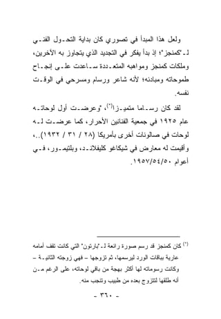 ‫ﻭﻟﻌل ﻫﺫﺍ ﺍﻟﻤﺒﺩﺃ ﻓﻲ ﺘﺼﻭﺭﻱ ﻜﺎﻥ ﺒﺩﺍﻴﺔ ﺍﻟﺘﺤـﻭل ﺍﻟﻔﻨـﻲ‬
‫ﻟـ"ﻜﻤﻨﺠﺯ"؛ ﺇﺫ ﺒﺩﺃ ﻴﻔﻜﺭ ﻓﻲ ﺍﻟﺘﺠﺩﻴﺩ ﺍﻟﺫﻱ ﻴﺘﺠﺎﻭﺯ ﺒﻪ ﺍﻵﺨﺭﻴﻥ،‬
‫ﻭﻤﻠﻜﺎﺕ ﻜﻤﻨﺠﺯ ﻭﻤﻭﺍﻫﺒﻪ ﺍﻟﻤﺘﻌـﺩﺩﺓ ﺴـﺎﻋﺩﺕ ﻋﻠـﻰ ﺇﻨﺠـﺎﺡ‬
‫ﻁﻤﻭﺤﺎﺘﻪ ﻭﻤﺒﺎﺩﺌﻪ؛ ﻷﻨﻪ ﺸﺎﻋﺭ ﻭﺭﺴﺎﻡ ﻭﻤﺴﺭﺤﻲ ﻓﻲ ﺍﻟﻭﻗـﺕ‬
                                                          ‫ﻨﻔﺴﻪ.‬
‫ﻟﻘﺩ ﻜﺎﻥ ﺭﺴـﺎ ‪‬ﺎ ﻤﺘﻤﻴـ ‪‬ﺍ)*(، "ﻭﻋﺭﻀـﺕ ﺃﻭل ﻟﻭﺤﺎﺘـﻪ‬
                         ‫ﺯ‬        ‫ﻤ‬
‫ﻋﺎﻡ ٥٢٩١ ﻓﻲ ﺠﻤﻌﻴﺔ ﺍﻟﻔﻨﺎﻨﻴﻥ ﺍﻷﺤﺭﺍﺭ، ﻜﻤﺎ ﻋﺭﻀـﺕ ﻟـﻪ‬
‫ﻟﻭﺤﺎﺕ ﻓﻲ ﺼﺎﻟﻭﻨﺎﺕ ﺃﺨﺭﻯ ﺒﺄﻤﺭﻴﻜﺎ )٨٢ / ١٣ / ٢٣٩١(..،‬
‫ﻭﺃﻗﻴﻤﺕ ﻟﻪ ﻤﻌﺎﺭﺽ ﻓﻲ ﺸﻴﻜﺎﻏﻭ ﻜﻠﻴﻔﻼﻨـﺩ، ﻭﺒﻠﺘﻴﻤـﻭﺭ، ﻓـﻲ‬
                                        ‫ﺃﻋﻭﺍﻡ ٠٥/٤٥/٧٥٩١.‬




                                                               ‫)*(‬
‫ﻜﺎﻥ ﻜﻤﻨﺠﺯ ﻗﺩ ﺭﺴﻡ ﺼﻭﺭﺓ ﺭﺍﺌﻌﺔ ﻟـ"ﺒﺎﺭﺘﻭﻥ" ﺍﻟﺘﻲ ﻜﺎﻨﺕ ﺘﻘﻑ ﺃﻤﺎﻤﻪ‬
‫ﻋﺎﺭﻴﺔ ﺒﺒﺎﻗﺎﺕ ﺍﻟﻭﺭﺩ ﻟﻴﺭﺴﻤﻬﺎ، ﺜﻡ ﺘﺯﻭﺠﻬﺎ – ﻓﻬﻲ ﺯﻭﺠﺘﻪ ﺍﻟﺜﺎﻨﻴـﺔ –‬
‫ﻭﻜﺎﻨﺕ ﺭﺴﻭﻤﺎﺘﻪ ﻟﻬﺎ ﺃﻜﺜﺭ ﺒﻬﺠﺔ ﻤﻥ ﺒﺎﻗﻲ ﻟﻭﺤﺎﺘﻪ، ﻋﻠﻰ ﺍﻟﺭﻏﻡ ﻤـﻥ‬
                   ‫ﺃﻨﻪ ﻁﻠﻘﻬﺎ ﻟﺘﺘﺯﻭﺝ ﺒﻌﺩﻩ ﻤﻥ ﻁﺒﻴﺏ ﻭﺘﻨﺠﺏ ﻤﻨﻪ.‬

                        ‫- ٠٦٣ -‬
 