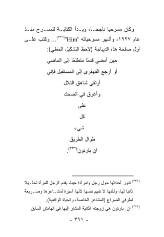 ‫ﻭﻜﺎﻥ ﻤﺴﺭﺤﻴﺎ ﻨﺎﺠ ‪‬ـﺎ، ﻭﺒـﺩﺃ ﺍﻟﻜﺘﺎﺒـﺔ ﻟﻠﻤﺴـﺭﺡ ﻤﻨـﺫ‬
                               ‫ﺤ‬      ‫‪‬‬
‫ﻋﺎﻡ ٧٢٩١، ﻭﺃﺸﻬﺭ ﻤﺴﺭﺤﻴﺎﺘﻪ "‪ ...(٣٣١)"Him‬ﻭﻜﺘﺏ ﻋﻠـﻰ‬
            ‫ﺃﻭل ﺼﻔﺤﺔ ﻫﺫﻩ ﺍﻟﺩﻴﺒﺎﺠﺔ )ﻻﺤﻅ ﺍﻟﺘﺸﻜﻴل ﺍﻟﺨﻁﻲ(:‬
            ‫ﺤﻴﻥ ﺃﻤﻀﻲ ﻗﺩ ًﺎ ﻤﺘﻁﻠ ًﺎ ﺇﻟﻰ ﺍﻟﻤﺎﻀﻲ‬
                        ‫ﻌ‬       ‫ﻤ‬
            ‫ﺃﻭ ﺃﺭﺠﻊ ﺍﻟﻘﻬﻘﺭﻯ ﺇﻟﻰ ﺍﻟﻤﺴﺘﻘﺒل ﻓﺈﻨﻲ‬
                     ‫ﺃﺭﺘﻘﻲ ﺸﺎﻫﻕ ﺍﻟﺘﻼل‬
                     ‫ﻭﺃﻏﺭﻕ ﻓﻲ ﺍﻟﻀﺤﻙ‬
                             ‫ﻋﻠﻰ‬
                              ‫ﻜل‬
                           ‫ﺸﻲﺀ‬
                        ‫ﻁﻭﺍل ﺍﻟﻁﺭﻴﻕ‬
                       ‫ﺁﻥ ﺒﺎﺭﺘﻭﻥ)٢٣٣(.‬



                                                               ‫)١٣٣(‬
‫ﺘﺩﻭﺭ ﺃﺤﺩﺍﺜﻬﺎ ﺤﻭل ﺭﺠل ﻭﺍﻤﺭﺃﺓ؛ ﺤﻴﺙ ﻴﻘﺩﻡ ﺍﻟﺭﺠل ﻟﻠﻤﺭﺃﺓ ﺘﺤﻠـﻴﻼ‬
‫ﹰ‬
‫ﺫﺍﺘ ‪‬ﺎ ﻟﻬﺎ، ﻭﻟﻜﻨﻬﺎ ﻻ ﺘﻔﻬﻡ ﻨﻔﺴﻬﺎ ﻷﻨﻬﺎ ﺃﺴﻴﺭﺓ ﻟﻤﺸـﺎﻋﺭﻫﺎ ﻭﺼـﺭﻴﻌﺔ‬
                                                       ‫ﻴ‬
           ‫ﻟﻁﺭﻓﻲ ﺍﻟﺼﺭﺍﻉ )ﺍﻟﻤﺸﺎﻋﺭ ﺍﻟﺨﺎﺼﺔ، ﻭﺍﻟﺤﻴﺎﺓ ﺍﻟﻭﺍﻗﻌﻴﺔ(.‬
                                                               ‫)٢٣٣(‬
  ‫ﺁﻥ. ﺒﺎﺭﺘﻭﻥ ﻫﻲ ﺯﻭﺠﺘﻪ ﺍﻟﺜﺎﻨﻴﺔ ﺍﻟﻤﺸﺎﺭ ﺇﻟﻴﻬﺎ ﻓﻲ ﺍﻟﻬﺎﻤﺵ ﺍﻟﺴﺎﺒﻕ.‬

                        ‫- ١٦٣ -‬
 