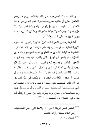 ‫ﻭﻋﻨﺩﻤﺎ ﻗﺩﻤﺕ ﺍﻟﻤﺴﺭﺤﻴﺔ ﻋﻠﻰ ﺨﺸـﺒﺔ ﺍﻟﻤﺴـﺭﺡ ﺤـﺭﺹ‬
‫"ﻜﻤﻨﺠﺯ" ﻋﻠﻰ ﺃﻥ ﻴﻜﺘﺏ ﻋﻠﻰ ﺒﻁﺎﻗﺔ ﺒﺭﻨـﺎﻤﺞ ﺍﻟﻌـﺭﺽ ﻫـﺫﺍ‬
‫ﺍﻟﺘﺤﺫﻴﺭ: "... ﻟﻴﺴـﺕ ‪ Him‬ﺒﻜﻭﻤﻴـﺩﻴﺎ، ﻭﻻ ﺘﺭﺍﺠﻴـﺩﻴﺎ، ﻭﻻ‬
‫ﻫﺯﻟﻴﺔ، ﻭﻻ ﺃﻭﺒﺭﺕ، ﻭﻻ ﻓﻴﻠﻤﺎ ﻤﺘﺤﺭﻜﺎ، ﻭﻻ ﺃﻱ ﺸـﻲﺀ ﻤﻤـﺎ‬
                     ‫ﹰ‬       ‫‪‬‬
                       ‫ﻴﺒﺭﺭ ﻅﻬﻭﺭﻫﺎ ﻋﻠﻰ ﺍﻟﻤﺴﺭﺡ")٣٣٣(.‬
‫ﺃﻤﺎ ﻓﻴﻤﺎ ﻴﺨﺹ ﺍﻟﺸﻌﺭ؛ ﻓﻠﻘﺩ ﺘﻤﻴﺯ "ﻤﻨﺠﺯ" ﺒﺘﺤﺭﻴﺭ ﺃﺸـﻌﺎﺭﻩ‬
‫ﻜﺜﻭﺭﺓ ﺸﻜﻠﻴﺔ، ﻤﺩﻓﻭﻋﺔ ﺒﻭﺠﻬﺔ ﻨﻅﺭ ﻤﺅﺩﺍﻫﺎ ﺃﻥ ﻫﺫﻩ ﺍﻟﻤﺴﺎﺭﺏ‬
‫ﺍﻟﺸﻜﻠﻴﺔ ﻤﺤﺎﻭﻟﺔ ﻟﻴﺘﻔﺎﺩﻯ ﻤﺎ ﺘﻨﻁﻭﻱ ﻋﻠﻴﻪ ﺍﻟﻤﻭﻀﻭﻋﺎﺕ ﻤـﻥ‬
‫ﺍﺒﺘﺫﺍل؛ ﻭﻫﻭ ﻴﺸﻌﺭ ﺃﻥ ﺍﻟﻭﺭﻕ ﺍﻟﺫﻱ ﻴﻜﺘﺏ ﻋﻠﻴﻪ ﻴﺼـﺒﺢ ﻓﻴﻬـﺎ‬
‫ﺍﻟﺸﻌﻭﺭ ﺃﻟﻔﺎ ﹰﺎ، ﻻ ﻴﺼﺒﺢ ﺸﻌﻭ ‪‬ﺍ،... – ﻭﻤﻥ ﺜﻡ – ﻓﻬﻭ ﻜـﻼﻡ‬
                            ‫ﺭ‬             ‫ﻅ‬
‫ﻴﺠﺏ ﺃﻥ ﻴﻜﻭﻥ ﻟﻪ ﻨﻅﺎﻡ ﺨﺎﺹ ﻭﻤﻨﻁﻕ ﺨﺎﺹ... ﻓﻬـﻭ ﺒﻘﻠﺒـﻪ‬
    ‫ﹾ‬
‫ﺘﺭﺘﻴﺏ ﺍﻟﻜﻠﻤﺎﺕ ﺍﻟﻤﺘﻌﺎﺭﻑ ﻋﻠﻴﻬﺎ ﺭﺃ ‪‬ﺎ ﻋﻠﻰ ﻋﻘـﺏ؛ ﻴﺤـﺎﻭل‬
                      ‫ﺴ‬
‫ﺠﺎﻫ ‪‬ﺍ ﺃﻥ ﻴﺤﺭﺭ ﺍﻟﻠﻐﺔ ﻤﻥ ﺍﻟﺠﻤﻭﺩ... ﻭﻴﺫﻫﺏ ﻓﻲ ﻫﺫﺍ ﺍﻟﻤـﺩﻯ‬
                                                 ‫ﺩ‬
‫ﺇﻟﻰ ﺃﻥ ﺍﻟﻠﻐﺔ ﺃﺼﺒﺤﺕ ﻫﻲ ﻭﺸﻌﻭﺭﻩ ﺼـﻨﻭﻴﻥ، ﻭﺃﻥ ﺍﻟﻜﻠﻤـﺎﺕ‬
‫ﺍﻟﺘﻲ ﻴﺴـﺘﻌﻤﻠﻬﺎ ﺃﺼـﺒﺤﺕ ﺒﺤـﻕ ﺃﺸـﻴﺎﺀ ﻟﻬـﺎ ﻤـﺩﻟﻭﻻﺘﻬﺎ‬
‫ﻭﻤﺎ ﻴﺼﺎﺤﺒﻬﺎ ﻤﻥ ﻤﻌﺎﻥ، ﻭﻤﺎ ﻴﻁﺭﺩ ﺇﻴﺎﻫﺎ ﻤﻥ ﺼﻭﺭ؛ ﻭﺫﻟﻙ ﻟﻤﺎ‬
                   ‫ﺘﺜﻴﺭﻩ ﻓﻲ ﺍﻹﻨﺴﺎﻥ ﻤﻥ ﺃﺤﺎﺴﻴﺱ...")٤٣٣(.‬

                                                         ‫)٣٣٣(‬
‫ﻜﻤﻨﺠﺯ ﺸﺎﻋﺭ ﺃﻤﺭﻴﻜﺎ / ﺹ ١٧. ﻭﻻﺤﻅ ﺍﻟﺜﻭﺭﺓ ﻋﻠﻰ ﺍﻟﺘﺼـﻨﻴﻑ؛‬
                        ‫ﻭﻫﻲ ﺍﻤﺘﺩﺍﺩ ﻟﻤﺒﺎﺩﺌﻪ ﻭﺁﺭﺍﺌﻪ ﺍﻟﺨﺎﺼﺔ.‬
                                                         ‫)٤٣٣(‬
                                         ‫ﺍﻟﺴﺎﺒﻕ / ٨١١.‬

                     ‫- ٢٦٣ -‬
 