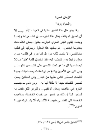 ‫"ﺍﻟﺯﻤﺎﻥ ﺸﺠﺭﺓ‬
                                 ‫ﻭﺍﻟﺤﻴﺎﺓ ﻭﺭﺩﺓ"‬
‫ﻭﻗﺩ ﻴﺒﺩﻭ ﻤﺜل ﻫﺫﺍ ﺍﻟﺘﻌﺒﻴﺭ ﻋﺎﺩﻴﺎ ﻓﻲ ﺍﻟﻌﺭﻑ ﺍﻷﺩﺒـﻲ... ﺇﻻ‬
                       ‫‪‬‬
‫ﺃﻥ ﻜﻤﻨﺠﺯ ﻟﻡ ﻴﻜﺘﻑ ﺒﻤﺜل ﻫﺫﺍ ﻜﻐﻴﺭﻩ ﻤـﻥ ﺍﻟﺸـﻌﺭﺍﺀ؛ ﻭﺇﻨﻤـﺎ‬
‫ﻭﺠﺩﻨﺎﻩ "ﻴﻘﺎﻭﻡ ﺍﻟﺘﻴﺎﺭ ﺍﻟﻠﻐﻭﻱ ﺍﻟﺠﺎﺭﻑ ﺒﺘﻨﺎﻭل ﺒﻌﺽ ﺍﻟﻜﻠﻤـﺎﺕ‬
‫ﺒﻤﺩﻟﻭﻟﻬﺎ ﺍﻟﺨﺎﺹ... ﺜﻡ ﻴﺴﻠﺒﻬﺎ ﻫﺫﺍ ﺍﻟﻤﺩﻟﻭل ﻭﻴﺤﻭﻟﻬﺎ ﺇﻟﻰ ﻗﻁﺏ‬
‫ﻤﻐﻨﺎﻁﻴﺴﻲ، ﻻ ‪‬ﻘﺼﺩ ﻟﺫﺍﺘﻪ ﻫﻭ؛ ﺒل ﻟﻤﺎ ﻴﺩﻭﺭ ﻓﻲ ﻓﻠﻜـﻪ ﻤـﻥ‬
                                      ‫ﻴ‬
‫ﻤﻌﺎﻥ ﺘﺭﺘﺒﻁ ﺒﻪ، ﻭﺘﻨﺠﺫﺏ ﺇﻟﻴﻪ؛ ﻓﻘﺩ ﺍﺴﺘﻌﻤل ﻜﻠﻤﺔ "ﻫﺵ" ﻤـﺜﻼ‬
‫ﹰ‬                                                ‫ٍ‬
‫ﻟﻴﺼﻑ ﺒﻬﺎ ﻜل ﻤﺎ ﻫﻭ ﺘﺤﺕ ﺍﻟﺸﻤﺱ ﺤﺘﻰ ﺍﻟﺸـﻤﺱ ﺫﺍﺘﻬـﺎ...‬
‫ﻭﻓﻲ ﻜﺜﻴﺭ ﻤﻥ ﺍﻷﺤﻴﺎﻥ ﻴﺒﺘﺩﻉ ﻫﻭ ﺍﺭﺘﺒﺎﻁﺎﺕ ﻭﻤﺼﺎﺤﺒﺎﺕ ﺠﺩﻴﺩﺓ‬
‫ﻟﻜﻠﻤﺎﺕ ﺍﺼﻁﻠﺢ ﺍﻟﻨﺎﺱ ﻋﻠﻴﻬﺎ ﻤﻥ ﻗﺒﻠﻪ... ﻭﻓﻲ ﺍﻟﺤﺎﻟﺘﻴﻥ ‪‬ﺤﻤل‬
 ‫ﻴ ‪‬‬
‫ﻜﻤﻨﺠﺯ ﺍﻟﻜﻠﻤﺎﺕ ﺠﻬ ‪‬ﺍ ﻻ ﻁﺎﻗﺔ ﻟﻬﺎ ﺒﻪ... ﻭﻤﻥ ﺜـﻡ ﺴـﻴﺘﺨﺒﻁ‬
                                  ‫ﺩ‬
‫ﺍﻟﻘﺎﺭﺉ ﻓﻲ ﻤﺘﺎﻫﺎﺕ ﻭﻤﻌﺎﻥ ﻻ ﹸﻔﻬﻡ... ﻭﺍﻟﺘﺒﺭﻴﺭ ﺍﻟﺫﻱ ﻴﻘﺫﻑ ﺒﻪ‬
                            ‫ﺘ‬
‫ﻜﻤﻨﺠﺯ ﺇﻟﻴﻨﺎ ﺃﻥ ﺫﻟﻙ ﻫﻭ ﺘﻌﺒﻴﺭ ﻋﻥ ﺨﺒﺭﺘﻪ ﺍﻟﺨﺎﺼﺔ، ﻭﻤﻔﺎﻫﻴﻤﻪ‬
‫ﺍﻟﺨﺎﺼﺔ ﺍﻟﺘﻲ ﺘﻘﻀـﻲ ﻁﺒﻴﻌـﺔ ﺍﻷﺸـﻴﺎﺀ ﺃﻻ ﻴﺸـﺎﺭﻜﻪ ﻓﻴﻬـﺎ‬
                                           ‫ﺍﻟﻘﺎﺭﺉ")٦٣٣(.‬



                                                     ‫)٦٣٣(‬
                  ‫ﻜﻤﻨﺠﺯ ﺸﺎﻋﺭ ﺃﻤﺭﻴﻜﺎ / ﺹ ٩١١ / ٠٢١.‬

                     ‫- ٤٦٣ -‬
 