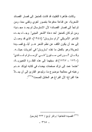 ‫ﻭﻜﺎﻨﺕ ﻅﺎﻫﺭﺓ ﺍﻟﺘﻔﺘﻴﺕ ﻗﺩ ﻗﺎﺩﺕ ﻜﻤﻨﺠﺯ ﺇﻟﻰ ﻗﺼﺎﺭ ﺍﻟﻘﺼﺎﺌﺩ‬
‫ﺍﻟﺸﻌﺭﻴﺔ، ﻋﻥ ﻗﻨﺎﻋﺔ ﻤﺩﻓﻭﻋﺔ ﺒﺘﺼﻭﺭ ﻟﻐﻭﻱ ﻭﺘﻘﻨﻲ ﻤ ‪‬ﺎ، ﻭﻤﻥ‬
      ‫ﻌ‬
‫ﺜﻡ ﻟﺠﺄ ﺇﻟﻰ ﻗﺼﺎﺭ ﺍﻟﻘﺼﺎﺌﺩ؛ ﻷﻥ ﺍﻻﺴﺘﺭﺴﺎل ﻟﻡ ﻴﻌـﺩ ﻤﺠـﺩ ‪‬ﺎ؛‬
  ‫ﻴ‬
‫ﻭﻤﻥ ﺜﻡ ﻜﺎﻥ ﻜﻤﻨﺠﺯ ﺃﺤﺩ ﺩﻋﺎﺓ "ﺍﻟﺸﻌﺭ ﺍﻟﻤﻴﻨﻲ". ﻭﺠـﺎﺀ ﺒﻌـﺩﻩ‬
‫ﺍﻟﺸﺎﻋﺭ ﺍﻷﻤﺭﻴﻜﻲ "ﺁﺭﺍﻡ ﺴﺎﺭﻭﺒﺎﻥ" )٤٤٩١(، ﺍﻟﺫﻱ ﻗﺩ ﻭﺼـل‬
‫ﺇﻟﻰ ﺤﺩ ﺃﻥ ﻴﻜﻭﻥ ﺍﻟﻜﻑ ﻋﻥ ﻨﻅﻡ ﺍﻟﺸﻌﺭ ﻫـﻭ ﺃﺒﻠـﻎ ﻗﺼـﻴﺩﺓ‬
‫ﺸﻌﺭﻴﺔ! ﻭﻫﻭ ﺒﺎﻟﻔﻌل ﻤﺎ ﻨﻔﺫﻩ "ﺴﺎﺭﻭﺒﺎﻥ" ﻓﻲ ﺃﺨﺭﻴﺎﺕ ﺤﻴﺎﺘـﻪ.‬
‫ـﺘﺭﺍﻡ ـﺎﻨﺩﻱ"‬
     ‫ﺸـ‬    ‫ـﺎﻥ " ـﻭﺭﺍﻨﺱ ـﺘﻴﺭﻥ" ـﻲ "ﺘﺭﺴـ‬
                  ‫ﻓـ‬     ‫ﺴـ‬     ‫ﻟـ‬    ‫ﻭﻜـ‬
‫)٠٦٧١ – ٧٦٧١( ﻗﺩ ﺴﺒﻘﻬﻤﺎ ﺇﻟﻰ ﻫﺫﻩ ﺍﻟﻔﻜـﺭﺓ ﺍﻟﺘﻌﺒﻴﺭﻴـﺔ،‬
‫"ﻋﻨﺩﻤﺎ ﻋﻤﺩ ﺇﻟﻰ ﺘﺭﻙ ﺼﻔﺤﺎﺕ ﺒﻴﻀﺎﺀ ﻓﻲ ﻜﺘﺎﺒﻪ ﻟﻴﺅﻜﺩ ﻋـﺩﻡ‬
‫ﺭﻏﺒﺘﻪ ﻓﻲ ﻤﻌﺎﻟﺠﺔ ﻤﻭﻀﻭﻉ ﻤﺎ، ﻭﻟﻴﺩﻋﻭ ﺍﻟﻘﺎﺭﺉ ﺇﻟﻰ ﺃﻥ ﻴﻤـﻸ‬
          ‫ﻫﺫﺍ ﺍﻟﻔﺭﺍﻍ؛ ﻷﻥ ﺍﻟﻔﺭﺍﻍ ﻫﻭ ﺍﻟﻤﻘﺎﺒل ﻟﻠﺼﻤﺕ")٧٣٣(.‬




                                                           ‫)٧٣٣(‬
            ‫ﺍﻟﻘﺼﻴﺩﺓ ﺍﻟﺸﻔﺎﻫﻴﺔ / ﻭﺍﻟﺘﺭ ﺃﻭﻨﺞ / ٣٣٢ )ﻤﺘﺭﺠﻡ(.‬

                     ‫- ٥٦٣ -‬
 