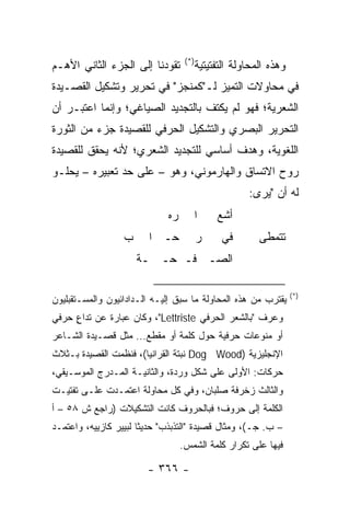 ‫)*(‬
‫ﺘﻘﻭﺩﻨﺎ ﺇﻟﻰ ﺍﻟﺠﺯﺀ ﺍﻟﺜﺎﻨﻲ ﺍﻷﻫـﻡ‬             ‫ﻭﻫﺫﻩ ﺍﻟﻤﺤﺎﻭﻟﺔ ﺍﻟﺘﻔﺘﻴﺘﻴﺔ‬
‫ﻓﻲ ﻤﺤﺎﻭﻻﺕ ﺍﻟﺘﻤﻴﺯ ﻟـ"ﻜﻤﻨﺠﺯ" ﻓﻲ ﺘﺤﺭﻴﺭ ﻭﺘﺸﻜﻴل ﺍﻟﻘﺼـﻴﺩﺓ‬
‫ﺍﻟﺸﻌﺭﻴﺔ؛ ﻓﻬﻭ ﻟﻡ ﻴﻜﺘﻑ ﺒﺎﻟﺘﺠﺩﻴﺩ ﺍﻟﺼﻴﺎﻏﻲ؛ ﻭﺇﻨﻤﺎ ﺍﻋﺘﺒـﺭ ﺃﻥ‬
‫ﺍﻟﺘﺤﺭﻴﺭ ﺍﻟﺒﺼﺭﻱ ﻭﺍﻟﺘﺸﻜﻴل ﺍﻟﺤﺭﻓﻲ ﻟﻠﻘﺼﻴﺩﺓ ﺠﺯﺀ ﻤﻥ ﺍﻟﺜﻭﺭﺓ‬
‫ﺍﻟﻠﻐﻭﻴﺔ، ﻭﻫﺩﻑ ﺃﺴﺎﺴﻲ ﻟﻠﺘﺠﺩﻴﺩ ﺍﻟﺸﻌﺭﻱ؛ ﻷﻨﻪ ﻴﺤﻘﻕ ﻟﻠﻘﺼﻴﺩﺓ‬
‫ﺭﻭﺡ ﺍﻻﺘﺴﺎﻕ ﻭﺍﻟﻬﺎﺭﻤﻭﻨﻲ، ﻭﻫﻭ – ﻋﻠﻰ ﺤﺩ ﺘﻌﺒﻴﺭﻩ – ﻴﺤﻠـﻭ‬
                                                       ‫ﻟﻪ ﺃﻥ "ﻴﺭﻯ:‬
                              ‫ﺭﻩ‬          ‫ﺍ‬    ‫ﺃﺸﻊ‬
                  ‫ﺏ‬      ‫ﺤـ ﺍ‬             ‫ﺭ‬     ‫ﻓﻲ‬        ‫ﺘﺘﻤﻁﻰ‬
                      ‫ﺍﻟﺼـ ﻓـ ﺤـ ـﺔ‬

                                                                    ‫)*(‬
‫ﻴﻘﺘﺭﺏ ﻤﻥ ﻫﺫﻩ ﺍﻟﻤﺤﺎﻭﻟﺔ ﻤﺎ ﺴﺒﻕ ﺇﻟﻴـﻪ ﺍﻟـﺩﺍﺩﺍﺌﻴﻭﻥ ﻭﺍﻟﻤﺴـﺘﻘﺒﻠﻴﻭﻥ‬
‫ﻭﻋﺭﻑ "ﺒﺎﻟﺸﻌﺭ ﺍﻟﺤﺭﻓﻲ ‪ ،"Lettriste‬ﻭﻜﺎﻥ ﻋﺒﺎﺭﺓ ﻋﻥ ﺘﺩﺍﻉ ﺤﺭﻓﻲ‬
     ‫ٍ‬
‫ﺃﻭ ﻤﻨﻭﻋﺎﺕ ﺤﺭﻓﻴﺔ ﺤﻭل ﻜﻠﻤﺔ ﺃﻭ ﻤﻘﻁﻊ... ﻤﺜل ﻗﺼـﻴﺩﺓ ﺍﻟﺸـﺎﻋﺭ‬
‫ﺍﻹﻨﺠﻠﻴﺯﻴﺔ )‪ Dog Wood‬ﻨﺒﺘﺔ ﺍﻟﻘﺭﺍﻨﻴﺎ(، ﻓﻨﻅﻤﺕ ﺍﻟﻘﺼﻴﺩﺓ ﺒـﺜﻼﺙ‬
‫ﺤﺭﻜﺎﺕ: ﺍﻷﻭﻟﻰ ﻋﻠﻰ ﺸﻜل ﻭﺭﺩﺓ، ﻭﺍﻟﺜﺎﻨﻴـﺔ ﺍﻟﻤـﺩﺭﺝ ﺍﻟﻤﻭﺴـﻴﻘﻲ،‬
‫ﻭﺍﻟﺜﺎﻟﺙ ﺯﺨﺭﻓﺔ ﺼﻠﺒﺎﻥ، ﻭﻓﻲ ﻜل ﻤﺤﺎﻭﻟﺔ ﺍﻋﺘﻤـﺩﺕ ﻋﻠـﻰ ﺘﻔﺘﻴـﺕ‬
‫ﺍﻟﻜﻠﻤﺔ ﺇﻟﻰ ﺤﺭﻭﻑ؛ ﻓﺒﺎﻟﺤﺭﻭﻑ ﻜﺎﻨﺕ ﺍﻟﺘﺸﻜﻴﻼﺕ )ﺭﺍﺠﻊ ﺵ ٨٥ – ﺃ‬
‫– ﺏ. ﺠـ(، ﻭﻤﺜﺎل ﻗﺼﻴﺩﺓ "ﺍﻟﺘﺫﺒﺫﺏ" ﺤﺩﻴ ﹰﺎ ﻟﺒﻴﻴﺭ ﻜﺎﺯﻴﻴﻪ، ﻭﺍﻋﺘﻤـﺩ‬
                       ‫ﺜ‬
                                   ‫ﻓﻴﻬﺎ ﻋﻠﻰ ﺘﻜﺭﺍﺭ ﻜﻠﻤﺔ ﺍﻟﺸﻤﺱ.‬

                        ‫- ٦٦٣ -‬
 