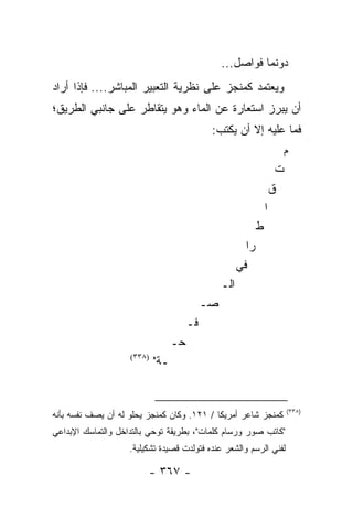 ‫ﺩﻭﻨﻤﺎ ﻓﻭﺍﺼل...‬
‫ﻭﻴﻌﺘﻤﺩ ﻜﻤﻨﺠﺯ ﻋﻠﻰ ﻨﻅﺭﻴﺔ ﺍﻟﺘﻌﺒﻴﺭ ﺍﻟﻤﺒﺎﺸﺭ.... ﻓﺈﺫﺍ ﺃﺭﺍﺩ‬
‫ﺃﻥ ﻴﺒﺭﺯ ﺍﺴﺘﻌﺎﺭﺓ ﻋﻥ ﺍﻟﻤﺎﺀ ﻭﻫﻭ ﻴﺘﻘﺎﻁﺭ ﻋﻠﻰ ﺠﺎﻨﺒﻲ ﺍﻟﻁﺭﻴﻕ؛‬
                                             ‫ﻓﻤﺎ ﻋﻠﻴﻪ ﺇﻻ ﺃﻥ ﻴﻜﺘﺏ:‬
                                                                        ‫ﻡ‬
                                                                       ‫ﺕ‬
                                                                      ‫ﻕ‬
                                                                  ‫ﺍ‬
                                                              ‫ﻁ‬
                                                         ‫‪‬ﺍ‬
                                                          ‫ﺭ‬
                                                       ‫ﻓﻲ‬
                                                 ‫ﺍﻟـ‬
                                            ‫ﺼـ‬
                                       ‫ﻓـ‬
                                  ‫ﺤـ‬
                    ‫)٨٣٣(‬
                            ‫ـﺔ"‬


                                                                        ‫)٨٣٣(‬
‫ﻜﻤﻨﺠﺯ ﺸﺎﻋﺭ ﺃﻤﺭﻴﻜﺎ / ١٢١. ﻭﻜﺎﻥ ﻜﻤﻨﺠﺯ ﻴﺤﻠﻭ ﻟﻪ ﺃﻥ ﻴﺼﻑ ﻨﻔﺴﻪ ﺒﺄﻨﻪ‬
‫"ﻜﺎﺘﺏ ﺼﻭﺭ ﻭﺭﺴﺎﻡ ﻜﻠﻤﺎﺕ"، ﺒﻁﺭﻴﻘﺔ ﺘﻭﺤﻲ ﺒﺎﻟﺘﺩﺍﺨل ﻭﺍﻟﺘﻤﺎﺴﻙ ﺍﻹﺒﺩﺍﻋﻲ‬
                    ‫ﻟﻔﻨﻲ ﺍﻟﺭﺴﻡ ﻭﺍﻟﺸﻌﺭ ﻋﻨﺩﻩ ﻓﺘﻭﻟﺩﺕ ﻗﺼﻴﺩﺓ ﺘﺸﻜﻴﻠﻴﺔ.‬

                         ‫- ٧٦٣ -‬
 