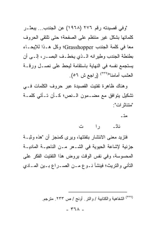 ‫"ﻭﻓﻲ ﻗﺼﻴﺩﺘﻪ ﺭﻗﻡ ٦٧٢ )٨٦٩١( ﻋﻥ ﺍﻟﺠﻨﺩﺏ... ﻴﺒﻌﺜـﺭ‬
‫ﻜﻠﻤﺎﺘﻬﺎ ﺒﺸﻜل ﻏﻴﺭ ﻤﻨﺘﻅﻡ ﻋﻠﻰ ﺍﻟﺼﻔﺤﺔ؛ ﺤﺘﻰ ﺘﻠﺘﻘﻲ ﺍﻟﺤﺭﻭﻑ‬
‫ﻤ ‪‬ﺎ ﻓﻲ ﻜﻠﻤﺔ ﺍﻟﺠﻨﺩﺏ ‪Grasshopper‬؛ ﻭﻜل ﻫـﺫﺍ ﻟﻺﻴﺤـﺎﺀ‬
                                              ‫ﻌ‬
‫ﺒﻁﻨﻁﺔ ﺍﻟﺠﻨﺩﺏ ﻭﻁﻴﺭﺍﻨﻪ ﺍﻟـﺫﻱ ﻴﺨﻁـﻑ ﺍﻟﺒﺼـﺭ، ﺇﻟـﻰ ﺃﻥ‬
‫ﻴﺴﺘﺠﻤﻊ ﻨﻔﺴﻪ ﻓﻲ ﺍﻟﻨﻬﺎﻴﺔ ﺒﺎﺴﺘﻘﺎﻤﺔ ﻟﻴﺤﻁ ﻋﻠﻰ ﻨﺼـل ﻭﺭﻗـﺔ‬
                        ‫)ﺭﺍﺠﻊ ﺵ ٦٥(.‬         ‫)٩٣٣(‬
                                                     ‫ﺍﻟﻌﺸﺏ ﺃﻤﺎﻤﻨﺎ"‬
‫ﻭﻫﻨﺎﻙ ﻅﺎﻫﺭﺓ ﺘﻔﺘﻴﺕ ﺍﻟﻘﺼﻴﺩﺓ ﻋﺒﺭ ﺤﺭﻭﻑ ﺍﻟﻜﻠﻤﺎﺕ ﻓـﻲ‬
‫ﺘﺸﻜﻴل ﻴﺘﻭﺍﻓﻕ ﻤﻊ ﻤﻀـﻤﻭﻥ ﺍﻟـﻨﺹ؛ ﻜـﺄﻥ ﺘـﺄﺘﻲ ﻜﻠﻤـﺔ‬
                                                       ‫"ﻤﺘﻨﺎﺜﺭﺍﺕ":‬
                                                           ‫ﻤﺘـ‬
                              ‫ﺕ‬         ‫ﺭﺍ‬            ‫ﻨﺎﺜـ‬
‫ﻓﺘﺯﻴﺩ ﻤﻌﻨﻰ ﺍﻻﻨﺘﺸﺎﺭ ﺒﺘﻔﺘﺘﻬﺎ، ﻭﻴﺭﻯ ﻜﻤﻨﺠﺯ ﺃﻥ "ﻫﺫﻩ ﻭﺜﺒـﺔ‬
‫ﺠﺯﺌﻴﺔ ﻹﺸﺎﻋﺔ ﺍﻟﺤﻴﻭﻴﺔ ﻓﻲ ﺍﻟﺸـﻌﺭ ﻤـﻥ ﺍﻟﻨﺎﺤﻴـﺔ ﺍﻟﻤﺎﺩﻴـﺔ‬
‫ﺍﻟﻤﺤﺴﻭﺴﺔ، ﻭﻓﻲ ﻨﻔﺱ ﺍﻟﻭﻗﺕ ‪‬ﺭﻭﺽ ﻫﺫﺍ ﺍﻟﺘﻔﺘﻴﺕ ﺍﻟﻔﻜﺭ ﻋﻠﻰ‬
                         ‫ﻴ‬
‫ﺍﻟﺘﺄﻨﻲ ﻭﺍﻟﺘﺭﻴﺙ؛ ﻓﻴﻨﺸﺄ ﻨـﻭﻉ ﻤـﻥ ﺍﻟﺼـﺭﺍﻉ ﺒـﻴﻥ ﺍﻟﻤـﺎﺩﻱ‬




                                                              ‫)٩٣٣(‬
         ‫ﺍﻟﺸﻔﺎﻫﻴﺔ ﻭﺍﻟﻜﺘﺎﺒﻴﺔ / ﻭﺍﻟﺘﺭ. ﺃﻭﻨﺞ / ﺹ ٣٣٢. ﻤﺘﺭﺠﻡ.‬

                      ‫- ٨٦٣ -‬
 