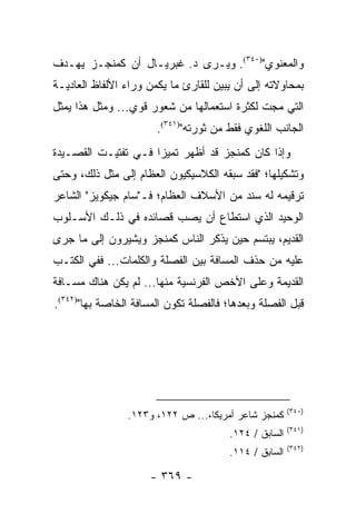 ‫ﻭﺍﻟﻤﻌﻨﻭﻱ")٠٤٣(. ﻭﻴـﺭﻯ ﺩ. ﻏﺒﺭﻴـﺎل ﺃﻥ ﻜﻤﻨﺠـﺯ ﻴﻬـﺩﻑ‬
‫ﺒﻤﺤﺎﻭﻻﺘﻪ ﺇﻟﻰ ﺃﻥ ﻴﺒﻴﻥ ﻟﻠﻘﺎﺭﺉ ﻤﺎ ﻴﻜﻤﻥ ﻭﺭﺍﺀ ﺍﻷﻟﻔﺎﻅ ﺍﻟﻌﺎﺩﻴـﺔ‬
‫ﺍﻟﺘﻲ ‪‬ﺠﺕ ﻟﻜﺜﺭﺓ ﺍﺴﺘﻌﻤﺎﻟﻬﺎ ﻤﻥ ﺸﻌﻭﺭ ﻗﻭﻱ... ﻭﻤﺜل ﻫﺫﺍ ﻴﻤﺜل‬
                                               ‫ﻤ‬
                       ‫ﺍﻟﺠﺎﻨﺏ ﺍﻟﻠﻐﻭﻱ ﻓﻘﻁ ﻤﻥ ﺜﻭﺭﺘﻪ")١٤٣(.‬
‫ﻭﺇﺫﺍ ﻜﺎﻥ ﻜﻤﻨﺠﺯ ﻗﺩ ﺃﻅﻬﺭ ﺘﻤﻴ ‪‬ﺍ ﻓـﻲ ﺘﻔﺘﻴـﺕ ﺍﻟﻘﺼـﻴﺩﺓ‬
                     ‫ﺯ‬
‫ﻭﺘﺸﻜﻴﻠﻬﺎ؛ "ﻓﻘﺩ ﺴﺒﻘﻪ ﺍﻟﻜﻼﺴﻴﻜﻴﻭﻥ ﺍﻟﻌﻅﺎﻡ ﺇﻟﻰ ﻤﺜل ﺫﻟﻙ، ﻭﺤﺘﻰ‬
‫ﺘﺭﻗﻴﻤﻪ ﻟﻪ ﺴﻨﺩ ﻤﻥ ﺍﻷﺴﻼﻑ ﺍﻟﻌﻅﺎﻡ؛ ﻓـ"ﺴﺎﻡ ﺠﻴﻜﻭﻴﺯ" ﺍﻟﺸﺎﻋﺭ‬
‫ﺍﻟﻭﺤﻴﺩ ﺍﻟﺫﻱ ﺍﺴﺘﻁﺎﻉ ﺃﻥ ﻴﺼﺏ ﻗﺼﺎﺌﺩﻩ ﻓﻲ ﺫﻟـﻙ ﺍﻷﺴـﻠﻭﺏ‬
‫ﺍﻟﻘﺩﻴﻡ، ﻴﺒﺘﺴﻡ ﺤﻴﻥ ﻴﺫﻜﺭ ﺍﻟﻨﺎﺱ ﻜﻤﻨﺠﺯ ﻭﻴﺸﻴﺭﻭﻥ ﺇﻟﻰ ﻤﺎ ﺠﺭﻯ‬
‫ﻋﻠﻴﻪ ﻤﻥ ﺤﺫﻑ ﺍﻟﻤﺴﺎﻓﺔ ﺒﻴﻥ ﺍﻟﻔﺼﻠﺔ ﻭﺍﻟﻜﻠﻤﺎﺕ... ﻓﻔﻲ ﺍﻟﻜﺘـﺏ‬
‫ﺍﻟﻘﺩﻴﻤﺔ ﻭﻋﻠﻰ ﺍﻷﺨﺹ ﺍﻟﻔﺭﻨﺴﻴﺔ ﻤﻨﻬﺎ... ﻟﻡ ﻴﻜﻥ ﻫﻨﺎﻙ ﻤﺴـﺎﻓﺔ‬
‫ﻗﺒل ﺍﻟﻔﺼﻠﺔ ﻭﺒﻌﺩﻫﺎ؛ ﻓﺎﻟﻔﺼﻠﺔ ﺘﻜﻭﻥ ﺍﻟﻤﺴﺎﻓﺔ ﺍﻟﺨﺎﺼﺔ ﺒﻬﺎ")٢٤٣(.‬
                           ‫‪‬‬




                                                        ‫)٠٤٣(‬
                ‫ﻜﻤﻨﺠﺯ ﺸﺎﻋﺭ ﺃﻤﺭﻴﻜﺎ،... ﺹ ٢٢١، ﻭ٣٢١.‬
                                                        ‫)١٤٣(‬
                                        ‫ﺍﻟﺴﺎﺒﻕ / ٤٢١.‬
                                                        ‫)٢٤٣(‬
                                        ‫ﺍﻟﺴﺎﺒﻕ / ٤١١.‬

                     ‫- ٩٦٣ -‬
 