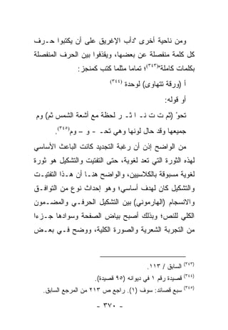 ‫ﻭﻤﻥ ﻨﺎﺤﻴﺔ ﺃﺨﺭﻯ "ﺩﺃﺏ ﺍﻹﻏﺭﻴﻕ ﻋﻠﻰ ﺃﻥ ﻴﻜﺘﺒﻭﺍ ﺤـﺭﻑ‬
‫ﻜل ﻜﻠﻤﺔ ﻤﻨﻔﺼﻠﺔ ﻋﻥ ﺒﻌﻀﻬﺎ، ﻭﻴﻘﺫﻓﻭﺍ ﺒﻴﻥ ﺍﻟﺤﺭﻑ ﺍﻟﻤﻨﻔﺼﻠﺔ‬
               ‫ﺒﻜﻠﻤﺎﺕ ﻜﺎﻤﻠﺔ")٣٤٣(؛ ﺘﻤﺎ ‪‬ﺎ ﻤﺜﻠﻤﺎ ﻜﺘﺏ ﻜﻤﻨﺠﺯ:‬
                                 ‫ﻤ‬
                           ‫)٤٤٣(‬
                                   ‫ﺃ )ﻭﺭﻗﺔ ﺘﺘﻬﺎﻭﻯ( ﻟﻭﺤﺩﺓ‬
                                                ‫ﺃﻭ ﻗﻭﻟﻪ:‬
‫ﹶﺤﻭ )ﺜﻡ ﺕ ﺕ ﻨـ ﺍ ﺜـ ﺭ ﻟﺤﻅﺔ ﻤﻊ ﺃﺸﻌﺔ ﺍﻟﺸﻤﺱ ﺜﻡ( ﻭﻡ‬
                                            ‫ﺘ ْ‬
       ‫ﺠﻤﻴﻌﻬﺎ ﻭﻗﺩ ﺤﺎل ﻟﻭﻨﻬﺎ ﻭﻫﻲ ﺘﺤـ - ﻭ – ﻭﻡ)٥٤٣(.‬
‫ﻤﻥ ﺍﻟﻭﺍﻀﺢ ﺇﺫﻥ ﺃﻥ ﺭﻏﺒﺔ ﺍﻟﺘﺠﺩﻴﺩ ﻜﺎﻨﺕ ﺍﻟﺒﺎﻋﺙ ﺍﻷﺴﺎﺴﻲ‬
‫ﻟﻬﺫﻩ ﺍﻟﺜﻭﺭﺓ ﺍﻟﺘﻲ ﺘﻌﺩ ﻟﻐﻭﻴﺔ، ﺤﺘﻰ ﺍﻟﺘﻔﺘﻴﺕ ﻭﺍﻟﺘﺸﻜﻴل ﻫﻭ ﺜﻭﺭﺓ‬
‫ﻟﻐﻭﻴﺔ ﻤﺴﺒﻭﻗﺔ ﺒﺎﻟﻜﻼﺴﻴﻴﻥ، ﻭﺍﻟﻭﺍﻀﺢ ﻫﻨـﺎ ﺃﻥ ﻫـﺫﺍ ﺍﻟﺘﻔﺘﻴـﺕ‬
‫ﻭﺍﻟﺘﺸﻜﻴل ﻜﺎﻥ ﻟﻬﺩﻑ ﺃﺴﺎﺴﻲ؛ ﻭﻫﻭ ﺇﺤﺩﺍﺙ ﻨﻭﻉ ﻤﻥ ﺍﻟﺘﻭﺍﻓـﻕ‬
‫ﻭﺍﻻﻨﺴﺠﺎﻡ )ﺍﻟﻬﺎﺭﻤﻭﻨﻲ( ﺒﻴﻥ ﺍﻟﺘﺸﻜﻴل ﺍﻟﺤﺭﻓـﻲ ﻭﺍﻟﻤﻀـﻤﻭﻥ‬
‫ﺍﻟﻜﻠﻲ ﻟﻠﻨﺹ؛ ﻭﺒﺫﻟﻙ ﺃﺼﺒﺢ ﺒﻴﺎﺽ ﺍﻟﺼﻔﺤﺔ ﻭﺴﻭﺍﺩﻫﺎ ﺠـﺯ ‪‬ﺍ‬
 ‫ﺀ‬
‫ﻤﻥ ﺍﻟﺘﺠﺭﺒﺔ ﺍﻟﺸﻌﺭﻴﺔ ﻭﺍﻟﺼﻭﺭﺓ ﺍﻟﻜﻠﻴﺔ، ﻭﻭﻀﺢ ﻓـﻲ ﺒﻌـﺽ‬


                                                          ‫)٣٤٣(‬
                                          ‫ﺍﻟﺴﺎﺒﻕ / ٣١١.‬
                                                          ‫)٤٤٣(‬
                     ‫ﻗﺼﻴﺩﺓ ﺭﻗﻡ ١ ﻓﻲ ﺩﻴﻭﺍﻨﻪ )٥٩ ﻗﺼﻴﺩﺓ(.‬
                                                          ‫)٥٤٣(‬
   ‫ﺴﺒﻊ ﻗﺼﺎﺌﺩ: ﺴﻭﻑ )١(. ﺭﺍﺠﻊ ﺹ ٣١٢ ﻤﻥ ﺍﻟﻤﺭﺠﻊ ﺍﻟﺴﺎﺒﻕ.‬

                     ‫- ٠٧٣ -‬
 