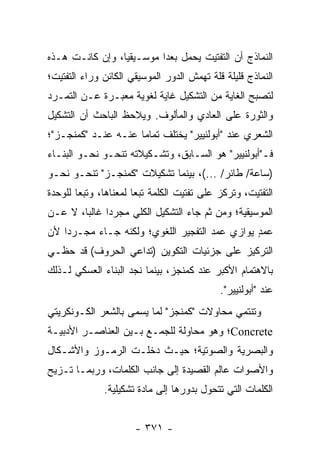 ‫ﺍﻟﻨﻤﺎﺫﺝ ﺃﻥ ﺍﻟﺘﻔﺘﻴﺕ ﻴﺤﻤل ﺒﻌ ‪‬ﺍ ﻤﻭﺴـﻴﻘﻴﺎ، ﻭﺇﻥ ﻜﺎﻨـﺕ ﻫـﺫﻩ‬
                 ‫‪‬‬        ‫ﺩ‬
‫ﺍﻟﻨﻤﺎﺫﺝ ﻗﻠﻴﻠﺔ ﻗﻠﺔ ﺘﻬﻤﺵ ﺍﻟﺩﻭﺭ ﺍﻟﻤﻭﺴﻴﻘﻲ ﺍﻟﻜﺎﺌﻥ ﻭﺭﺍﺀ ﺍﻟﺘﻔﺘﻴﺕ؛‬
‫ﻟﺘﺼﺒﺢ ﺍﻟﻐﺎﻴﺔ ﻤﻥ ﺍﻟﺘﺸﻜﻴل ﻏﺎﻴﺔ ﻟﻐﻭﻴﺔ ﻤﻌﺒـﺭﺓ ﻋـﻥ ﺍﻟﺘﻤـﺭﺩ‬
‫ﻭﺍﻟﺜﻭﺭﺓ ﻋﻠﻰ ﺍﻟﻌﺎﺩﻱ ﻭﺍﻟﻤﺄﻟﻭﻑ. ﻭﻴﻼﺤﻅ ﺍﻟﺒﺎﺤﺙ ﺃﻥ ﺍﻟﺘﺸﻜﻴل‬
‫ﺍﻟﺸﻌﺭﻱ ﻋﻨﺩ "ﺃﺒﻭﻟﻨﻴﻴﺭ" ﻴﺨﺘﻠﻑ ﺘﻤﺎ ‪‬ﺎ ﻋﻨـﻪ ﻋﻨـﺩ "ﻜﻤﻨﺠـﺯ"؛‬
                     ‫ﻤ‬
‫ﻓـ"ﺃﺒﻭﻟﻨﻴﻴﺭ" ﻫﻭ ﺍﻟﺴـﺎﺒﻕ، ﻭﺘﺸـﻜﻴﻼﺘﻪ ﺘﻨﺤـﻭ ﻨﺤـﻭ ﺍﻟﺒﻨـﺎﺀ‬
‫)ﺴﺎﻋﺔ/ ﻁﺎﺌﺭ/ ...(، ﺒﻴﻨﻤﺎ ﺘﺸﻜﻴﻼﺕ "ﻜﻤﻨﺠـﺯ" ﺘﻨﺤـﻭ ﻨﺤـﻭ‬
‫ﺍﻟﺘﻔﺘﻴﺕ، ﻭﺘﺭﻜﺯ ﻋﻠﻰ ﺘﻔﺘﻴﺕ ﺍﻟﻜﻠﻤﺔ ﺘﺒ ‪‬ﺎ ﻟﻤﻌﻨﺎﻫﺎ، ﻭﺘﺒ ‪‬ﺎ ﻟﻠﻭﺤﺩﺓ‬
        ‫ﻌ‬               ‫ﻌ‬
‫ﺍﻟﻤﻭﺴﻴﻘﻴﺔ؛ ﻭﻤﻥ ﺜﻡ ﺠﺎﺀ ﺍﻟﺘﺸﻜﻴل ﺍﻟﻜﻠﻲ ﻤﺠﺭ ‪‬ﺍ ﻏﺎﻟ ‪‬ﺎ، ﻻ ﻋـﻥ‬
        ‫ﺒ‬      ‫ﺩ‬
‫ﻋﻤﺩ ﻴﻭﺍﺯﻱ ﻋﻤﺩ ﺍﻟﺘﻔﺠﻴﺭ ﺍﻟﻠﻐﻭﻱ؛ ﻭﻟﻜﻨﻪ ﺠـﺎﺀ ﻤﺠـﺭ ‪‬ﺍ ﻷﻥ‬
    ‫ﺩ‬                                           ‫ٍ‬
‫ﺍﻟﺘﺭﻜﻴﺯ ﻋﻠﻰ ﺠﺯﺌﻴﺎﺕ ﺍﻟﺘﻜﻭﻴﻥ )ﺘﺩﺍﻋﻲ ﺍﻟﺤﺭﻭﻑ( ﻗﺩ ﺤﻅـﻲ‬
‫ﺒﺎﻻﻫﺘﻤﺎﻡ ﺍﻷﻜﺒﺭ ﻋﻨﺩ ﻜﻤﻨﺠﺯ، ﺒﻴﻨﻤﺎ ﻨﺠﺩ ﺍﻟﺒﻨﺎﺀ ﺍﻟﻌﺴﻜﻲ ﻟـﺫﻟﻙ‬
                                             ‫ﻋﻨﺩ "ﺃﺒﻭﻟﻨﻴﻴﺭ".‬
‫ﻭﺘﻨﺘﻤﻲ ﻤﺤﺎﻭﻻﺕ "ﻜﻤﻨﺠﺯ" ﻟﻤﺎ ﻴﺴﻤﻰ ﺒﺎﻟﺸﻌﺭ ﺍﻟﻜـﻭﻨﻜﺭﻴﺘﻲ‬
‫‪Concrete‬؛ ﻭﻫﻭ ﻤﺤﺎﻭﻟﺔ ﻟﻠﺠﻤـﻊ ﺒـﻴﻥ ﺍﻟﻌﻨﺎﺼـﺭ ﺍﻷﺩﺒﻴـﺔ‬
‫ﻭﺍﻟﺒﺼﺭﻴﺔ ﻭﺍﻟﺼﻭﺘﻴﺔ؛ ﺤﻴـﺙ ﺩﺨﻠـﺕ ﺍﻟﺭﻤـﻭﺯ ﻭﺍﻷﺸـﻜﺎل‬
‫ﻭﺍﻷﺼﻭﺍﺕ ﻋﺎﻟﻡ ﺍﻟﻘﺼﻴﺩﺓ ﺇﻟﻰ ﺠﺎﻨﺏ ﺍﻟﻜﻠﻤﺎﺕ، ﻭﺭﺒﻤـﺎ ﺘـﺯﻴﺢ‬
               ‫ﺍﻟﻜﻠﻤﺎﺕ ﺍﻟﺘﻲ ﺘﺘﺤﻭل ﺒﺩﻭﺭﻫﺎ ﺇﻟﻰ ﻤﺎﺩﺓ ﺘﺸﻜﻴﻠﻴﺔ.‬


                       ‫- ١٧٣ -‬
 